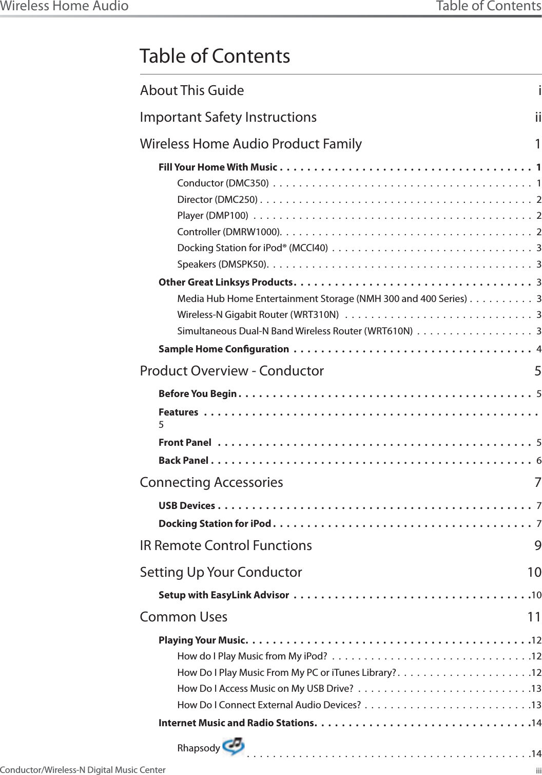 Table of ContentsiiiWireless Home AudioConductor/Wireless-N Digital Music CenterTable of ContentsAbout This Guide iImportant Safety Instructions iiWireless Home Audio Product Family 1Fill Your Home With Music .....................................1Conductor (DMC350) . . . . . . . . . . . . . . . . . . . . . . . . . . . . . . . . . . . . . . . . 1Director (DMC250) . . . . . . . . . . . . . . . . . . . . . . . . . . . . . . . . . . . . . . . . . .  2Player (DMP100) . . . . . . . . . . . . . . . . . . . . . . . . . . . . . . . . . . . . . . . . . . . 2Controller (DMRW1000).......................................2Docking Station for iPod® (MCCI40) . . . . . . . . . . . . . . . . . . . . . . . . . . . . . . . 3Speakers (DMSPK50)......................................... 3Other Great Linksys Products................................... 3Media Hub Home Entertainment Storage (NMH 300 and 400 Series) .  .  .  .  .  .  .  .  .  .  3Wireless-N Gigabit Router (WRT310N)  . . . . . . . . . . . . . . . . . . . . . . . . . . . . . 3Simultaneous Dual-N Band Wireless Router (WRT610N) . . . . . . . . . . . . . . . . . .  3Sample Home Conguration ................................... 4Product Overview - Conductor 5Before You Begin ........................................... 5Features .................................................5Front Panel .............................................. 5Back Panel ............................................... 6Connecting Accessories 7USB Devices .............................................. 7Docking Station for iPod ...................................... 7IR Remote Control Functions 9Setting Up Your Conductor 10Setup with EasyLink Advisor ...................................10Common Uses 11Playing Your Music......................................... .12How do I Play Music from My iPod? . . . . . . . . . . . . . . . . . . . . . . . . . . . . . . .12How Do I Play Music From My PC or iTunes Library? .....................12How Do I Access Music on My USB Drive? . . . . . . . . . . . . . . . . . . . . . . . . . . .13How Do I Connect External Audio Devices? . . . . . . . . . . . . . . . . . . . . . . . . . .13Internet Music and Radio Stations............................... .14Rhapsody   . . . . . . . . . . . . . . . . . . . . . . . . . . . . . . . . . . . . . . . . . . . .14