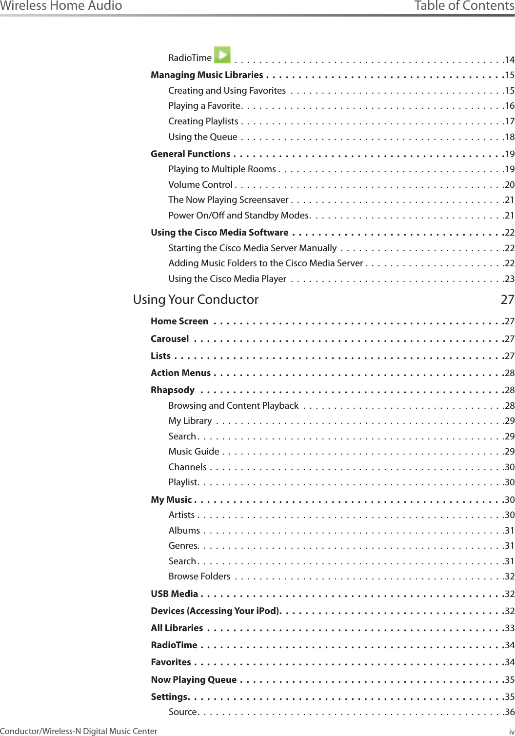 Table of ContentsivWireless Home AudioConductor/Wireless-N Digital Music CenterRadioTime   . . . . . . . . . . . . . . . . . . . . . . . . . . . . . . . . . . . . . . . . . . . .14Managing Music Libraries .....................................15Creating and Using Favorites . . . . . . . . . . . . . . . . . . . . . . . . . . . . . . . . . . .15Playing a Favorite...........................................16Creating Playlists . . . . . . . . . . . . . . . . . . . . . . . . . . . . . . . . . . . . . . . . . . .17Using the Queue . . . . . . . . . . . . . . . . . . . . . . . . . . . . . . . . . . . . . . . . . . .18General Functions ..........................................19Playing to Multiple Rooms . . . . . . . . . . . . . . . . . . . . . . . . . . . . . . . . . . . . .19Volume Control ............................................20The Now Playing Screensaver . . . . . . . . . . . . . . . . . . . . . . . . . . . . . . . . . . .21Power On/O and Standby Modes................................21Using the Cisco Media Software .................................22Starting the Cisco Media Server Manually . . . . . . . . . . . . . . . . . . . . . . . . . . .22Adding Music Folders to the Cisco Media Server . . . . . . . . . . . . . . . . . . . . . . .22Using the Cisco Media Player . . . . . . . . . . . . . . . . . . . . . . . . . . . . . . . . . . .23Using Your Conductor 27Home Screen .............................................27Carousel ................................................27Lists ...................................................27Action Menus .............................................28Rhapsody ...............................................28Browsing and Content Playback . . . . . . . . . . . . . . . . . . . . . . . . . . . . . . . . .28My Library . . . . . . . . . . . . . . . . . . . . . . . . . . . . . . . . . . . . . . . . . . . . . . .29Search..................................................29Music Guide . . . . . . . . . . . . . . . . . . . . . . . . . . . . . . . . . . . . . . . . . . . . . .29Channels . . . . . . . . . . . . . . . . . . . . . . . . . . . . . . . . . . . . . . . . . . . . . . . .30Playlist..................................................30My Music ................................................30Artists . . . . . . . . . . . . . . . . . . . . . . . . . . . . . . . . . . . . . . . . . . . . . . . . . .30Albums . . . . . . . . . . . . . . . . . . . . . . . . . . . . . . . . . . . . . . . . . . . . . . . . .31Genres..................................................31Search..................................................31Browse Folders . . . . . . . . . . . . . . . . . . . . . . . . . . . . . . . . . . . . . . . . . . . .32USB Media ...............................................32Devices (Accessing Your iPod).................................. .32All Libraries ..............................................33RadioTime ...............................................34Favorites ................................................34Now Playing Queue .........................................35Settings. ............................................... .35Source..................................................36