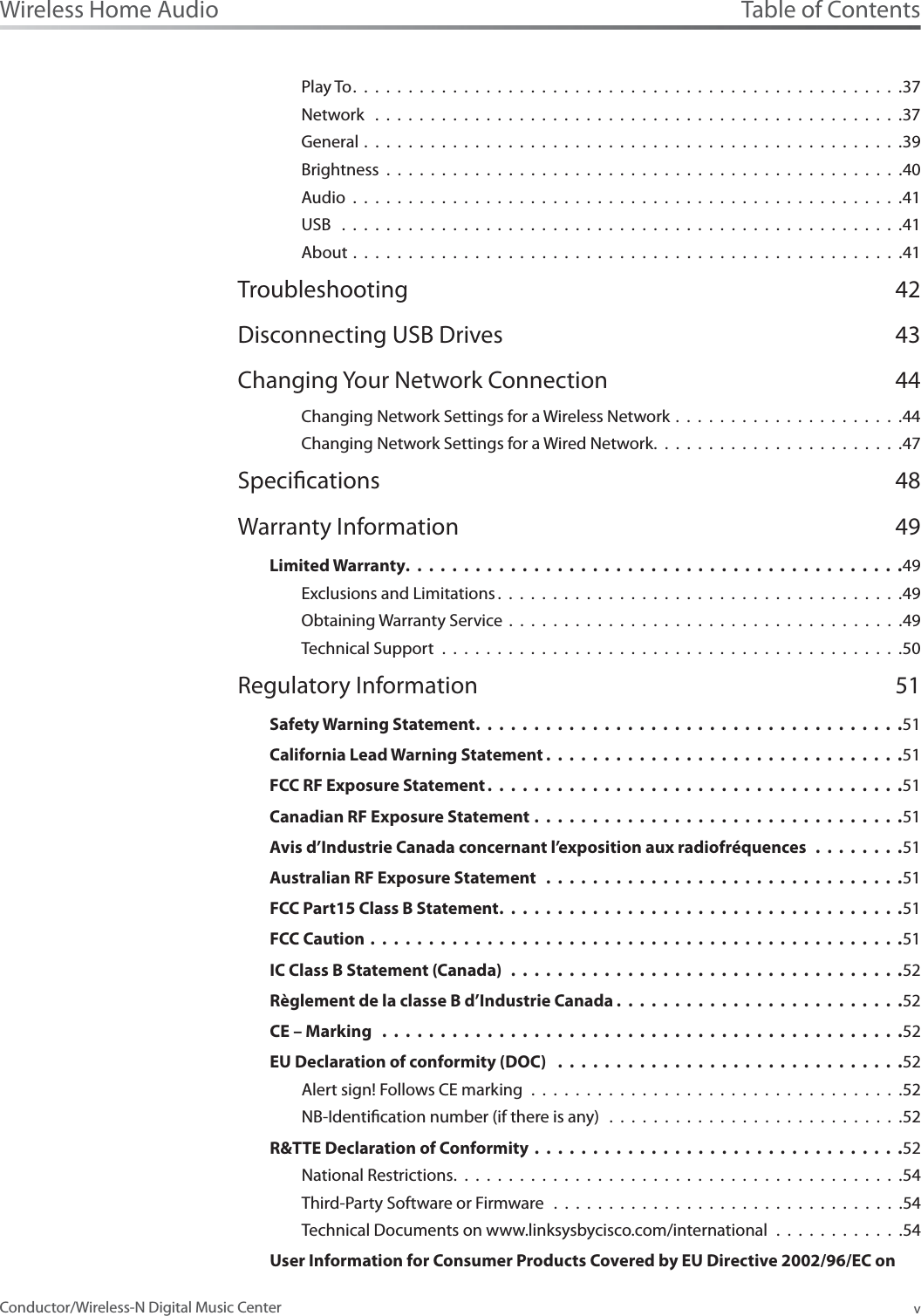 Table of ContentsvWireless Home AudioConductor/Wireless-N Digital Music CenterPlay To..................................................37Network  . . . . . . . . . . . . . . . . . . . . . . . . . . . . . . . . . . . . . . . . . . . . . . . .37General . . . . . . . . . . . . . . . . . . . . . . . . . . . . . . . . . . . . . . . . . . . . . . . . .39Brightness . . . . . . . . . . . . . . . . . . . . . . . . . . . . . . . . . . . . . . . . . . . . . . .40Audio . . . . . . . . . . . . . . . . . . . . . . . . . . . . . . . . . . . . . . . . . . . . . . . . . .41USB  . . . . . . . . . . . . . . . . . . . . . . . . . . . . . . . . . . . . . . . . . . . . . . . . . . .41About . . . . . . . . . . . . . . . . . . . . . . . . . . . . . . . . . . . . . . . . . . . . . . . . . .41Troubleshooting 42Disconnecting USB Drives 43Changing Your Network Connection 44Changing Network Settings for a Wireless Network . . . . . . . . . . . . . . . . . . . . .44Changing Network Settings for a Wired Network.......................47Specications 48Warranty Information 49Limited Warranty.......................................... .49Exclusions and Limitations .....................................49Obtaining Warranty Service . . . . . . . . . . . . . . . . . . . . . . . . . . . . . . . . . . . .49Technical Support . . . . . . . . . . . . . . . . . . . . . . . . . . . . . . . . . . . . . . . . . .50Regulatory Information 51Safety Warning Statement.................................... .51California Lead Warning Statement .............................. .51FCC RF Exposure Statement ................................... .51Canadian RF Exposure Statement ................................51Avis d’Industrie Canada concernant l’exposition aux radiofréquences ........51Australian RF Exposure Statement ...............................51FCC Part15 Class B Statement.................................. .51FCC Caution ..............................................51IC Class B Statement (Canada)  ..................................52Règlement de la classe B d’Industrie Canada ........................ .52CE – Marking .............................................52EU Declaration of conformity (DOC) ..............................52Alert sign! Follows CE marking . . . . . . . . . . . . . . . . . . . . . . . . . . . . . . . . . .52NB-Identication number (if there is any)  . . . . . . . . . . . . . . . . . . . . . . . . . . .52R&amp;TTE Declaration of Conformity ................................52National Restrictions.........................................54Third-Party Software or Firmware  . . . . . . . . . . . . . . . . . . . . . . . . . . . . . . . .54Technical Documents on www.linksysbycisco.com/international . . . . . . . . . . . .54User Information for Consumer Products Covered by EU Directive 2002/96/EC on 