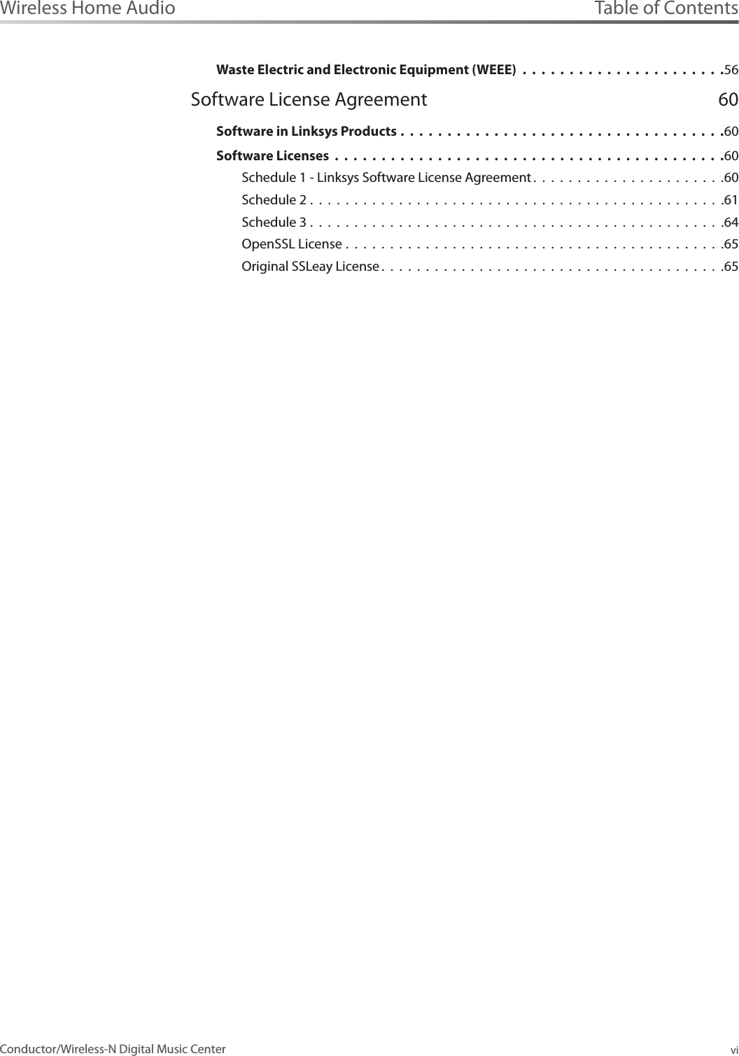Table of ContentsviWireless Home AudioConductor/Wireless-N Digital Music CenterWaste Electric and Electronic Equipment (WEEE) ......................56Software License Agreement 60Software in Linksys Products ...................................60Software Licenses ..........................................60Schedule 1 - Linksys Software License Agreement ......................60Schedule 2 . . . . . . . . . . . . . . . . . . . . . . . . . . . . . . . . . . . . . . . . . . . . . . .61Schedule 3 . . . . . . . . . . . . . . . . . . . . . . . . . . . . . . . . . . . . . . . . . . . . . . .64OpenSSL License . . . . . . . . . . . . . . . . . . . . . . . . . . . . . . . . . . . . . . . . . . .65Original SSLeay License .......................................65