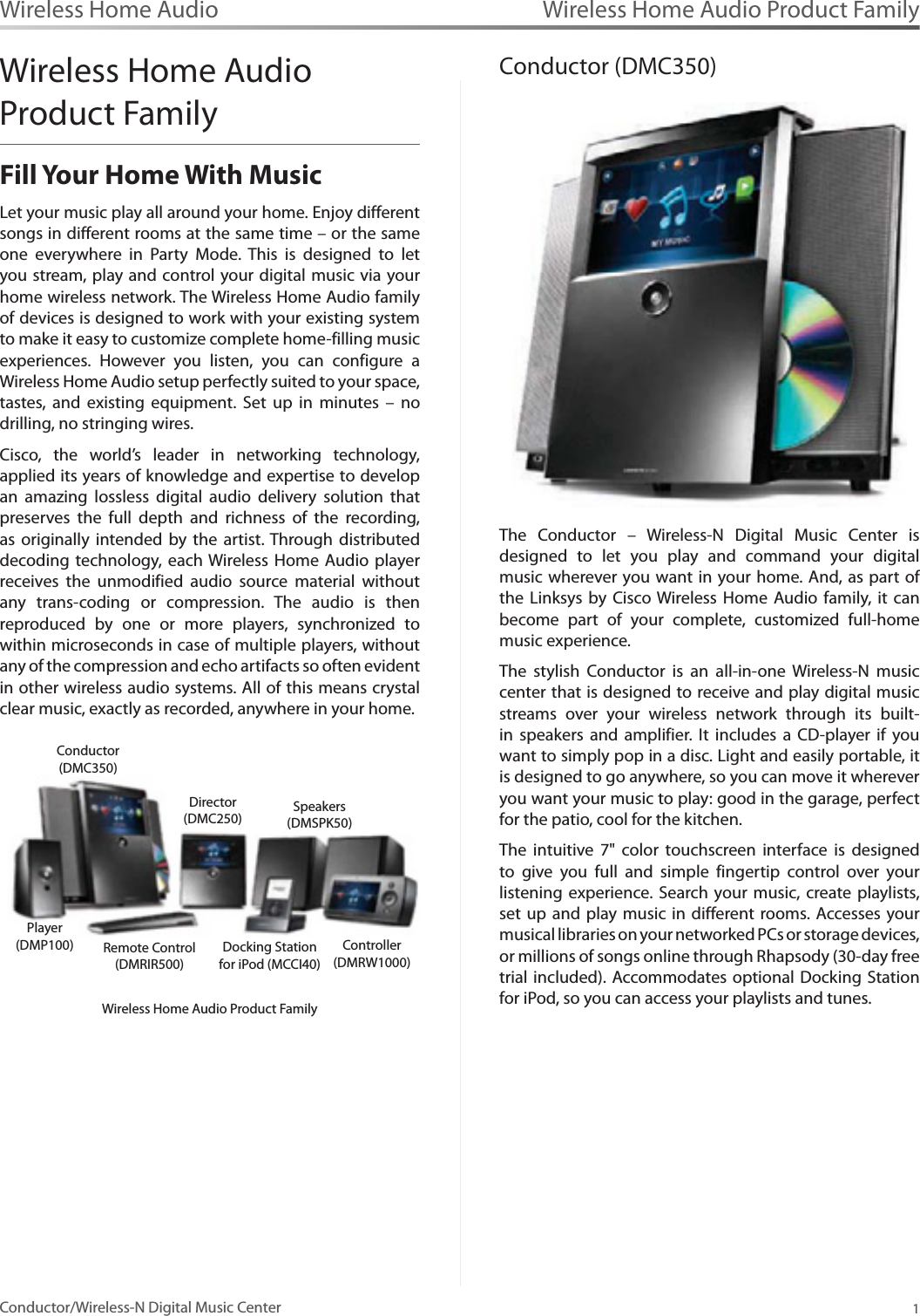 Wireless Home Audio Product Family1Wireless Home AudioConductor/Wireless-N Digital Music CenterWireless Home Audio Product FamilyFill Your Home With MusicLet your music play all around your home. Enjoy different songs in different rooms at the same time – or the same one everywhere in Party Mode. This is designed to let you stream, play and control your digital music via your home wireless network. The Wireless Home Audio family of devices is designed to work with your existing system to make it easy to customize complete home-filling music experiences. However you listen, you can configure a Wireless Home Audio setup perfectly suited to your space, tastes, and existing equipment. Set up in minutes – no drilling, no stringing wires.Cisco, the world’s leader in networking technology, applied its years of knowledge and expertise to develop an amazing lossless digital audio delivery solution that preserves the full depth and richness of the recording, as originally intended by the artist. Through distributed decoding technology, each Wireless Home Audio player receives the unmodified audio source material without any trans-coding or compression. The audio is then reproduced by one or more players, synchronized to within microseconds in case of multiple players, without any of the compression and echo artifacts so often evident in other wireless audio systems. All of this means crystal clear music, exactly as recorded, anywhere in your home. Conductor (DMC350)Director (DMC250)Docking Station for iPod (MCCI40)Speakers(DMSPK50)Controller (DMRW1000)Remote Control (DMRIR500)Player (DMP100)Wireless Home Audio Product FamilyConductor (DMC350)The Conductor – Wireless-N Digital Music Center is designed to let you play and command your digital music wherever you want in your home. And, as part of the Linksys by Cisco Wireless Home Audio family, it can become part of your complete, customized full-home music experience.The stylish Conductor is an all-in-one Wireless-N music center that is designed to receive and play digital music streams over your wireless network through its built-in speakers and amplifier. It includes a CD-player if you want to simply pop in a disc. Light and easily portable, it is designed to go anywhere, so you can move it wherever you want your music to play: good in the garage, perfect for the patio, cool for the kitchen.The intuitive 7&quot; color touchscreen interface is designed to give you full and simple fingertip control over your listening experience. Search your music, create playlists, set up and play music in different rooms. Accesses your musical libraries on your networked PCs or storage devices, or millions of songs online through Rhapsody (30-day free trial included). Accommodates optional Docking Station for iPod, so you can access your playlists and tunes.