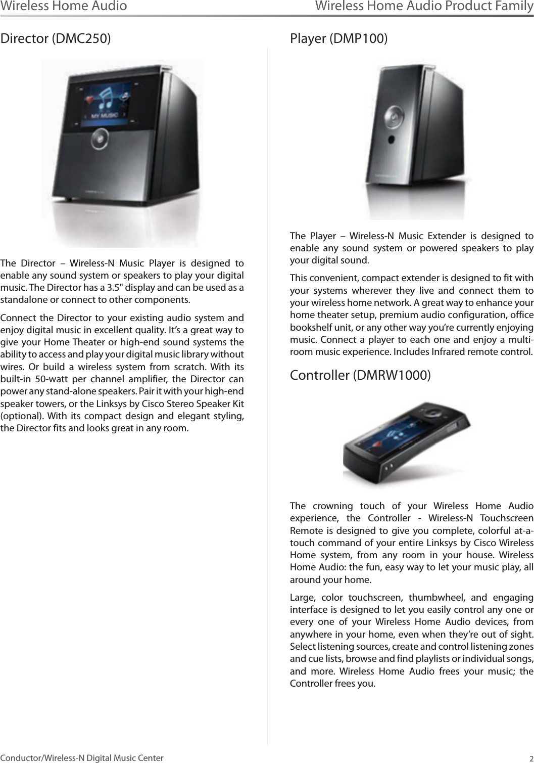 Wireless Home Audio Product Family2Wireless Home AudioConductor/Wireless-N Digital Music CenterDirector (DMC250)The Director – Wireless-N Music Player is designed to enable any sound system or speakers to play your digital music. The Director has a 3.5&quot; display and can be used as a standalone or connect to other components.Connect the Director to your existing audio system and enjoy digital music in excellent quality. It’s a great way to give your Home Theater or high-end sound systems the ability to access and play your digital music library without wires. Or build a wireless system from scratch. With its built-in 50-watt per channel amplifier, the Director can power any stand-alone speakers. Pair it with your high-endspeaker towers, or the Linksys by Cisco Stereo Speaker Kit (optional). With its compact design and elegant styling, the Director fits and looks great in any room.Player (DMP100)The Player – Wireless-N Music Extender is designed to enable any sound system or powered speakers to play your digital sound. This convenient, compact extender is designed to fit with your systems wherever they live and connect them to your wireless home network. A great way to enhance your home theater setup, premium audio configuration, office bookshelf unit, or any other way you’re currently enjoying music. Connect a player to each one and enjoy a multi-room music experience. Includes Infrared remote control.Controller (DMRW1000)The crowning touch of your Wireless Home Audio experience, the Controller - Wireless-N Touchscreen Remote is designed to give you complete, colorful at-a-touch command of your entire Linksys by Cisco Wireless Home system, from any room in your house. Wireless Home Audio: the fun, easy way to let your music play, all around your home.Large, color touchscreen, thumbwheel, and engaging interface is designed to let you easily control any one or every one of your Wireless Home Audio devices, from anywhere in your home, even when they’re out of sight. Select listening sources, create and control listening zones and cue lists, browse and find playlists or individual songs, and more. Wireless Home Audio frees your music; the Controller frees you.