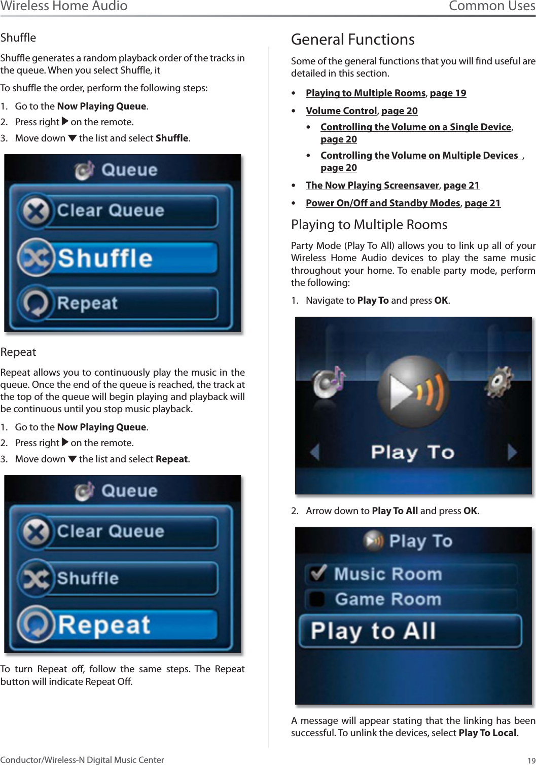 Common Uses19Wireless Home AudioConductor/Wireless-N Digital Music CenterShuffleShuffle generates a random playback order of the tracks in the queue. When you select Shuffle, it To shuffle the order, perform the following steps:Go to the 1. Now Playing Queue.Press right 2.  on the remote.Move down 3.  the list and select Shuffle.RepeatRepeat allows you to continuously play the music in the queue. Once the end of the queue is reached, the track at the top of the queue will begin playing and playback will be continuous until you stop music playback. Go to the 1. Now Playing Queue.Press right 2.  on the remote.Move down 3.  the list and select Repeat.To turn Repeat off, follow the same steps. The Repeat button will indicate Repeat Off.       General FunctionsSome of the general functions that you will find useful are detailed in this section. sPlaying to Multiple Rooms,page 19sVolume Control,page 20sControlling the Volume on a Single Device,page 20sControlling the Volume on Multiple Devices  ,page 20sThe Now Playing Screensaver,page 21sPower On/Off and Standby Modes,page 21Playing to Multiple RoomsParty Mode (Play To All) allows you to link up all of your Wireless Home Audio devices to play the same music throughout your home. To enable party mode, perform the following:Navigate to 1. Play To and press OK.Arrow down to 2. Play To All and press OK.A message will appear stating that the linking has been successful. To unlink the devices, select Play To Local.