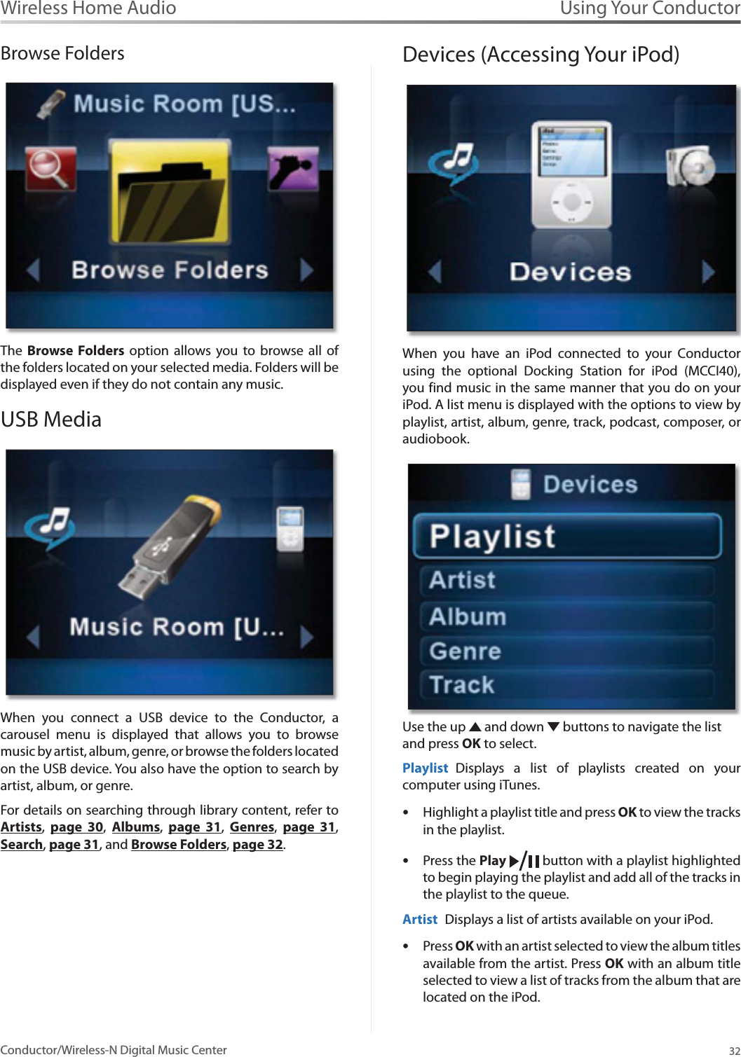 Using Your Conductor32Wireless Home AudioConductor/Wireless-N Digital Music CenterBrowse FoldersThe  Browse Folders option allows you to browse all of the folders located on your selected media. Folders will be displayed even if they do not contain any music.  USB MediaWhen you connect a USB device to the Conductor, a carousel menu is displayed that allows you to browse music by artist, album, genre, or browse the folders located on the USB device. You also have the option to search by artist, album, or genre.For details on searching through library content, refer to Artists,page 30,Albums,page 31,Genres,page 31,Search,page 31, and Browse Folders,page 32.Devices (Accessing Your iPod)When you have an iPod connected to your Conductor using the optional Docking Station for iPod (MCCI40), you find music in the same manner that you do on your iPod. A list menu is displayed with the options to view by playlist, artist, album, genre, track, podcast, composer, or audiobook.Use the up   and down   buttons to navigate the list and press OK to select.Playlist Displays a list of playlists created on your computer using iTunes. Highlight a playlist title and press sOK to view the tracks in the playlist. Press the sPlay  button with a playlist highlighted to begin playing the playlist and add all of the tracks in the playlist to the queue. Artist Displays a list of artists available on your iPod. Press sOK with an artist selected to view the album titles available from the artist. Press OK with an album title selected to view a list of tracks from the album that are located on the iPod. 