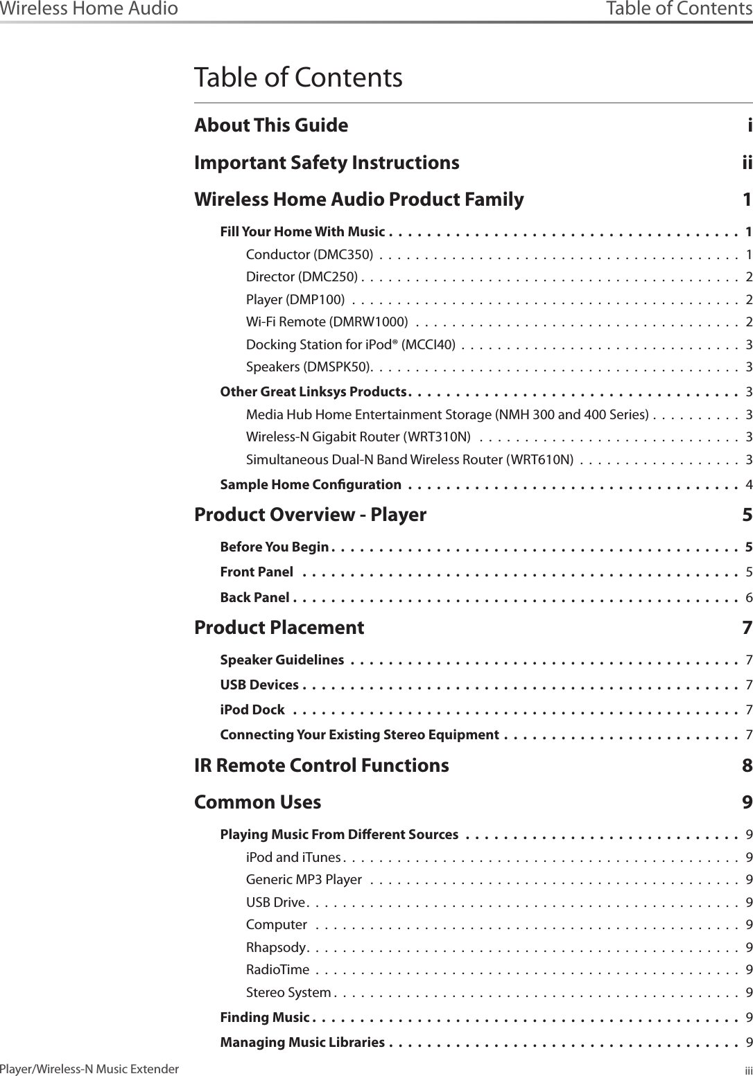 Table of ContentsiiiPlayer/Wireless-N Music ExtenderWireless Home AudioTable of ContentsAbout This Guide  iImportant Safety Instructions  iiWireless Home Audio Product Family  1Fill Your Home With Music .  .  .  .  .  .  .  .  .  .  .  .  .  .  .  .  .  .  .  .  .  .  .  .  .  .  .  .  .  .  .  .  .  .  .  .  .  1Conductor (DMC350)  .  .  .  .  .  .  .  .  .  .  .  .  .  .  .  .  .  .  .  .  .  .  .  .  .  .  .  .  .  .  .  .  .  .  .  .  .  .  .  .  1Director (DMC250) .  .  .  .  .  .  .  .  .  .  .  .  .  .  .  .  .  .  .  .  .  .  .  .  .  .  .  .  .  .  .  .  .  .  .  .  .  .  .  .  .  .  2Player (DMP100)  .  .  .  .  .  .  .  .  .  .  .  .  .  .  .  .  .  .  .  .  .  .  .  .  .  .  .  .  .  .  .  .  .  .  .  .  .  .  .  .  .  .  .  2Wi-Fi Remote (DMRW1000)  .  .  .  .  .  .  .  .  .  .  .  .  .  .  .  .  .  .  .  .  .  .  .  .  .  .  .  .  .  .  .  .  .  .  .  .  2Docking Station for iPod® (MCCI40)  .  .  .  .  .  .  .  .  .  .  .  .  .  .  .  .  .  .  .  .  .  .  .  .  .  .  .  .  .  .  .  3Speakers (DMSPK50).  .  .  .  .  .  .  .  .  .  .  .  .  .  .  .  .  .  .  .  .  .  .  .  .  .  .  .  .  .  .  .  .  .  .  .  .  .  .  .  .   3Other Great Linksys Products.  .  .  .  .  .  .  .  .  .  .  .  .  .  .  .  .  .  .  .  .  .  .  .  .  .  .  .  .  .  .  .  .  .  .   3Media Hub Home Entertainment Storage (NMH 300 and 400 Series) .  .  .  .  .  .  .  .  .  .  3Wireless-N Gigabit Router (WRT310N)   .  .  .  .  .  .  .  .  .  .  .  .  .  .  .  .  .  .  .  .  .  .  .  .  .  .  .  .  .  3Simultaneous Dual-N Band Wireless Router (WRT610N)  .  .  .  .  .  .  .  .  .  .  .  .  .  .  .  .  .  .  3Sample Home Conguration  .  .  .  .  .  .  .  .  .  .  .  .  .  .  .  .  .  .  .  .  .  .  .  .  .  .  .  .  .  .  .  .  .  .  .  4Product Overview - Player  5Before You Begin .  .  .  .  .  .  .  .  .  .  .  .  .  .  .  .  .  .  .  .  .  .  .  .  .  .  .  .  .  .  .  .  .  .  .  .  .  .  .  .  .  .  .  5Front Panel   .  .  .  .  .  .  .  .  .  .  .  .  .  .  .  .  .  .  .  .  .  .  .  .  .  .  .  .  .  .  .  .  .  .  .  .  .  .  .  .  .  .  .  .  .  .  5Back Panel .  .  .  .  .  .  .  .  .  .  .  .  .  .  .  .  .  .  .  .  .  .  .  .  .  .  .  .  .  .  .  .  .  .  .  .  .  .  .  .  .  .  .  .  .  .  .  6Product Placement  7Speaker Guidelines  .  .  .  .  .  .  .  .  .  .  .  .  .  .  .  .  .  .  .  .  .  .  .  .  .  .  .  .  .  .  .  .  .  .  .  .  .  .  .  .  .  7USB Devices .  .  .  .  .  .  .  .  .  .  .  .  .  .  .  .  .  .  .  .  .  .  .  .  .  .  .  .  .  .  .  .  .  .  .  .  .  .  .  .  .  .  .  .  .  .  7iPod Dock   .  .  .  .  .  .  .  .  .  .  .  .  .  .  .  .  .  .  .  .  .  .  .  .  .  .  .  .  .  .  .  .  .  .  .  .  .  .  .  .  .  .  .  .  .  .  .  7Connecting Your Existing Stereo Equipment .  .  .  .  .  .  .  .  .  .  .  .  .  .  .  .  .  .  .  .  .  .  .  .  .  7IR Remote Control Functions  8Common Uses  9Playing Music From Dierent Sources  .  .  .  .  .  .  .  .  .  .  .  .  .  .  .  .  .  .  .  .  .  .  .  .  .  .  .  .  .  9iPod and iTunes .  .  .  .  .  .  .  .  .  .  .  .  .  .  .  .  .  .  .  .  .  .  .  .  .  .  .  .  .  .  .  .  .  .  .  .  .  .  .  .  .  .  .  .  9Generic MP3 Player   .  .  .  .  .  .  .  .  .  .  .  .  .  .  .  .  .  .  .  .  .  .  .  .  .  .  .  .  .  .  .  .  .  .  .  .  .  .  .  .  .  9USB Drive.  .  .  .  .  .  .  .  .  .  .  .  .  .  .  .  .  .  .  .  .  .  .  .  .  .  .  .  .  .  .  .  .  .  .  .  .  .  .  .  .  .  .  .  .  .  .  .   9Computer   .  .  .  .  .  .  .  .  .  .  .  .  .  .  .  .  .  .  .  .  .  .  .  .  .  .  .  .  .  .  .  .  .  .  .  .  .  .  .  .  .  .  .  .  .  .  .  9Rhapsody.  .  .  .  .  .  .  .  .  .  .  .  .  .  .  .  .  .  .  .  .  .  .  .  .  .  .  .  .  .  .  .  .  .  .  .  .  .  .  .  .  .  .  .  .  .  .  .  9RadioTime  .  .  .  .  .  .  .  .  .  .  .  .  .  .  .  .  .  .  .  .  .  .  .  .  .  .  .  .  .  .  .  .  .  .  .  .  .  .  .  .  .  .  .  .  .  .  .  9Stereo System .  .  .  .  .  .  .  .  .  .  .  .  .  .  .  .  .  .  .  .  .  .  .  .  .  .  .  .  .  .  .  .  .  .  .  .  .  .  .  .  .  .  .  .  .  9Finding Music .  .  .  .  .  .  .  .  .  .  .  .  .  .  .  .  .  .  .  .  .  .  .  .  .  .  .  .  .  .  .  .  .  .  .  .  .  .  .  .  .  .  .  .  .   9Managing Music Libraries .  .  .  .  .  .  .  .  .  .  .  .  .  .  .  .  .  .  .  .  .  .  .  .  .  .  .  .  .  .  .  .  .  .  .  .  .  9