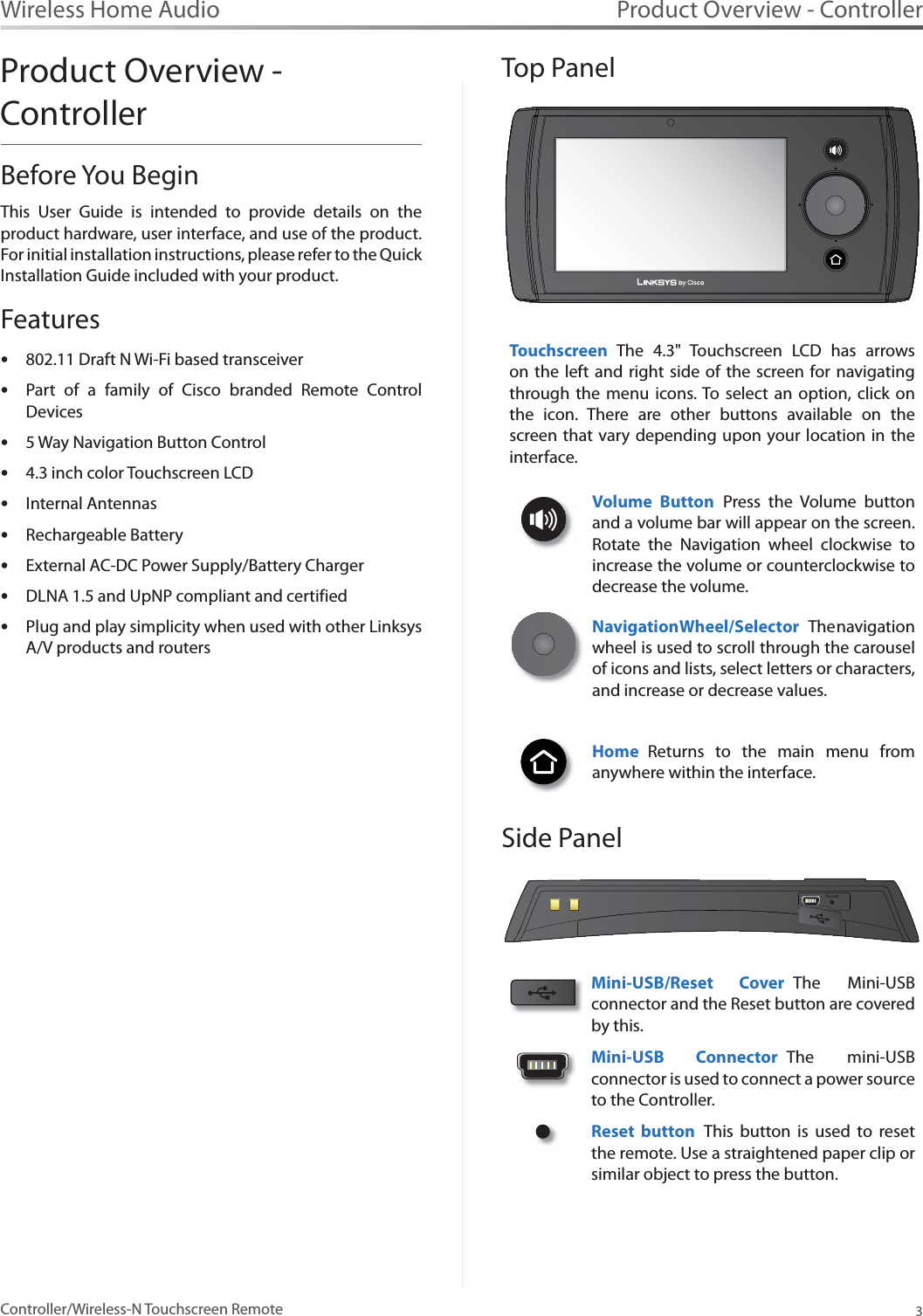 Product Overview - Controller3Controller/Wireless-N Touchscreen RemoteWireless Home AudioProduct Overview - ControllerBefore You BeginThis User Guide is intended to provide details on the product hardware, user interface, and use of the product. For initial installation instructions, please refer to the Quick Installation Guide included with your product. Features802.11 Draft N Wi-Fi based transceiver   sPart of a family of Cisco branded Remote Control sDevices  5 Way Navigation Button Control   s4.3 inch color Touchscreen LCD  sInternal Antennas   sRechargeable Battery   sExternal AC-DC Power Supply/Battery ChargersDLNA 1.5 and UpNP compliant and certifiedsPlug and play simplicity when used with other Linksys sA/V products and routers       Top PanelTouchscreen The 4.3&quot; Touchscreen LCD has arrows on the left and right side of the screen for navigating through the menu icons. To select an option, click on the icon. There are other buttons available on the screen that vary depending upon your location in the interface.Volume Button Press the Volume button and a volume bar will appear on the screen. Rotate the Navigation wheel clockwise to increase the volume or counterclockwise to decrease the volume. Navigation Wheel/S elec tor The navigation wheel is used to scroll through the carousel of icons and lists, select letters or characters, and increase or decrease values.Home Returns to the main menu from anywhere within the interface. Side PanelMini-USB/Reset Cover The Mini-USB connector and the Reset button are covered by this.   Mini-USB Connector The mini-USB connector is used to connect a power source to the Controller. Reset button This button is used to reset the remote. Use a straightened paper clip or similar object to press the button. 