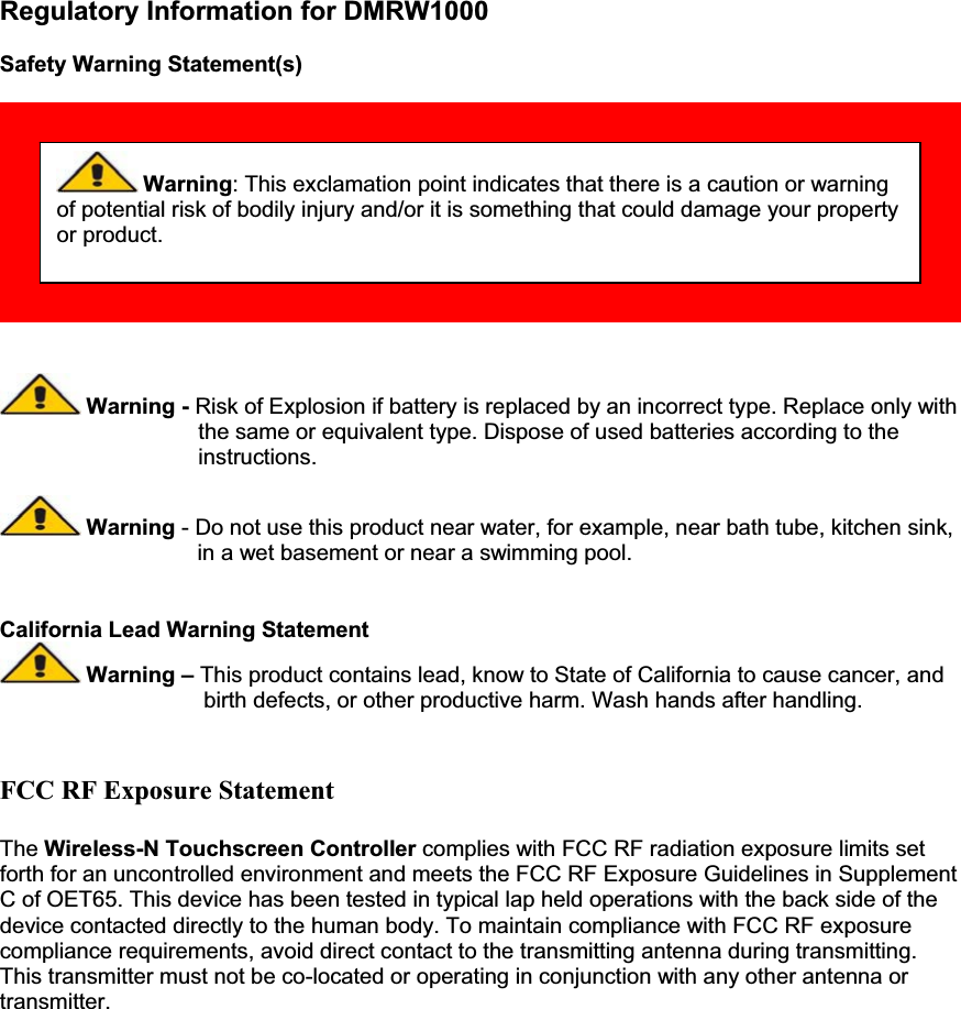 Regulatory Information for DMRW1000 Safety Warning Statement(s)  Warning - Risk of Explosion if battery is replaced by an incorrect type. Replace only with  the same or equivalent type. Dispose of used batteries according to the instructions.  Warning - Do not use this product near water, for example, near bath tube, kitchen sink,                                     in a wet basement or near a swimming pool. California Lead Warning Statement  Warning – This product contains lead, know to State of California to cause cancer, and                                   birth defects, or other productive harm. Wash hands after handling. FCC RF Exposure Statement The Wireless-N Touchscreen Controller complies with FCC RF radiation exposure limits set forth for an uncontrolled environment and meets the FCC RF Exposure Guidelines in Supplement C of OET65. This device has been tested in typical lap held operations with the back side of the device contacted directly to the human body. To maintain compliance with FCC RF exposure compliance requirements, avoid direct contact to the transmitting antenna during transmitting. This transmitter must not be co-located or operating in conjunction with any other antenna or transmitter.  Warning: This exclamation point indicates that there is a caution or warning of potential risk of bodily injury and/or it is something that could damage your property or product.     