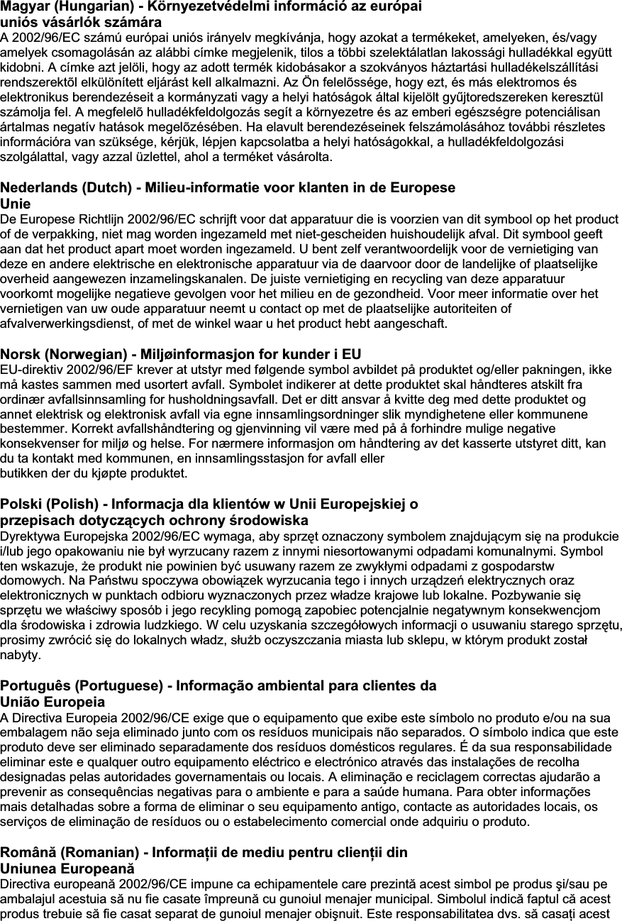 Magyar (Hungarian) - Környezetvédelmi információ az európai uniós vásárlók számára A 2002/96/EC számú európai uniós irányelv megkívánja, hogy azokat a termékeket, amelyeken, és/vagy amelyek csomagolásán az alábbi címke megjelenik, tilos a többi szelektálatlan lakossági hulladékkal együtt kidobni. A címke azt jelöli, hogy az adott termék kidobásakor a szokványos háztartási hulladékelszállítási rendszerektõl elkülönített eljárást kell alkalmazni. Az Ön felelõssége, hogy ezt, és más elektromos és elektronikus berendezéseit a kormányzati vagy a helyi hatóságok által kijelölt gyĦjtoredszereken keresztül számolja fel. A megfelelõ hulladékfeldolgozás segít a környezetre és az emberi egészségre potenciálisan ártalmas negatív hatások megelõzésében. Ha elavult berendezéseinek felszámolásához további részletes információra van szüksége, kérjük, lépjen kapcsolatba a helyi hatóságokkal, a hulladékfeldolgozási szolgálattal, vagy azzal üzlettel, ahol a terméket vásárolta. Nederlands (Dutch) - Milieu-informatie voor klanten in de Europese Unie De Europese Richtlijn 2002/96/EC schrijft voor dat apparatuur die is voorzien van dit symbool op het product of de verpakking, niet mag worden ingezameld met niet-gescheiden huishoudelijk afval. Dit symbool geeft aan dat het product apart moet worden ingezameld. U bent zelf verantwoordelijk voor de vernietiging van deze en andere elektrische en elektronische apparatuur via de daarvoor door de landelijke of plaatselijke overheid aangewezen inzamelingskanalen. De juiste vernietiging en recycling van deze apparatuur voorkomt mogelijke negatieve gevolgen voor het milieu en de gezondheid. Voor meer informatie over het vernietigen van uw oude apparatuur neemt u contact op met de plaatselijke autoriteiten of afvalverwerkingsdienst, of met de winkel waar u het product hebt aangeschaft. Norsk (Norwegian) - Miljøinformasjon for kunder i EU EU-direktiv 2002/96/EF krever at utstyr med følgende symbol avbildet på produktet og/eller pakningen, ikke må kastes sammen med usortert avfall. Symbolet indikerer at dette produktet skal håndteres atskilt fra ordinær avfallsinnsamling for husholdningsavfall. Det er ditt ansvar å kvitte deg med dette produktet og annet elektrisk og elektronisk avfall via egne innsamlingsordninger slik myndighetene eller kommunene bestemmer. Korrekt avfallshåndtering og gjenvinning vil være med på å forhindre mulige negative konsekvenser for miljø og helse. For nærmere informasjon om håndtering av det kasserte utstyret ditt, kan du ta kontakt med kommunen, en innsamlingsstasjon for avfall eller butikken der du kjøpte produktet. Appendix EPolski (Polish) - Informacja dla klientów w Unii Europejskiej o przepisach dotyczących ochrony Ğrodowiska Dyrektywa Europejska 2002/96/EC wymaga, aby sprzĊt oznaczony symbolem znajdującym siĊ na produkcie i/lub jego opakowaniu nie byá wyrzucany razem z innymi niesortowanymi odpadami komunalnymi. Symbol ten wskazuje, Īe produkt nie powinien byü usuwany razem ze zwykáymi odpadami z gospodarstw domowych. Na PaĔstwu spoczywa obowiązek wyrzucania tego i innych urządzeĔ elektrycznych oraz elektronicznych w punktach odbioru wyznaczonych przez wáadze krajowe lub lokalne. Pozbywanie siĊsprzĊtu we wáaĞciwy sposób i jego recykling pomogą zapobiec potencjalnie negatywnym konsekwencjom dla Ğrodowiska i zdrowia ludzkiego. W celu uzyskania szczegóáowych informacji o usuwaniu starego sprzĊtu, prosimy zwróciü siĊ do lokalnych wáadz, sáuĪb oczyszczania miasta lub sklepu, w którym produkt zostaánabyty. Português (Portuguese) - Informação ambiental para clientes da União Europeia A Directiva Europeia 2002/96/CE exige que o equipamento que exibe este símbolo no produto e/ou na sua embalagem não seja eliminado junto com os resíduos municipais não separados. O símbolo indica que este produto deve ser eliminado separadamente dos resíduos domésticos regulares. É da sua responsabilidade eliminar este e qualquer outro equipamento eléctrico e electrónico através das instalações de recolha designadas pelas autoridades governamentais ou locais. A eliminação e reciclagem correctas ajudarão a prevenir as consequências negativas para o ambiente e para a saúde humana. Para obter informações mais detalhadas sobre a forma de eliminar o seu equipamento antigo, contacte as autoridades locais, os serviços de eliminação de resíduos ou o estabelecimento comercial onde adquiriu o produto. Română (Romanian) - InformaĠii de mediu pentru clienĠii din Uniunea EuropeanăDirectiva europeană 2002/96/CE impune ca echipamentele care prezintă acest simbol pe produs úi/sau pe ambalajul acestuia să nu fie casate împreună cu gunoiul menajer municipal. Simbolul indică faptul că acest produs trebuie să fie casat separat de gunoiul menajer obiúnuit. Este responsabilitatea dvs. să casaĠi acest 
