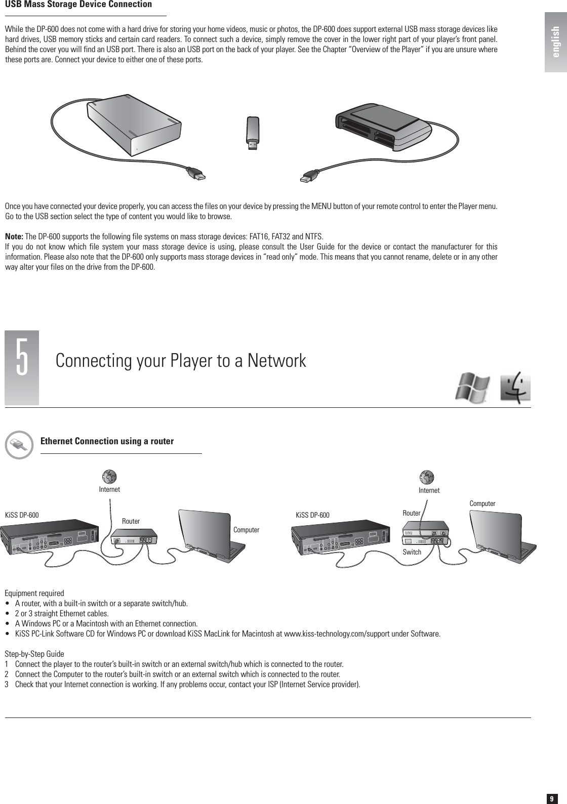 9english5Connecting your Player to a NetworkEthernet Connection using a routerEquipment required•  A router, with a built-in switch or a separate switch/hub.•  2 or 3 straight Ethernet cables.•  A Windows PC or a Macintosh with an Ethernet connection.•  KiSS PC-Link Software CD for Windows PC or download KiSS MacLink for Macintosh at www.kiss-technology.com/support under Software.Step-by-Step Guide1  Connect the player to the router’s built-in switch or an external switch/hub which is connected to the router.2  Connect the Computer to the router’s built-in switch or an external switch which is connected to the router.3  Check that your Internet connection is working. If any problems occur, contact your ISP (Internet Service provider).KiSS DP-600ComputerRouterInternetKiSS DP-600SwitchRouterComputerInternetWhile the DP-600 does not come with a hard drive for storing your home videos, music or photos, the DP-600 does support external USB mass storage devices like hard drives, USB memory sticks and certain card readers. To connect such a device, simply remove the cover in the lower right part of your player’s front panel. Behind the cover you will find an USB port. There is also an USB port on the back of your player. See the Chapter “Overview of the Player” if you are unsure where these ports are. Connect your device to either one of these ports.Once you have connected your device properly, you can access the files on your device by pressing the MENU button of your remote control to enter the Player menu. Go to the USB section select the type of content you would like to browse.Note: The DP-600 supports the following file systems on mass storage devices: FAT16, FAT32 and NTFS.If you do not know which file system your mass storage device is using, please consult the User Guide for the device or contact the manufacturer for this information. Please also note that the DP-600 only supports mass storage devices in “read only” mode. This means that you cannot rename, delete or in any other way alter your files on the drive from the DP-600.USB Mass Storage Device Connectionenglish