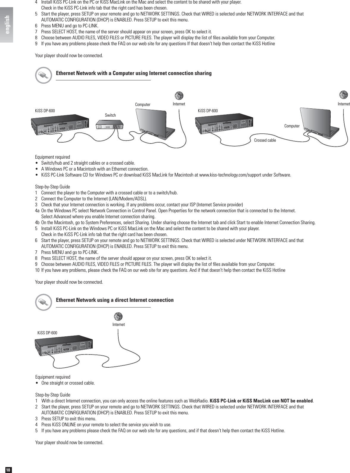 10englishEthernet Network with a Computer using Internet connection sharingKiSS DP-600ComputerCrossed cableInternetKiSS DP-600 SwitchComputer InternetEquipment required•  Switch/hub and 2 straight cables or a crossed cable.•  A Windows PC or a Macintosh with an Ethernet connection.•  KiSS PC-Link Software CD for Windows PC or download KiSS MacLink for Macintosh at www.kiss-technology.com/support under Software.Step-by-Step Guide1  Connect the player to the Computer with a crossed cable or to a switch/hub.2  Connect the Computer to the Internet (LAN/Modem/ADSL).3  Check that your Internet connection is working. If any problems occur, contact your ISP (Internet Service provider)4a On the Windows PC select Network Connection in Control Panel. Open Properties for the network connection that is connected to the Internet.  Select Advanced where you enable Internet connection sharing.4b On the Macintosh, go to System Preferences, select Sharing. Under sharing choose the Internet tab and click Start to enable Internet Connection Sharing.5  Install KiSS PC-Link on the Windows PC or KiSS MacLink on the Mac and select the content to be shared with your player.  Check in the KiSS PC-Link info tab that the right card has been chosen.6  Start the player, press SETUP on your remote and go to NETWORK SETTINGS. Check that WIRED is selected under NETWORK INTERFACE and that   AUTOMATIC CONFIGURATION (DHCP) is ENABLED. Press SETUP to exit this menu.7  Press MENU and go to PC-LINK.8  Press SELECT HOST, the name of the server should appear on your screen, press OK to select it.9  Choose between AUDIO FILES, VIDEO FILES or PICTURE FILES. The player will display the list of ﬁ les available from your Computer.10 If you have any problems, please check the FAQ on our web site for any questions. And if that doesn’t help then contact the KiSS HotlineYour player should now be connected.4  Install KiSS PC-Link on the PC or KiSS MacLink on the Mac and select the content to be shared with your player.   Check in the KiSS PC-Link info tab that the right card has been chosen.5  Start the player, press SETUP on your remote and go to NETWORK SETTINGS. Check that WIRED is selected under NETWORK INTERFACE and that   AUTOMATIC CONFIGURATION (DHCP) is ENABLED. Press SETUP to exit this menu.6  Press MENU and go to PC-LINK.7  Press SELECT HOST, the name of the server should appear on your screen, press OK to select it.8  Choose between AUDIO FILES, VIDEO FILES or PICTURE FILES. The player will display the list of ﬁ les available from your Computer.9  If you have any problems please check the FAQ on our web site for any questions If that doesn’t help then contact the KiSS HotlineYour player should now be connected.Equipment required•  One straight or crossed cable.Step-by-Step Guide1  With a direct Internet connection, you can only access the online features such as WebRadio. KiSS PC-Link or KiSS MacLink can NOT be enabled.2  Start the player, press SETUP on your remote and go to NETWORK SETTINGS. Check that WIRED is selected under NETWORK INTERFACE and that   AUTOMATIC CONFIGURATION (DHCP) is ENABLED. Press SETUP to exit this menu. 3  Press SETUP to exit this menu.4  Press KiSS ONLINE on your remote to select the service you wish to use.5  If you have any problems please check the FAQ on our web site for any questions, and if that doesn’t help then contact the KiSS Hotline.Your player should now be connected.InternetKiSS DP-600Ethernet Network using a direct Internet connectionenglish