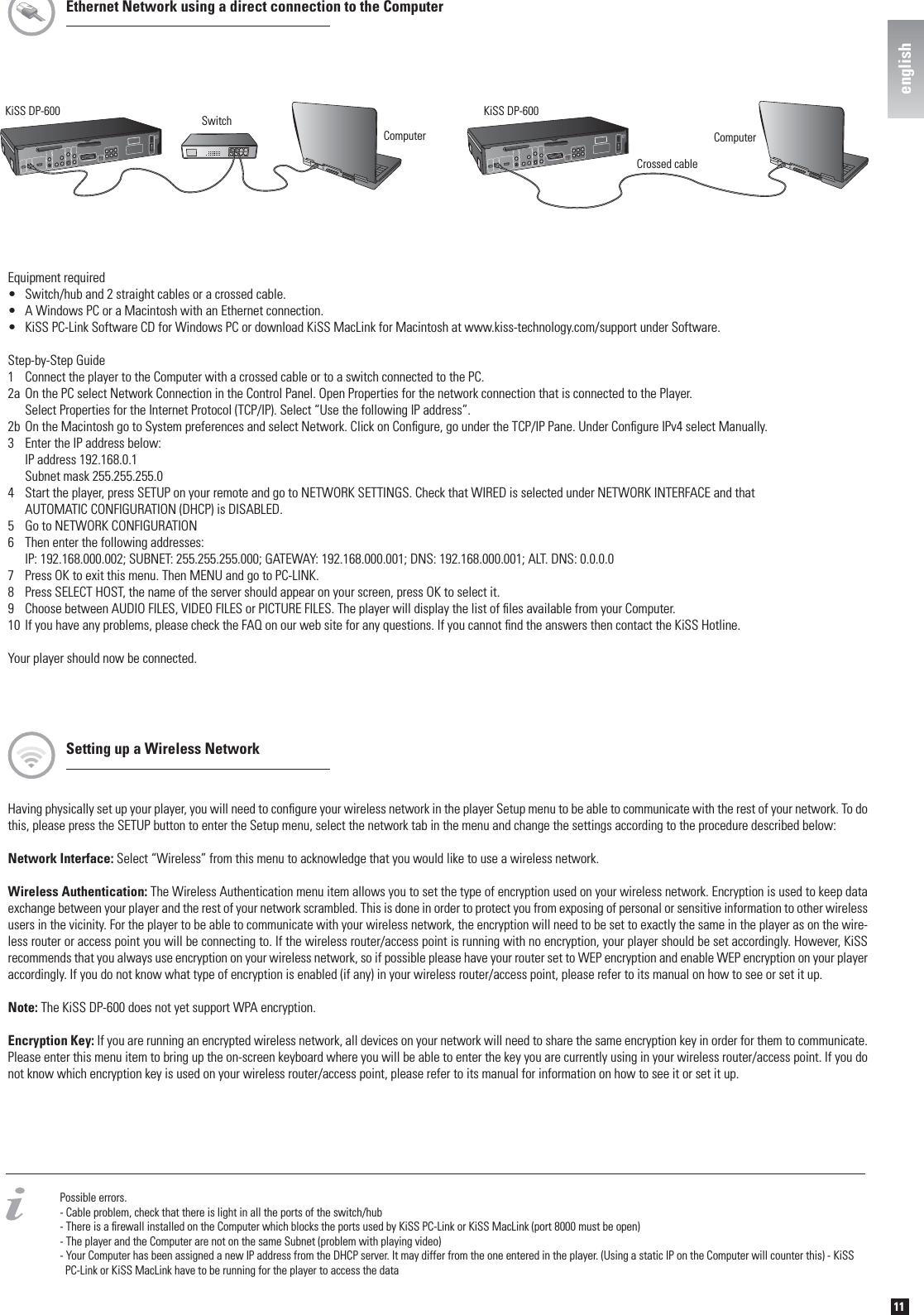 11englishPossible errors.- Cable problem, check that there is light in all the ports of the switch/hub- There is a ﬁ rewall installed on the Computer which blocks the ports used by KiSS PC-Link or KiSS MacLink (port 8000 must be open)- The player and the Computer are not on the same Subnet (problem with playing video)- Your Computer has been assigned a new IP address from the DHCP server. It may differ from the one entered in the player. (Using a static IP on the Computer will counter this) - KiSS    PC-Link or KiSS MacLink have to be running for the player to access the dataKiSS DP-600Crossed cableComputerKiSS DP-600ComputerSwitchEquipment required•  Switch/hub and 2 straight cables or a crossed cable.•  A Windows PC or a Macintosh with an Ethernet connection.•  KiSS PC-Link Software CD for Windows PC or download KiSS MacLink for Macintosh at www.kiss-technology.com/support under Software.Step-by-Step Guide1  Connect the player to the Computer with a crossed cable or to a switch connected to the PC. 2a On the PC select Network Connection in the Control Panel. Open Properties for the network connection that is connected to the Player.   Select Properties for the Internet Protocol (TCP/IP). Select “Use the following IP address”.2b On the Macintosh go to System preferences and select Network. Click on Conﬁ gure, go under the TCP/IP Pane. Under Conﬁ gure IPv4 select Manually.3  Enter the IP address below:  IP address 192.168.0.1  Subnet mask 255.255.255.04  Start the player, press SETUP on your remote and go to NETWORK SETTINGS. Check that WIRED is selected under NETWORK INTERFACE and that   AUTOMATIC CONFIGURATION (DHCP) is DISABLED.5  Go to NETWORK CONFIGURATION6  Then enter the following addresses:  IP: 192.168.000.002; SUBNET: 255.255.255.000; GATEWAY: 192.168.000.001; DNS: 192.168.000.001; ALT. DNS: 0.0.0.07  Press OK to exit this menu. Then MENU and go to PC-LINK.8  Press SELECT HOST, the name of the server should appear on your screen, press OK to select it.9  Choose between AUDIO FILES, VIDEO FILES or PICTURE FILES. The player will display the list of ﬁ les available from your Computer.10 If you have any problems, please check the FAQ on our web site for any questions. If you cannot ﬁ nd the answers then contact the KiSS Hotline.Your player should now be connected.Ethernet Network using a direct connection to the ComputerHaving physically set up your player, you will need to conﬁ gure your wireless network in the player Setup menu to be able to communicate with the rest of your network. To do this, please press the SETUP button to enter the Setup menu, select the network tab in the menu and change the settings according to the procedure described below:Network Interface: Select “Wireless” from this menu to acknowledge that you would like to use a wireless network.Wireless Authentication: The Wireless Authentication menu item allows you to set the type of encryption used on your wireless network. Encryption is used to keep data exchange between your player and the rest of your network scrambled. This is done in order to protect you from exposing of personal or sensitive information to other wireless users in the vicinity. For the player to be able to communicate with your wireless network, the encryption will need to be set to exactly the same in the player as on the wire-less router or access point you will be connecting to. If the wireless router/access point is running with no encryption, your player should be set accordingly. However, KiSS recommends that you always use encryption on your wireless network, so if possible please have your router set to WEP encryption and enable WEP encryption on your player accordingly. If you do not know what type of encryption is enabled (if any) in your wireless router/access point, please refer to its manual on how to see or set it up.Note: The KiSS DP-600 does not yet support WPA encryption.Encryption Key: If you are running an encrypted wireless network, all devices on your network will need to share the same encryption key in order for them to communicate. Please enter this menu item to bring up the on-screen keyboard where you will be able to enter the key you are currently using in your wireless router/access point. If you do not know which encryption key is used on your wireless router/access point, please refer to its manual for information on how to see it or set it up.Setting up a Wireless Networkenglish
