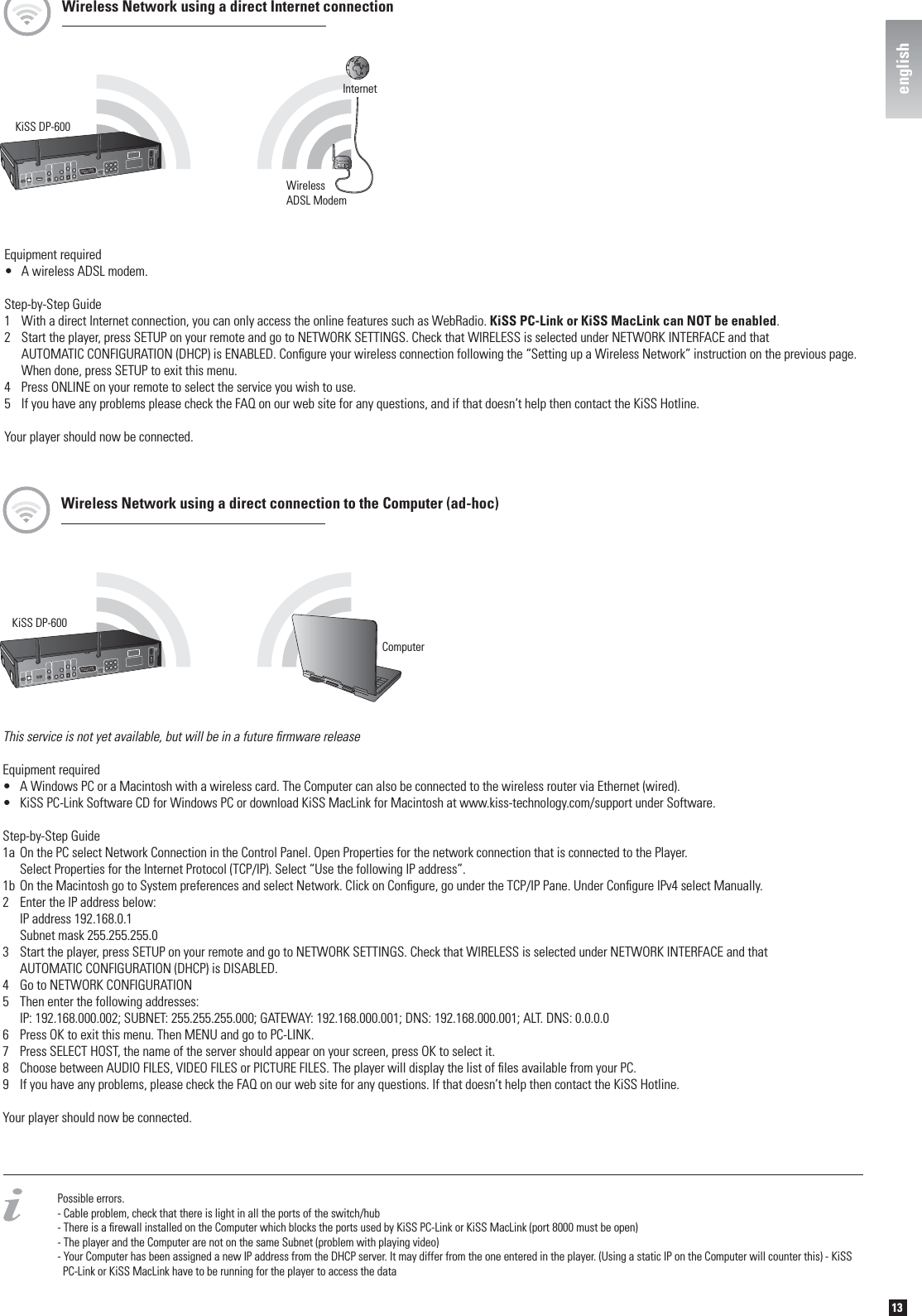 13englishPossible errors.- Cable problem, check that there is light in all the ports of the switch/hub- There is a ﬁ rewall installed on the Computer which blocks the ports used by KiSS PC-Link or KiSS MacLink (port 8000 must be open)- The player and the Computer are not on the same Subnet (problem with playing video)- Your Computer has been assigned a new IP address from the DHCP server. It may differ from the one entered in the player. (Using a static IP on the Computer will counter this) - KiSS   PC-Link or KiSS MacLink have to be running for the player to access the dataEquipment required•  A wireless ADSL modem.Step-by-Step Guide1  With a direct Internet connection, you can only access the online features such as WebRadio. KiSS PC-Link or KiSS MacLink can NOT be enabled.2  Start the player, press SETUP on your remote and go to NETWORK SETTINGS. Check that WIRELESS is selected under NETWORK INTERFACE and that   AUTOMATIC CONFIGURATION (DHCP) is ENABLED. Conﬁ gure your wireless connection following the “Setting up a Wireless Network” instruction on the previous page.  When done, press SETUP to exit this menu. 4  Press ONLINE on your remote to select the service you wish to use.5  If you have any problems please check the FAQ on our web site for any questions, and if that doesn’t help then contact the KiSS Hotline.Your player should now be connected.KiSS DP-600WirelessADSL ModemInternetWireless Network using a direct Internet connectionKiSS DP-600ComputerThis service is not yet available, but will be in a future ﬁ rmware release Equipment required•  A Windows PC or a Macintosh with a wireless card. The Computer can also be connected to the wireless router via Ethernet (wired).•  KiSS PC-Link Software CD for Windows PC or download KiSS MacLink for Macintosh at www.kiss-technology.com/support under Software.Step-by-Step Guide1a On the PC select Network Connection in the Control Panel. Open Properties for the network connection that is connected to the Player.   Select Properties for the Internet Protocol (TCP/IP). Select “Use the following IP address”.1b On the Macintosh go to System preferences and select Network. Click on Conﬁ gure, go under the TCP/IP Pane. Under Conﬁ gure IPv4 select Manually.2  Enter the IP address below:  IP address 192.168.0.1  Subnet mask 255.255.255.03  Start the player, press SETUP on your remote and go to NETWORK SETTINGS. Check that WIRELESS is selected under NETWORK INTERFACE and that   AUTOMATIC CONFIGURATION (DHCP) is DISABLED.4  Go to NETWORK CONFIGURATION5  Then enter the following addresses:  IP: 192.168.000.002; SUBNET: 255.255.255.000; GATEWAY: 192.168.000.001; DNS: 192.168.000.001; ALT. DNS: 0.0.0.06  Press OK to exit this menu. Then MENU and go to PC-LINK.7  Press SELECT HOST, the name of the server should appear on your screen, press OK to select it.8  Choose between AUDIO FILES, VIDEO FILES or PICTURE FILES. The player will display the list of ﬁ les available from your PC.9  If you have any problems, please check the FAQ on our web site for any questions. If that doesn’t help then contact the KiSS Hotline.Your player should now be connected.Wireless Network using a direct connection to the Computer (ad-hoc)english