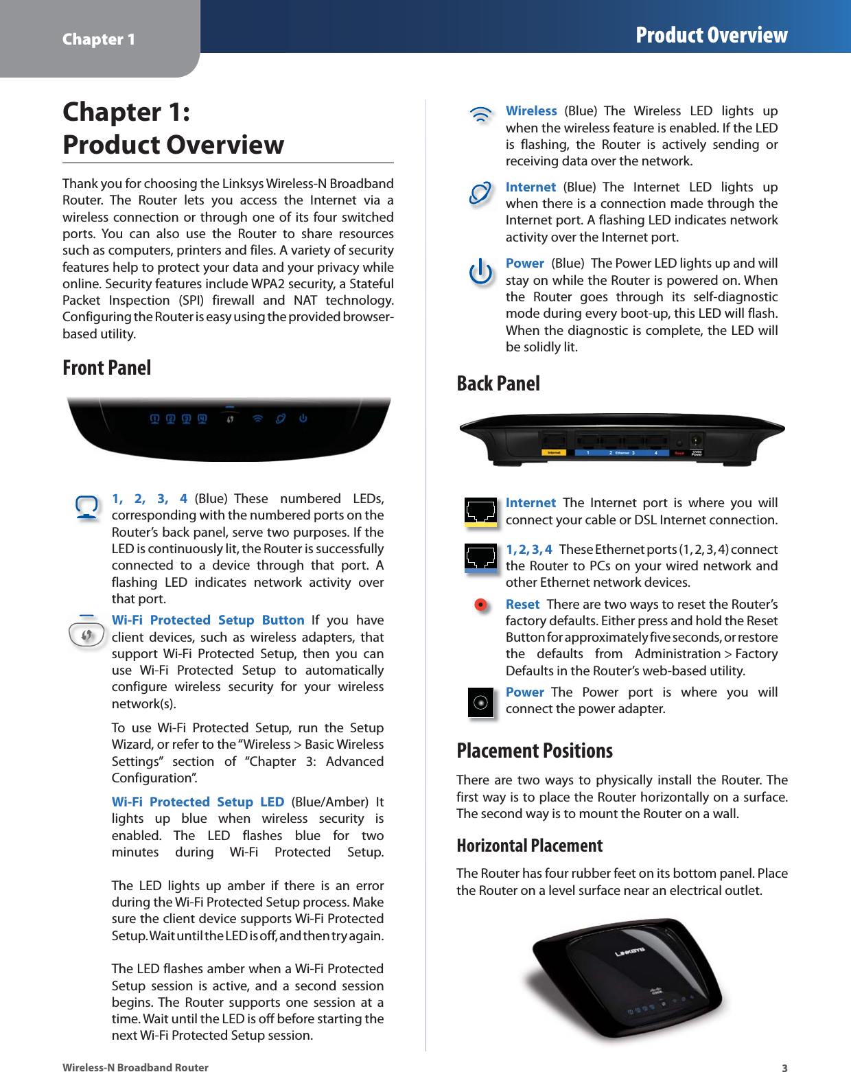 Chapter 1 Product Overview3Wireless-N Broadband RouterChapter 1: Product OverviewThank you for choosing the Linksys Wireless-N Broadband Router. The Router lets you access the Internet via a  wireless connection or through one of its four switched ports. You can also use the Router to share resources such as computers, printers and files. A variety of security features help to protect your data and your privacy while online. Security features include WPA2 security, a Stateful Packet Inspection (SPI) firewall and NAT technology. Configuring the Router is easy using the provided browser-based utility.Front Panel1, 2, 3, 4 (Blue) These numbered LEDs, corresponding with the numbered ports on the Router’s back panel, serve two purposes. If the LED is continuously lit, the Router is successfully connected to a device through that port. A flashing LED indicates network activity over that port.Wi-Fi Protected Setup Button If you have client devices, such as wireless adapters, that support Wi-Fi Protected Setup, then you can use Wi-Fi Protected Setup to automatically configure wireless security for your wireless network(s).To use Wi-Fi Protected Setup, run the Setup Wizard, or refer to the “Wireless &gt; Basic Wireless Settings” section of “Chapter 3: Advanced Configuration”.Wi-Fi Protected Setup LED (Blue/Amber) It lights up blue when wireless security is enabled. The LED flashes blue for two minutes during Wi-Fi Protected Setup.    The LED lights up amber if there is an error during the Wi-Fi Protected Setup process. Make sure the client device supports Wi-Fi Protected Setup. Wait until the LED is off, and then try again.   The LED flashes amber when a Wi-Fi Protected Setup session is active, and a second session begins. The Router supports one session at a time. Wait until the LED is off before starting the next Wi-Fi Protected Setup session.Wireless  (Blue) The Wireless LED lights up when the wireless feature is enabled. If the LED is flashing, the Router is actively sending or receiving data over the network.Internet  (Blue) The Internet LED lights up when there is a connection made through the Internet port. A flashing LED indicates network activity over the Internet port.Power  (Blue)  The Power LED lights up and will stay on while the Router is powered on. When the Router goes through its self-diagnostic mode during every boot-up, this LED will flash. When the diagnostic is complete, the LED will be solidly lit.Back PanelInternet  The Internet port is where you will connect your cable or DSL Internet connection. 1, 2, 3, 4  These Ethernet ports (1, 2, 3, 4) connect the Router to PCs on your wired network and other Ethernet network devices. Reset  There are two ways to reset the Router’s factory defaults. Either press and hold the Reset Button for approximately five seconds, or restore the defaults from Administration &gt; Factory Defaults in the Router’s web-based utility. Power  The Power port is where you will  connect the power adapter.Placement PositionsThere are two ways to physically install the Router. The first way is to place the Router horizontally on a surface. The second way is to mount the Router on a wall.Horizontal PlacementThe Router has four rubber feet on its bottom panel. Place the Router on a level surface near an electrical outlet.