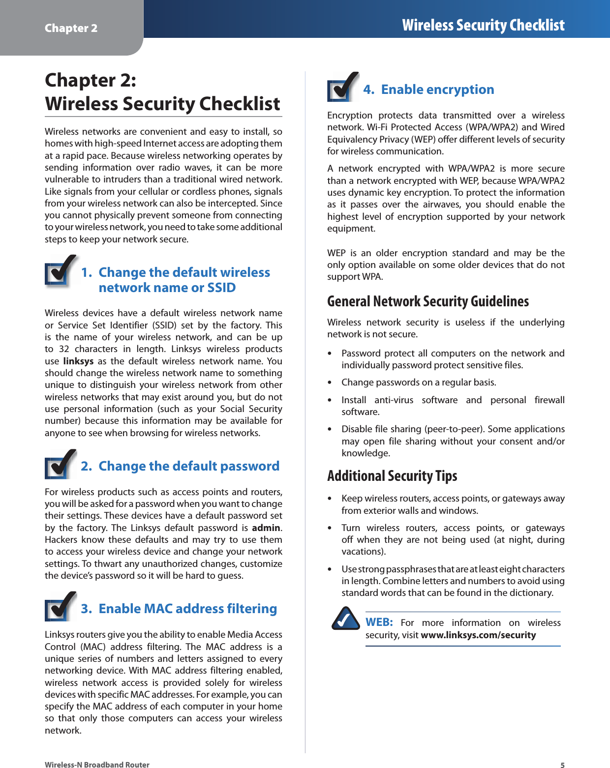 Chapter 2 Wireless Security Checklist5Wireless-N Broadband RouterChapter 2:  Wireless Security ChecklistWireless networks are convenient and easy to install, so homes with high-speed Internet access are adopting them at a rapid pace. Because wireless networking operates by sending information over radio waves, it can be more vulnerable to intruders than a traditional wired network. Like signals from your cellular or cordless phones, signals from your wireless network can also be intercepted. Since you cannot physically prevent someone from connecting to your wireless network, you need to take some additional steps to keep your network secure. 1.  Change the default wireless  network name or SSIDWireless devices have a default wireless network name or Service Set Identifier (SSID) set by the factory. This is the name of your wireless network, and can be up to 32 characters in length. Linksys wireless products use  linksys as the default wireless network name. You should change the wireless network name to something unique to distinguish your wireless network from other wireless networks that may exist around you, but do not use personal information (such as your Social Security number) because this information may be available for anyone to see when browsing for wireless networks. 2.  Change the default passwordFor wireless products such as access points and routers, you will be asked for a password when you want to change their settings. These devices have a default password set by the factory. The Linksys default password is admin. Hackers know these defaults and may try to use them to access your wireless device and change your network settings. To thwart any unauthorized changes, customize the device’s password so it will be hard to guess.3.  Enable MAC address filteringLinksys routers give you the ability to enable Media Access Control (MAC) address filtering. The MAC address is a unique series of numbers and letters assigned to every networking device. With MAC address filtering enabled, wireless network access is provided solely for wireless devices with specific MAC addresses. For example, you can specify the MAC address of each computer in your home so that only those computers can access your wireless network. 4.  Enable encryptionEncryption protects data transmitted over a wireless network. Wi-Fi Protected Access (WPA/WPA2) and Wired Equivalency Privacy (WEP) offer different levels of security for wireless communication.A network encrypted with WPA/WPA2 is more secure than a network encrypted with WEP, because WPA/WPA2 uses dynamic key encryption. To protect the information as it passes over the airwaves, you should enable the highest level of encryption supported by your network equipment. WEP is an older encryption standard and may be the only option available on some older devices that do not support WPA.General Network Security GuidelinesWireless network security is useless if the underlying network is not secure. Password protect all computers on the network and individually password protect sensitive files.Change passwords on a regular basis.Install anti-virus software and personal firewall software.Disable file sharing (peer-to-peer). Some applications may open file sharing without your consent and/or knowledge.Additional Security TipsKeep wireless routers, access points, or gateways away from exterior walls and windows.Turn wireless routers, access points, or gateways off when they are not being used (at night, during vacations).Use strong passphrases that are at least eight characters in length. Combine letters and numbers to avoid using standard words that can be found in the dictionary. WEB: For more information on wireless security, visit www.linksys.com/security•••••••