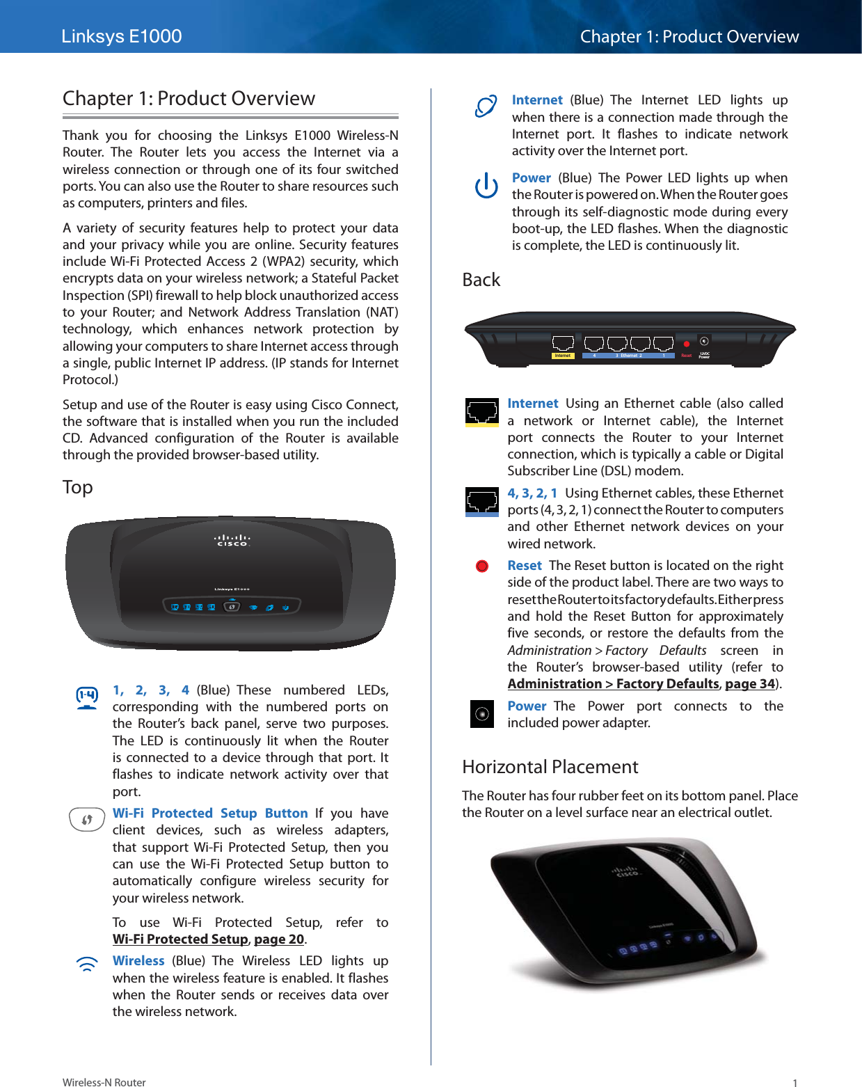 Linksys E1000 Chapter 1: Product Overview1Wireless-N RouterChapter 1: Product OverviewThank you for choosing the Linksys E1000 Wireless-N Router. The Router lets you access the Internet via a wireless connection or through one of its four switched ports. You can also use the Router to share resources such as computers, printers and files. A variety of security features help to protect your data and your privacy while you are online. Security features include Wi-Fi Protected Access 2 (WPA2) security, which encrypts data on your wireless network; a Stateful Packet Inspection (SPI) firewall to help block unauthorized access to your Router; and Network Address Translation (NAT) technology, which enhances network protection by allowing your computers to share Internet access through a single, public Internet IP address. (IP stands for Internet Protocol.)Setup and use of the Router is easy using Cisco Connect, the software that is installed when you run the included CD. Advanced configuration of the Router is available through the provided browser-based utility.Top1, 2, 3, 4 (Blue) These numbered LEDs, corresponding with the numbered ports on the Router’s back panel, serve two purposes. The LED is continuously lit when the Router is connected to a device through that port. It flashes to indicate network activity over that port. Wi-Fi Protected Setup Button If you have client devices, such as wireless adapters, that support Wi-Fi Protected Setup, then you can use the Wi-Fi Protected Setup button to automatically configure wireless security for your wireless network.To use Wi-Fi Protected Setup, refer to Wi-Fi Protected Setup, page 20.Wireless  (Blue) The Wireless LED lights up when the wireless feature is enabled. It flashes when the Router sends or receives data over the wireless network.Internet  (Blue) The Internet LED lights up when there is a connection made through the Internet port. It flashes to indicate network activity over the Internet port. Power  (Blue) The Power LED lights up when the Router is powered on. When the Router goes through its self-diagnostic mode during every boot-up, the LED flashes. When the diagnostic is complete, the LED is continuously lit.BackInternet Ethernet43 21Reset Power12VDCInternet  Using an Ethernet cable (also called a network or Internet cable), the Internet port connects the Router to your Internet connection, which is typically a cable or Digital Subscriber Line (DSL) modem. 4, 3, 2, 1  Using Ethernet cables, these Ethernet ports (4, 3, 2, 1) connect the Router to computers and other Ethernet network devices on your wired network. Reset  The Reset button is located on the right side of the product label. There are two ways to reset the Router to its factory defaults. Either press and hold the Reset Button for approximately five seconds, or restore the defaults from the Administration &gt; Factory  Defaults screen in the Router’s browser-based utility (refer to Administration &gt; Factory Defaults, page 34).Power  The Power port connects to the included power adapter.Horizontal PlacementThe Router has four rubber feet on its bottom panel. Place the Router on a level surface near an electrical outlet.
