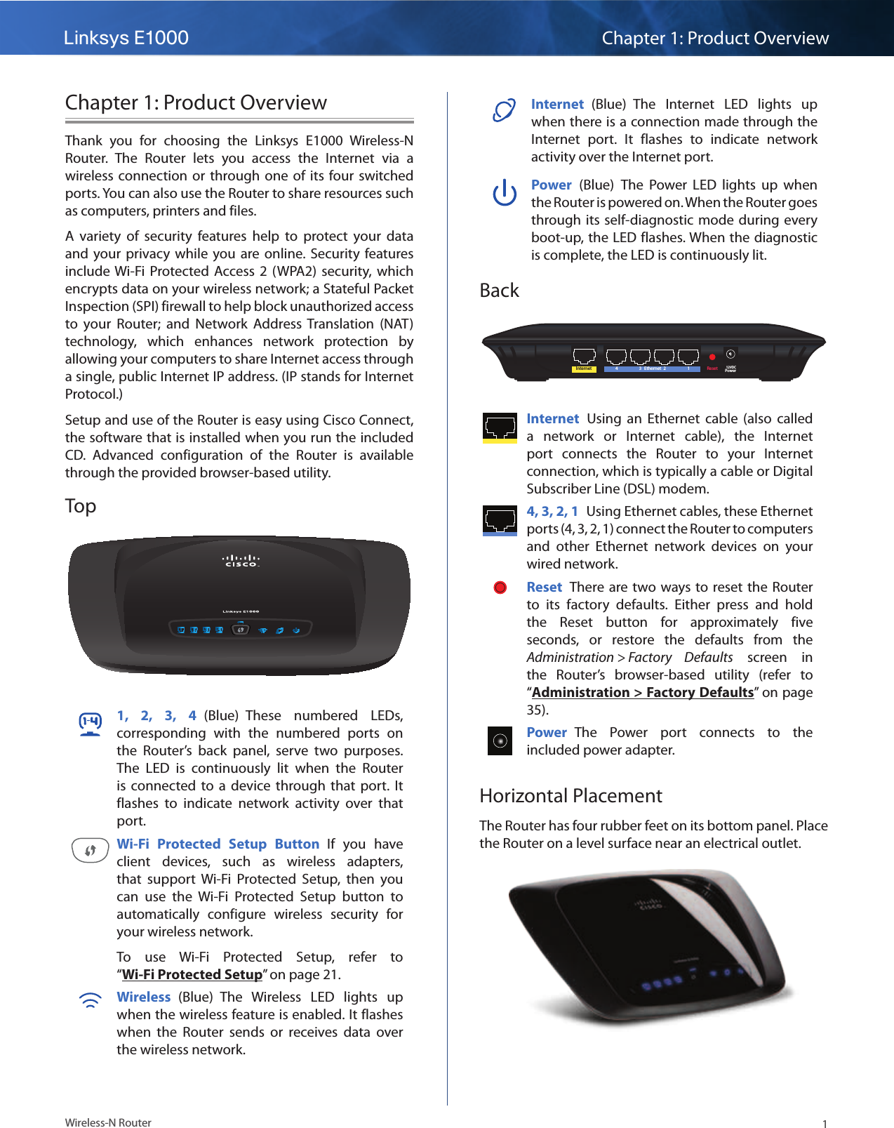 Linksys E1000 Chapter 1: Product Overview1Wireless-N RouterChapter 1: Product OverviewThank  you  for  choosing  the  Linksys  E1000  Wireless-N Router.  The  Router  lets  you  access  the  Internet  via  a wireless connection  or through  one of  its four switched ports. You can also use the Router to share resources such as computers, printers and files. A  variety  of  security  features  help  to  protect  your  data and  your  privacy  while you  are online. Security features include Wi-Fi Protected Access  2 (WPA2)  security,  which encrypts data on your wireless network; a Stateful Packet Inspection (SPI) firewall to help block unauthorized access to  your  Router;  and  Network  Address  Translation  (NAT) technology,  which  enhances  network  protection  by allowing your computers to share Internet access through a single, public Internet IP address. (IP stands for Internet Protocol.)Setup and use of the Router is easy using Cisco Connect, the software that is installed when you run the included CD.  Advanced  configuration  of  the  Router  is  available through the provided browser-based utility.Top1,  2,  3,  4  (Blue)  These  numbered  LEDs, corresponding  with  the  numbered  ports  on the  Router’s  back  panel,  serve  two  purposes. The  LED  is  continuously  lit  when  the  Router is  connected  to a  device  through that  port.  It flashes  to  indicate  network  activity  over  that port. Wi-Fi  Protected  Setup  Button  If  you  have client  devices,  such  as  wireless  adapters, that  support  Wi-Fi  Protected  Setup,  then  you can  use  the  Wi-Fi  Protected  Setup  button  to automatically  configure  wireless  security  for your wireless network.To  use  Wi-Fi  Protected  Setup,  refer  to “Wi-Fi Protected Setup” on page 21.Wireless  (Blue)  The  Wireless  LED  lights  up when the wireless feature is enabled. It flashes when  the  Router  sends  or  receives  data  over the wireless network.Internet  (Blue)  The  Internet  LED  lights  up when there is a connection made through the Internet  port.  It  flashes  to  indicate  network activity over the Internet port. Power  (Blue)  The  Power  LED  lights  up  when the Router is powered on. When the Router goes through its  self-diagnostic mode during  every boot-up, the LED flashes. When the diagnostic is complete, the LED is continuously lit.BackInternet Ethernet4 3 2 1 Reset Power12VDCInternet  Using  an  Ethernet  cable  (also  called a  network  or  Internet  cable),  the  Internet port  connects  the  Router  to  your  Internet connection, which is typically a cable or Digital Subscriber Line (DSL) modem. 4, 3, 2, 1  Using Ethernet cables, these Ethernet ports (4, 3, 2, 1) connect the Router to computers and  other  Ethernet  network  devices  on  your wired network. Reset  There are two ways to  reset the  Router to  its  factory  defaults.  Either  press  and  hold the  Reset  button  for  approximately  five seconds,  or  restore  the  defaults  from  the Administration &gt; Factory  Defaults  screen  in the  Router’s  browser-based  utility  (refer  to “Administration &gt; Factory Defaults” on page 35).Power  The  Power  port  connects  to  the included power adapter.Horizontal PlacementThe Router has four rubber feet on its bottom panel. Place the Router on a level surface near an electrical outlet.