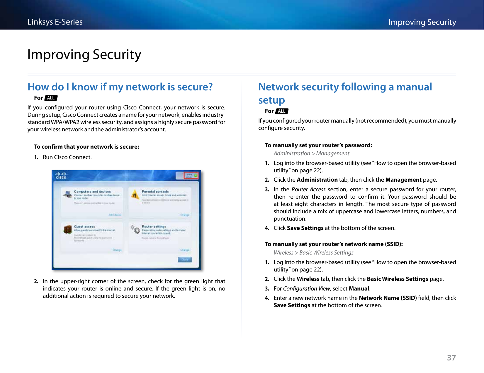 37Improving SecurityLinksys E-Series37How do I know if my network is secure?For  ALLIf  you  configured  your  router  using  Cisco  Connect,  your  network  is  secure. During setup, Cisco Connect creates a name for your network, enables industry-standard WPA/WPA2 wireless security, and assigns a highly secure password for your wireless network and the administrator’s account.To confirm that your network is secure:1. Run Cisco Connect.2. In  the upper-right  corner of  the  screen,  check  for  the green  light that indicates  your  router  is  online  and  secure.  If  the  green  light  is  on,  no additional action is required to secure your network.Network security following a manual setupFor  ALLIf you configured your router manually (not recommended), you must manually configure security.To manually set your router’s password:Administration &gt; Management1. Log into the browser-based utility (see “How to open the browser-based utility” on page 22). 2. Click the Administration tab, then click the Management page.3. In  the  Router  Access  section,  enter  a  secure  password  for  your  router, then  re-enter  the  password  to  confirm  it.  Your  password  should  be at  least  eight  characters  in  length. The  most  secure  type  of  password should include a mix of uppercase and lowercase letters, numbers, and punctuation.4. Click Save Settings at the bottom of the screen.To manually set your router’s network name (SSID):Wireless &gt; Basic Wireless Settings1. Log into the browser-based utility (see “How to open the browser-based utility” on page 22). 2. Click the Wireless tab, then click the Basic Wireless Settings page.3. For Configuration View, select Manual. 4. Enter a new network name in the Network Name (SSID) field, then click Save Settings at the bottom of the screen. Improving Security