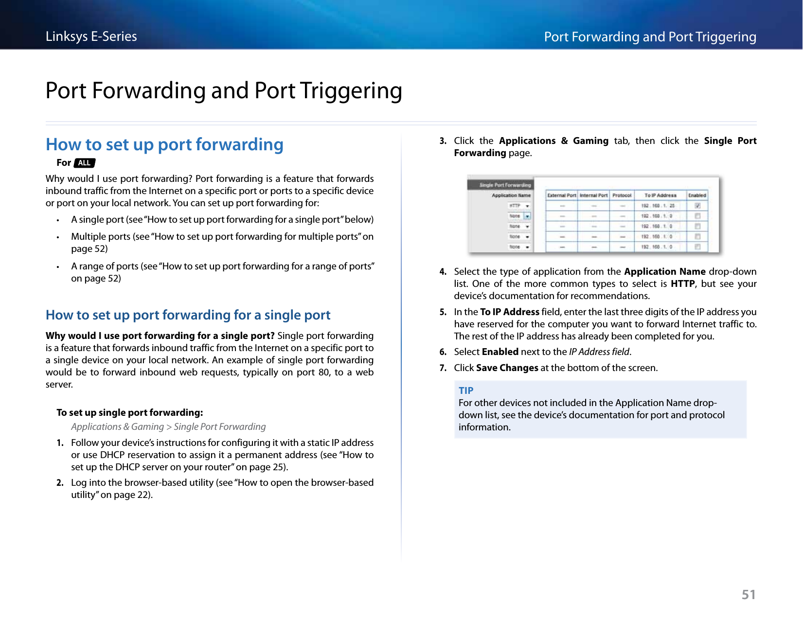 51Port Forwarding and Port TriggeringLinksys E-Series51How to set up port forwardingFor  ALLWhy would I use port forwarding? Port forwarding is a feature that forwards inbound traffic from the Internet on a specific port or ports to a specific device or port on your local network. You can set up port forwarding for: • A single port (see “How to set up port forwarding for a single port” below) • Multiple ports (see “How to set up port forwarding for multiple ports” on page 52) • A range of ports (see “How to set up port forwarding for a range of ports” on page 52)How to set up port forwarding for a single portWhy would I use port forwarding for a single port? Single port forwarding is a feature that forwards inbound traffic from the Internet on a specific port to a single device on your local network. An example of single port forwarding would  be  to  forward  inbound  web  requests,  typically  on  port  80,  to  a  web server. To set up single port forwarding:Applications &amp; Gaming &gt; Single Port Forwarding1. Follow your device’s instructions for configuring it with a static IP address or use DHCP reservation to assign it a permanent address (see “How to set up the DHCP server on your router” on page 25).2. Log into the browser-based utility (see “How to open the browser-based utility” on page 22). 3. Click  the  Applications  &amp;  Gaming  tab,  then  click  the  Single  Port Forwarding page.4. Select the type of application from the Application Name drop-down list.  One  of  the  more  common  types  to  select  is  HTTP,  but  see  your device’s documentation for recommendations. 5. In the To IP Address field, enter the last three digits of the IP address you have reserved for the computer you want to forward Internet traffic to. The rest of the IP address has already been completed for you. 6. Select Enabled next to the IP Address field.7. Click Save Changes at the bottom of the screen.TIPFor other devices not included in the Application Name drop-down list, see the device’s documentation for port and protocol information.Port Forwarding and Port Triggering