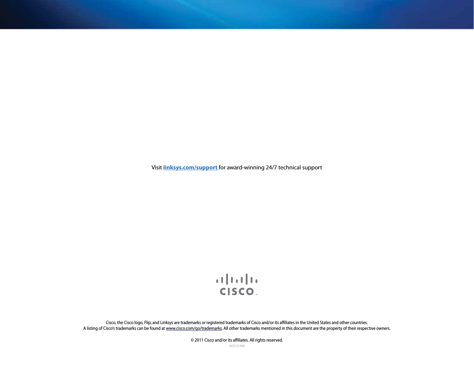3425-01486Cisco, the Cisco logo, Flip, and Linksys are trademarks or registered trademarks of Cisco and/or its affiliates in the United States and other countries. A listing of Cisco’s trademarks can be found at www.cisco.com/go/trademarks. All other trademarks mentioned in this document are the property of their respective owners.© 2011 Cisco and/or its affiliates. All rights reserved.Visit linksys.com/support for award-winning 24/7 technical support