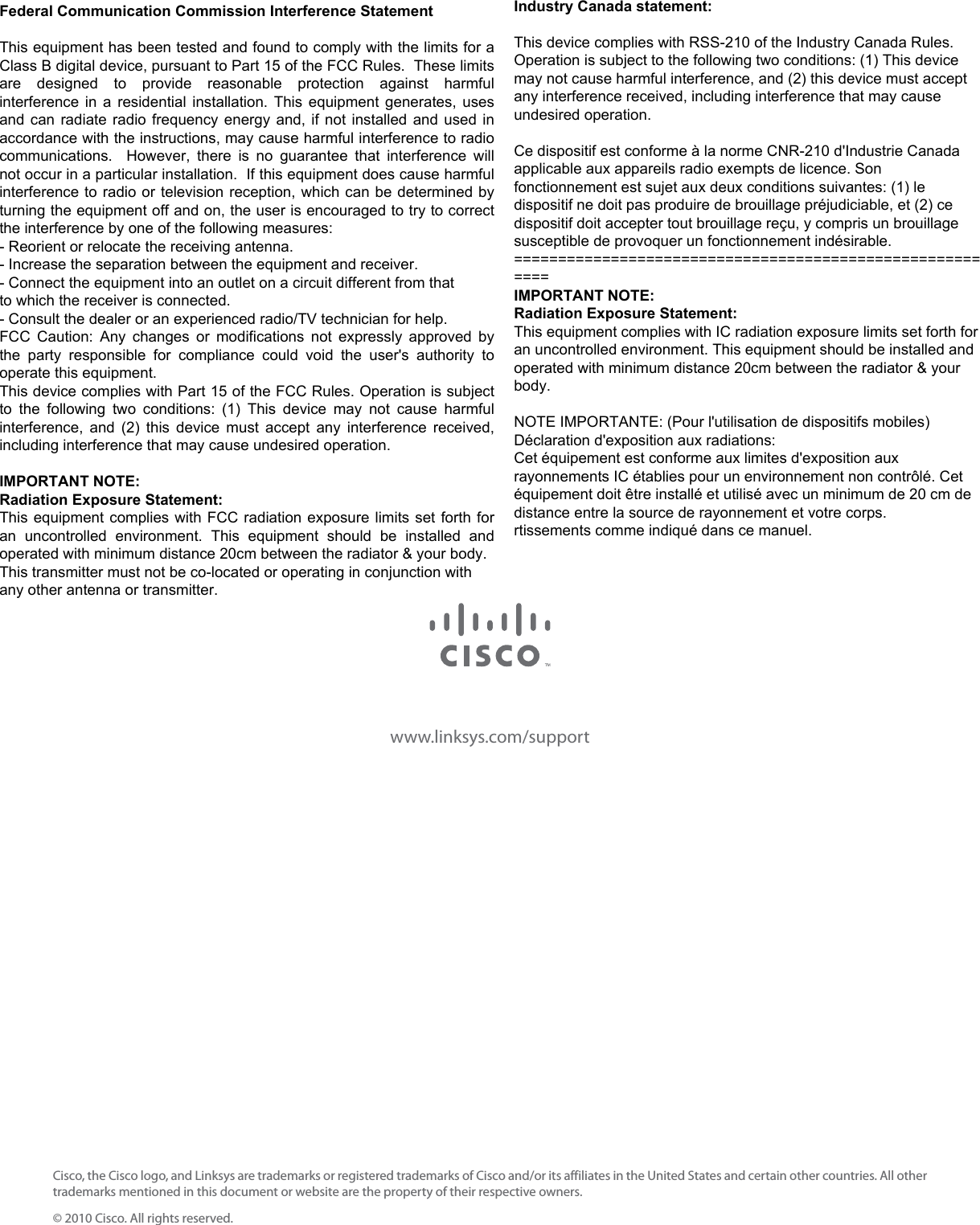 www.linksys.com/supportCisco, the Cisco logo, and Linksys are trademarks or registered trademarks of Cisco and/or its affiliates in the United States and certain other countries. All other trademarks mentioned in this document or website are the property of their respective owners.© 2010 Cisco. All rights reserved.Federal Communication Commission Interference Statement  This equipment has been tested and found to comply with the limits for a Class B digital device, pursuant to Part 15 of the FCC Rules.  These limits are  designed  to  provide  reasonable  protection  against  harmful interference in a residential installation. This equipment generates, uses and can radiate radio frequency energy and, if not installed and used in accordance with the instructions, may cause harmful interference to radio communications.    However,  there  is  no  guarantee  that  interference  will not occur in a particular installation.  If this equipment does cause harmful interference to radio or television reception, which can be determined by turning the equipment off and on, the user is encouraged to try to correct the interference by one of the following measures: - Reorient or relocate the receiving antenna. - Increase the separation between the equipment and receiver. - Connect the equipment into an outlet on a circuit different from that to which the receiver is connected. - Consult the dealer or an experienced radio/TV technician for help. FCC Caution:  Any  changes  or  modifications  not  expressly  approved  by the  party  responsible  for  compliance  could  void  the  user&apos;s  authority  to operate this equipment. This device complies with Part 15 of the FCC Rules. Operation is subject to  the  following  two  conditions:  (1)  This  device  may  not  cause  harmful interference, and (2) this device must accept any interference received, including interference that may cause undesired operation.  IMPORTANT NOTE: Radiation Exposure Statement: This equipment complies with FCC radiation exposure limits set forth for an  uncontrolled  environment.  This  equipment  should  be  installed  and operated with minimum distance 20cm between the radiator &amp; your body. This transmitter must not be co-located or operating in conjunction with any other antenna or transmitter. Industry Canada statement:  This device complies with RSS-210 of the Industry Canada Rules. Operation is subject to the following two conditions: (1) This device may not cause harmful interference, and (2) this device must accept any interference received, including interference that may cause undesired operation.  Ce dispositif est conforme à la norme CNR-210 d&apos;Industrie Canada applicable aux appareils radio exempts de licence. Son fonctionnement est sujet aux deux conditions suivantes: (1) le dispositif ne doit pas produire de brouillage préjudiciable, et (2) ce dispositif doit accepter tout brouillage reçu, y compris un brouillage susceptible de provoquer un fonctionnement indésirable. ========================================================= IMPORTANT NOTE: Radiation Exposure Statement: This equipment complies with IC radiation exposure limits set forth for an uncontrolled environment. This equipment should be installed and operated with minimum distance 20cm between the radiator &amp; your body.  NOTE IMPORTANTE: (Pour l&apos;utilisation de dispositifs mobiles) Déclaration d&apos;exposition aux radiations: Cet équipement est conforme aux limites d&apos;exposition aux rayonnements IC établies pour un environnement non contrôlé. Cet équipement doit être installé et utilisé avec un minimum de 20 cm de distance entre la source de rayonnement et votre corps. rtissements comme indiqué dans ce manuel. 