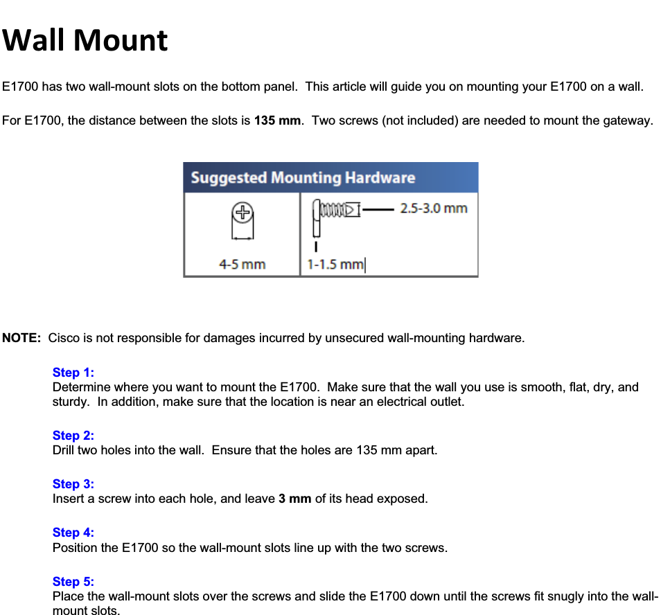 WallMountE1700 has two wall-mount slots on the bottom panel.  This article will guide you on mounting your E1700 on a wall. For E1700, the distance between the slots is 135 mm.  Two screws (not included) are needed to mount the gateway. NOTE:  Cisco is not responsible for damages incurred by unsecured wall-mounting hardware. Step 1:Determine where you want to mount the E1700.  Make sure that the wall you use is smooth, flat, dry, and sturdy.  In addition, make sure that the location is near an electrical outlet. Step 2:Drill two holes into the wall.  Ensure that the holes are 135 mm apart. Step 3:Insert a screw into each hole, and leave 3 mm of its head exposed. Step 4:Position the E1700 so the wall-mount slots line up with the two screws. Step 5:Place the wall-mount slots over the screws and slide the E1700 down until the screws fit snugly into the wall-mount slots. 