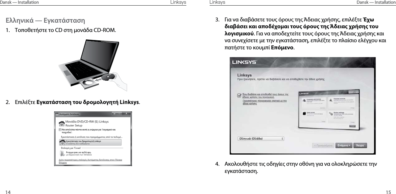 1514Dansk — Installation  Linksys Linksys  Dansk — InstallationΕλληνικά — Εγκατάσταση1.  Τοποθετήστε το CD στη ονάδα CD-ROM.2. Επιλέξτε Εγκατάσταση του δροολογητή Linksys.3.  Για να διαβάσετε του όρου τη Άδεια χρήση, επιλέξτε Έχω διαβάσει και αποδέχοαι τους όρους της Άδειας χρήσης του λογισικού. Για να αποδεχτείτε του όρου τη Άδεια χρήση και να συνεχίσετε ε την εγκατάσταση, επιλέξτε το πλαίσιο ελέγχου και πατήστε το κουπί Επόενο. 4.  Ακολουθήστε τι οδηγίε στην οθόνη για να ολοκληρώσετε την εγκατάσταση.