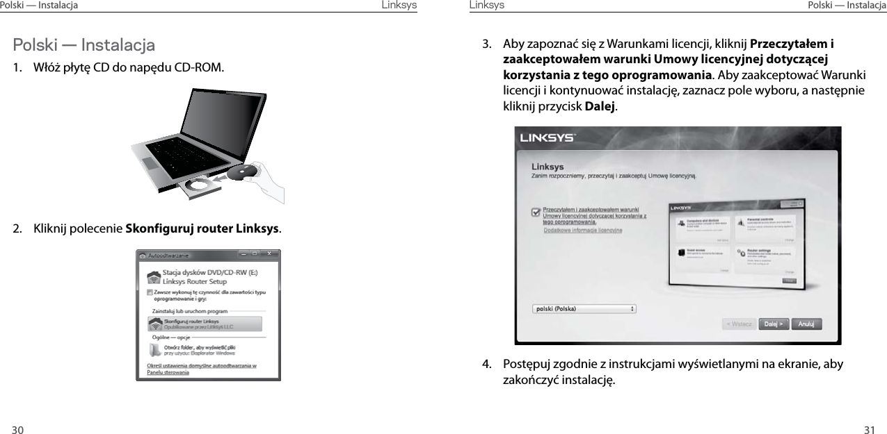 3130Polski — Instalacja  Linksys Linksys  Polski — InstalacjaPolski — Instalacja1.  Włóż płytę CD do napędu CD-ROM.2. Kliknij polecenie Skonfiguruj router Linksys.3.  Aby zapoznać się z Warunkami licencji, kliknij Przeczytałem i zaakceptowałem warunki Umowy licencyjnej dotyczącej korzystania z tego oprogramowania. Aby zaakceptować Warunki licencji i kontynuować instalację, zaznacz pole wyboru, a następnie kliknij przycisk Dalej.4.  Postępuj zgodnie z instrukcjami wyświetlanymi na ekranie, aby zakończyć instalację.