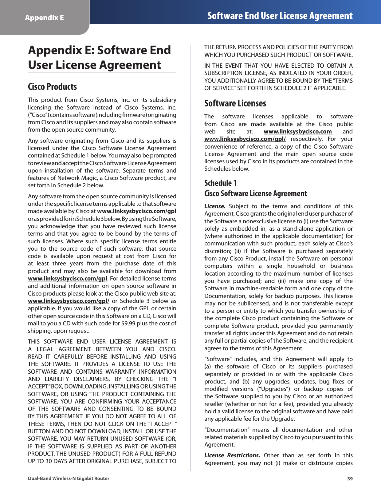39Appendix E Software End User License AgreementDual-Band Wireless-N Gigabit RouterAppendix E: Software End User License AgreementCisco ProductsThis  product  from  Cisco  Systems,  Inc.  or  its  subsidiary licensing  the  Software  instead  of  Cisco  Systems,  Inc. (“Cisco”) contains software (including firmware) originating from Cisco and its suppliers and may also contain software from the open source community.Any software  originating from  Cisco and  its  suppliers  is licensed  under  the  Cisco  Software  License  Agreement contained at Schedule 1 below. You may also be prompted to review and accept the Cisco Software License Agreement upon  installation  of  the  software.  Separate  terms  and features of Network Magic, a Cisco Software product, are set forth in Schedule 2 below. Any software from the open source community is licensed under the specific license terms applicable to that software made available by Cisco at www.linksysbycisco.com/gpl or as provided for in Schedule 3 below. By using the Software, you  acknowledge  that  you  have  reviewed  such  license terms  and that  you  agree to  be bound  by the  terms of such  licenses.  Where  such  specific  license  terms  entitle you  to  the  source  code  of  such  software,  that  source code  is  available  upon  request  at  cost  from  Cisco  for at  least  three  years  from  the  purchase  date  of  this product  and  may  also  be  available  for  download  from www.linksysbycisco.com/gpl. For detailed license terms and  additional  information  on  open  source  software  in Cisco products please look at the Cisco public web site at: www.linksysbycisco.com/gpl/  or  Schedule  3  below  as applicable. If you would like a copy of the GPL or certain other open source code in this Software on a CD, Cisco will mail to you a CD with such code for $9.99 plus the cost of shipping, upon request.THIS  SOFTWARE  END  USER  LICENSE  AGREEMENT  IS A  LEGAL  AGREEMENT  BETWEEN  YOU  AND  CISCO. READ  IT  CAREFULLY  BEFORE  INSTALLING  AND  USING THE  SOFTWARE.  IT  PROVIDES  A  LICENSE  TO  USE  THE SOFTWARE  AND  CONTAINS  WARRANTY  INFORMATION AND  LIABILITY  DISCLAIMERS.  BY  CHECKING  THE  “I ACCEPT” BOX, DOWNLOADING, INSTALLING OR USING THE SOFTWARE,  OR  USING THE  PRODUCT  CONTAINING  THE SOFTWARE,  YOU  ARE  CONFIRMING  YOUR  ACCEPTANCE OF  THE  SOFTWARE  AND  CONSENTING  TO  BE  BOUND BY THIS AGREEMENT. IF YOU DO NOT AGREE TO ALL  OF THESE TERMS,  THEN  DO  NOT  CLICK  ON THE “I  ACCEPT” BUTTON AND DO NOT DOWNLOAD, INSTALL OR USE THE SOFTWARE. YOU  MAY  RETURN UNUSED  SOFTWARE  (OR, IF  THE  SOFTWARE  IS  SUPPLIED  AS  PART  OF  ANOTHER PRODUCT, THE UNUSED PRODUCT) FOR A FULL REFUND UP TO 30 DAYS AFTER ORIGINAL PURCHASE, SUBJECT TO THE RETURN PROCESS AND POLICIES OF THE PARTY FROM WHICH YOU PURCHASED SUCH PRODUCT OR SOFTWARE.IN  THE  EVENT  THAT  YOU  HAVE  ELECTED  TO  OBTAIN  A SUBSCRIPTION LICENSE,  AS INDICATED  IN YOUR ORDER, YOU ADDITIONALLY AGREE TO BE BOUND BY THE “TERMS OF SERVICE” SET FORTH IN SCHEDULE 2 IF APPLICABLE.Software LicensesThe  software  licenses  applicable  to  software from  Cisco  are  made  available  at  the  Cisco  public web  site  at:  www.linksysbycisco.com  and www.linksysbycisco.com/gpl/  respectively.  For  your convenience  of  reference,  a  copy  of  the  Cisco  Software License  Agreement  and  the  main  open  source  code licenses used by Cisco in its products are contained in the Schedules below.Schedule 1 Cisco Software License AgreementLicense.  Subject  to  the  terms  and  conditions  of  this Agreement, Cisco grants the original end user purchaser of the Software a nonexclusive license to (i) use the Software solely  as  embedded  in,  as  a  stand-alone  application  or (where authorized in  the applicable documentation) for communication with such product, each solely at Cisco’s discretion;  (ii)  if  the  Software  is  purchased  separately from any Cisco Product, install the Software on personal computers  within  a  single  household  or  business location according to  the  maximum number  of licenses you  have  purchased;  and  (iii)  make  one  copy  of  the Software in machine-readable form and one copy of the Documentation, solely for backup purposes. This license may  not  be  sublicensed,  and  is  not  transferable  except to a person or entity to which you transfer ownership of the  complete  Cisco product  containing  the Software  or complete  Software  product,  provided  you  permanently transfer all rights under this Agreement and do not retain any full or partial copies of the Software, and the recipient agrees to the terms of this Agreement. “Software”  includes,  and  this  Agreement  will  apply  to (a)  the  software  of  Cisco  or  its  suppliers  purchased separately  or  provided  in  or  with  the  applicable  Cisco product,  and  (b)  any  upgrades,  updates,  bug  fixes  or modified  versions  (“Upgrades”)  or  backup  copies  of the Software supplied  to  you  by  Cisco  or  an authorized reseller (whether or not for a fee), provided you already hold a valid license to the original software and have paid any applicable fee for the Upgrade. “Documentation”  means  all  documentation  and  other related materials supplied by Cisco to you pursuant to this Agreement.License  Restrictions.  Other  than  as  set  forth  in  this Agreement,  you  may  not  (i)  make  or  distribute  copies 