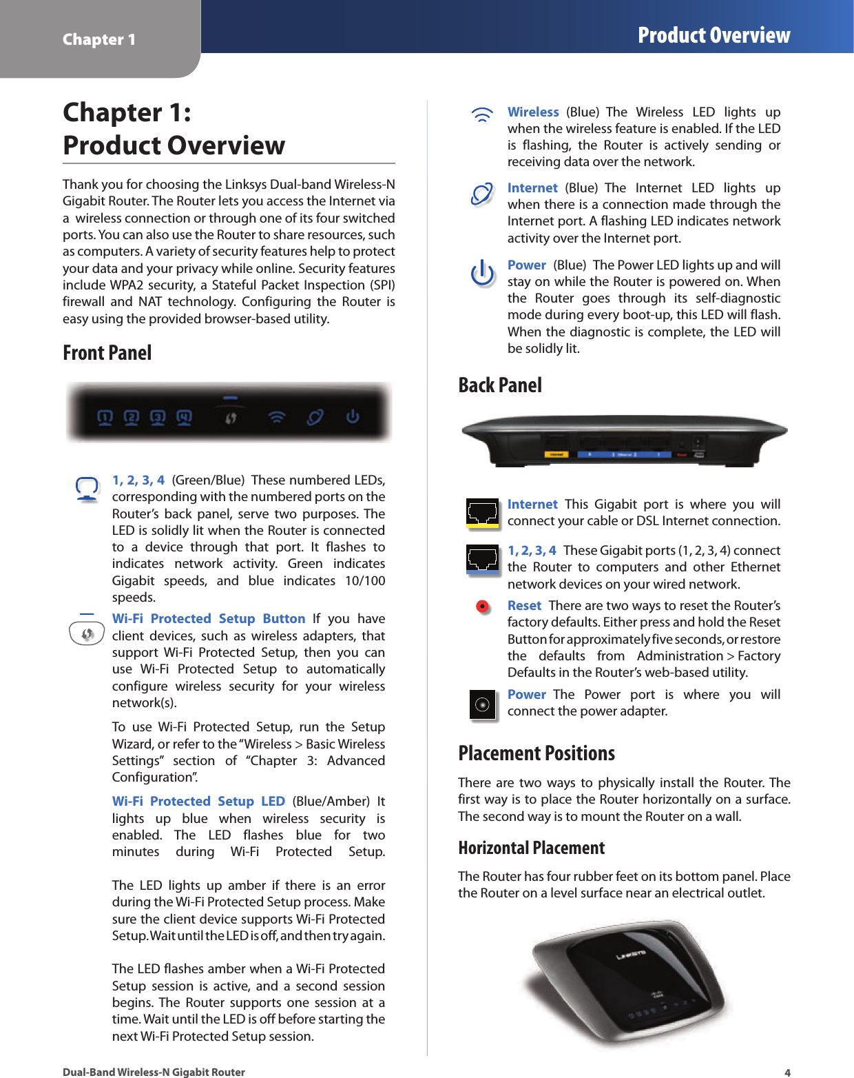 Chapter 1 Product Overview4Dual-Band Wireless-N Gigabit RouterChapter 1: Product OverviewThank you for choosing the Linksys Dual-band Wireless-N Gigabit Router. The Router lets you access the Internet via a  wireless connection or through one of its four switched ports. You can also use the Router to share resources, such as computers. A variety of security features help to protect your data and your privacy while online. Security features include WPA2 security, a Stateful Packet Inspection (SPI) firewall  and  NAT  technology.  Configuring  the  Router  is easy using the provided browser-based utility.Front Panel1, 2, 3, 4  (Green/Blue)  These numbered LEDs, corresponding with the numbered ports on the Router’s  back  panel,  serve  two  purposes. The LED is solidly lit when the Router is connected to  a  device  through  that  port.  It  flashes  to indicates  network  activity.  Green  indicates Gigabit  speeds,  and  blue  indicates  10/100 speeds.Wi-Fi  Protected  Setup  Button  If  you  have client  devices,  such  as  wireless  adapters,  that support  Wi-Fi  Protected  Setup,  then  you  can use  Wi-Fi  Protected  Setup  to  automatically configure  wireless  security  for  your  wireless network(s).To  use  Wi-Fi  Protected  Setup,  run  the  Setup Wizard, or refer to the “Wireless &gt; Basic Wireless Settings”  section  of  “Chapter  3:  Advanced Configuration”.Wi-Fi  Protected  Setup  LED  (Blue/Amber)  It lights  up  blue  when  wireless  security  is enabled.  The  LED  flashes  blue  for  two minutes  during  Wi-Fi  Protected  Setup.    The  LED  lights  up  amber  if  there  is  an  error during the Wi-Fi Protected Setup process. Make sure the client device supports Wi-Fi Protected Setup. Wait until the LED is off, and then try again.   The LED flashes amber when a Wi-Fi Protected Setup  session  is  active,  and  a  second  session begins. The  Router  supports  one  session  at  a time. Wait until the LED is off before starting the next Wi-Fi Protected Setup session.Wireless  (Blue)  The  Wireless  LED  lights  up when the wireless feature is enabled. If the LED is  flashing,  the  Router  is  actively  sending  or receiving data over the network.Internet  (Blue)  The  Internet  LED  lights  up when there is a connection made through the Internet port. A flashing LED indicates network activity over the Internet port.Power  (Blue)  The Power LED lights up and will stay on while the Router is powered on. When the  Router  goes  through  its  self-diagnostic mode during every boot-up, this LED will flash. When the diagnostic is complete, the LED will be solidly lit.Back PanelInternet  This  Gigabit  port  is  where  you  will connect your cable or DSL Internet connection. 1, 2, 3, 4  These Gigabit ports (1, 2, 3, 4) connect the  Router  to  computers  and  other  Ethernet network devices on your wired network. Reset  There are two ways to reset the Router’s factory defaults. Either press and hold the Reset Button for approximately five seconds, or restore the  defaults  from  Administration &gt; Factory Defaults in the Router’s web-based utility. Power  The  Power  port  is  where  you  will  connect the power adapter.Placement PositionsThere are  two  ways  to  physically  install  the Router. The first way is to place the Router horizontally on a surface. The second way is to mount the Router on a wall.Horizontal PlacementThe Router has four rubber feet on its bottom panel. Place the Router on a level surface near an electrical outlet.
