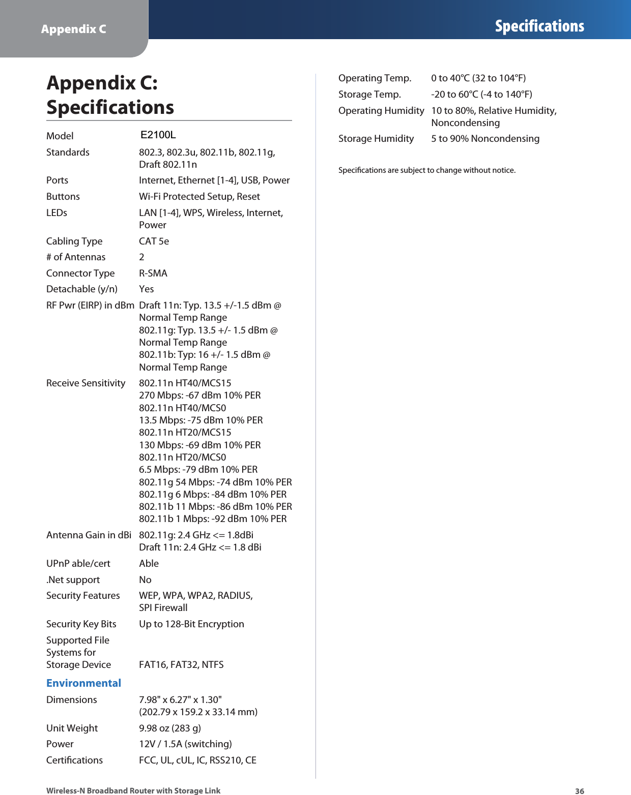 Appendix C Specifications36Wireless-N Broadband Router with Storage LinkAppendix C: SpecificationsModel WRT160NLStandards  802.3, 802.3u, 802.11b, 802.11g,  Draft 802.11nPorts  Internet, Ethernet [1-4], USB, PowerButtons  Wi-Fi Protected Setup, ResetLEDs  LAN [1-4], WPS, Wireless, Internet,  PowerCabling Type  CAT 5e# of Antennas  2Connector Type  R-SMADetachable (y/n)  YesRF Pwr (EIRP) in dBm  Draft 11n: Typ. 13.5 +/-1.5 dBm @ Normal Temp Range 802.11g: Typ. 13.5 +/- 1.5 dBm @  Normal Temp Range 802.11b: Typ: 16 +/- 1.5 dBm @  Normal Temp RangeReceive Sensitivity  802.11n HT40/MCS15  270 Mbps: -67 dBm 10% PER 802.11n HT40/MCS0  13.5 Mbps: -75 dBm 10% PER 802.11n HT20/MCS15  130 Mbps: -69 dBm 10% PER 802.11n HT20/MCS0  6.5 Mbps: -79 dBm 10% PER 802.11g 54 Mbps: -74 dBm 10% PER 802.11g 6 Mbps: -84 dBm 10% PER 802.11b 11 Mbps: -86 dBm 10% PER 802.11b 1 Mbps: -92 dBm 10% PERAntenna Gain in dBi  802.11g: 2.4 GHz &lt;= 1.8dBi Draft 11n: 2.4 GHz &lt;= 1.8 dBiUPnP able/cert  Able.Net support  NoSecurity Features  WEP, WPA, WPA2, RADIUS,  SPI FirewallSecurity Key Bits  Up to 128-Bit EncryptionSupported File  Systems for  Storage Device  FAT16, FAT32, NTFSEnvironmentalDimensions  7.98&quot; x 6.27&quot; x 1.30&quot; (202.79 x 159.2 x 33.14 mm)Unit Weight  9.98 oz (283 g)Power  12V / 1.5A (switching)Certications  FCC, UL, cUL, IC, RSS210, CEOperating Temp.  0 to 40°C (32 to 104°F)Storage Temp.  -20 to 60°C (-4 to 140°F)Operating Humidity  10 to 80%, Relative Humidity,   NoncondensingStorage Humidity  5 to 90% NoncondensingSpecications are subject to change without notice.E2100L