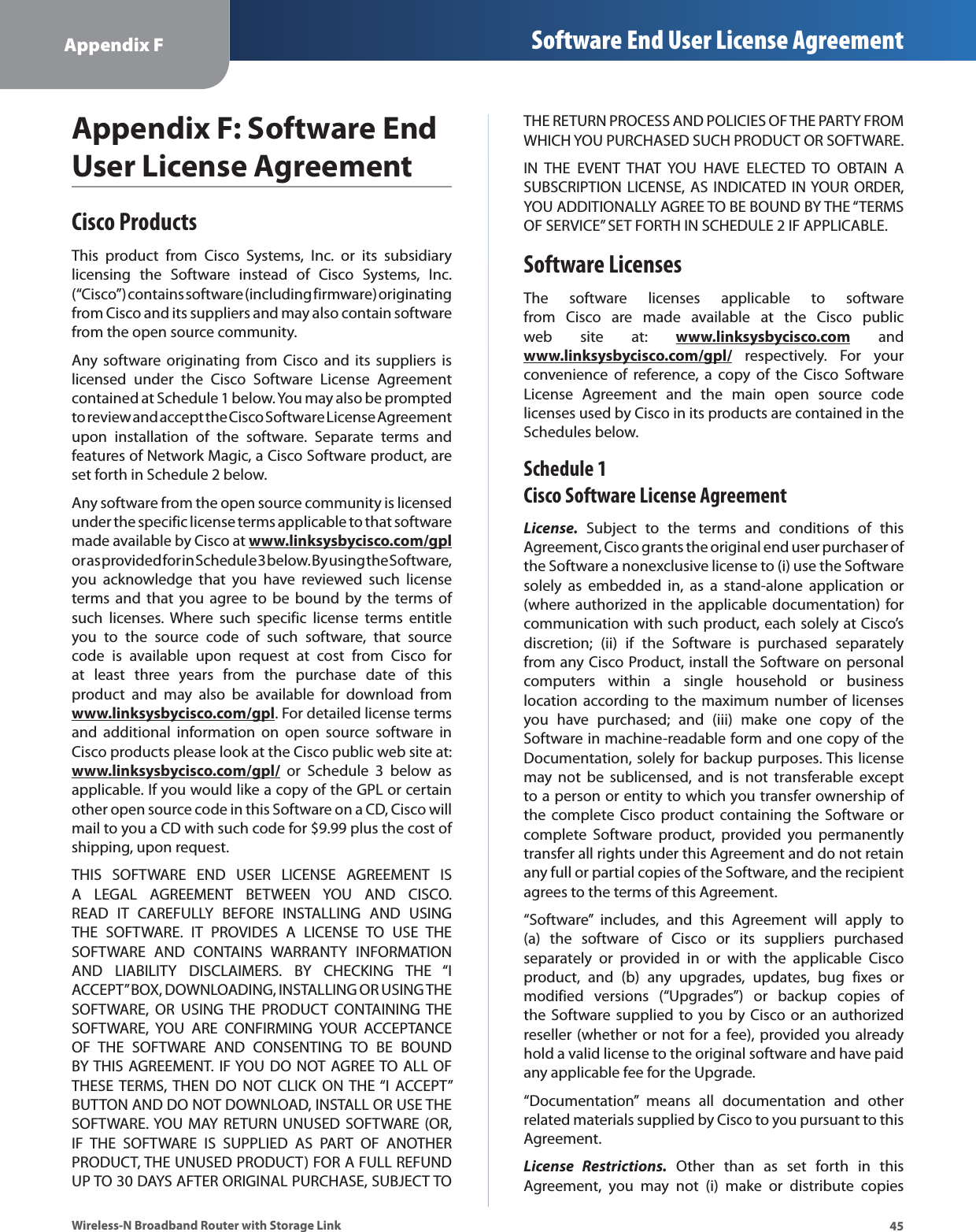 45Appendix F Software End User License AgreementWireless-N Broadband Router with Storage LinkAppendix F: Software End User License AgreementCisco ProductsThis product from Cisco Systems, Inc. or its subsidiary licensing the Software instead of Cisco Systems, Inc. (“Cisco”) contains software (including firmware) originating from Cisco and its suppliers and may also contain software from the open source community.Any software originating from Cisco and its suppliers is licensed under the Cisco Software License Agreement contained at Schedule 1 below. You may also be prompted to review and accept the Cisco Software License Agreement upon installation of the software. Separate terms and features of Network Magic, a Cisco Software product, are set forth in Schedule 2 below. Any software from the open source community is licensed under the specific license terms applicable to that software made available by Cisco at www.linksysbycisco.com/gpl or as provided for in Schedule 3 below. By using the Software, you acknowledge that you have reviewed such license terms and that you agree to be bound by the terms of such licenses. Where such specific license terms entitle you to the source code of such software, that source code is available upon request at cost from Cisco for at least three years from the purchase date of this product and may also be available for download from www.linksysbycisco.com/gpl. For detailed license terms and additional information on open source software in Cisco products please look at the Cisco public web site at: www.linksysbycisco.com/gpl/ or Schedule 3 below as applicable. If you would like a copy of the GPL or certain other open source code in this Software on a CD, Cisco will mail to you a CD with such code for $9.99 plus the cost of shipping, upon request.THIS SOFTWARE END USER LICENSE AGREEMENT IS A LEGAL AGREEMENT BETWEEN YOU AND CISCO. READ IT CAREFULLY BEFORE INSTALLING AND USING THE SOFTWARE. IT PROVIDES A LICENSE TO USE THE SOFTWARE AND CONTAINS WARRANTY INFORMATION AND LIABILITY DISCLAIMERS. BY CHECKING THE “I ACCEPT” BOX, DOWNLOADING, INSTALLING OR USING THE SOFTWARE, OR USING THE PRODUCT CONTAINING THE SOFTWARE, YOU ARE CONFIRMING YOUR ACCEPTANCE OF THE SOFTWARE AND CONSENTING TO BE BOUND BY THIS AGREEMENT. IF YOU DO NOT AGREE TO ALL OF THESE TERMS, THEN DO NOT CLICK ON THE “I ACCEPT” BUTTON AND DO NOT DOWNLOAD, INSTALL OR USE THE SOFTWARE. YOU MAY RETURN UNUSED SOFTWARE (OR, IF THE SOFTWARE IS SUPPLIED AS PART OF ANOTHER PRODUCT, THE UNUSED PRODUCT) FOR A FULL REFUND UP TO 30 DAYS AFTER ORIGINAL PURCHASE, SUBJECT TO THE RETURN PROCESS AND POLICIES OF THE PARTY FROM WHICH YOU PURCHASED SUCH PRODUCT OR SOFTWARE.IN THE EVENT THAT YOU HAVE ELECTED TO OBTAIN A SUBSCRIPTION LICENSE, AS INDICATED IN YOUR ORDER, YOU ADDITIONALLY AGREE TO BE BOUND BY THE “TERMS OF SERVICE” SET FORTH IN SCHEDULE 2 IF APPLICABLE.Software LicensesThe software licenses applicable to software from Cisco are made available at the Cisco public web site at: www.linksysbycisco.com and www.linksysbycisco.com/gpl/ respectively. For your convenience of reference, a copy of the Cisco Software License Agreement and the main open source code licenses used by Cisco in its products are contained in the Schedules below.Schedule 1 Cisco Software License AgreementLicense. Subject to the terms and conditions of this Agreement, Cisco grants the original end user purchaser of the Software a nonexclusive license to (i) use the Software solely as embedded in, as a stand-alone application or (where authorized in the applicable documentation) for communication with such product, each solely at Cisco’s discretion; (ii) if the Software is purchased separately from any Cisco Product, install the Software on personal computers within a single household or business location according to the maximum number of licenses you have purchased; and (iii) make one copy of the Software in machine-readable form and one copy of the Documentation, solely for backup purposes. This license may not be sublicensed, and is not transferable except to a person or entity to which you transfer ownership of the complete Cisco product containing the Software or complete Software product, provided you permanently transfer all rights under this Agreement and do not retain any full or partial copies of the Software, and the recipient agrees to the terms of this Agreement. “Software” includes, and this Agreement will apply to (a) the software of Cisco or its suppliers purchased separately or provided in or with the applicable Cisco product, and (b) any upgrades, updates, bug fixes or modified versions (“Upgrades”) or backup copies of the Software supplied to you by Cisco or an authorized reseller (whether or not for a fee), provided you already hold a valid license to the original software and have paid any applicable fee for the Upgrade. “Documentation” means all documentation and other related materials supplied by Cisco to you pursuant to this Agreement.License Restrictions. Other than as set forth in this Agreement, you may not (i) make or distribute copies 
