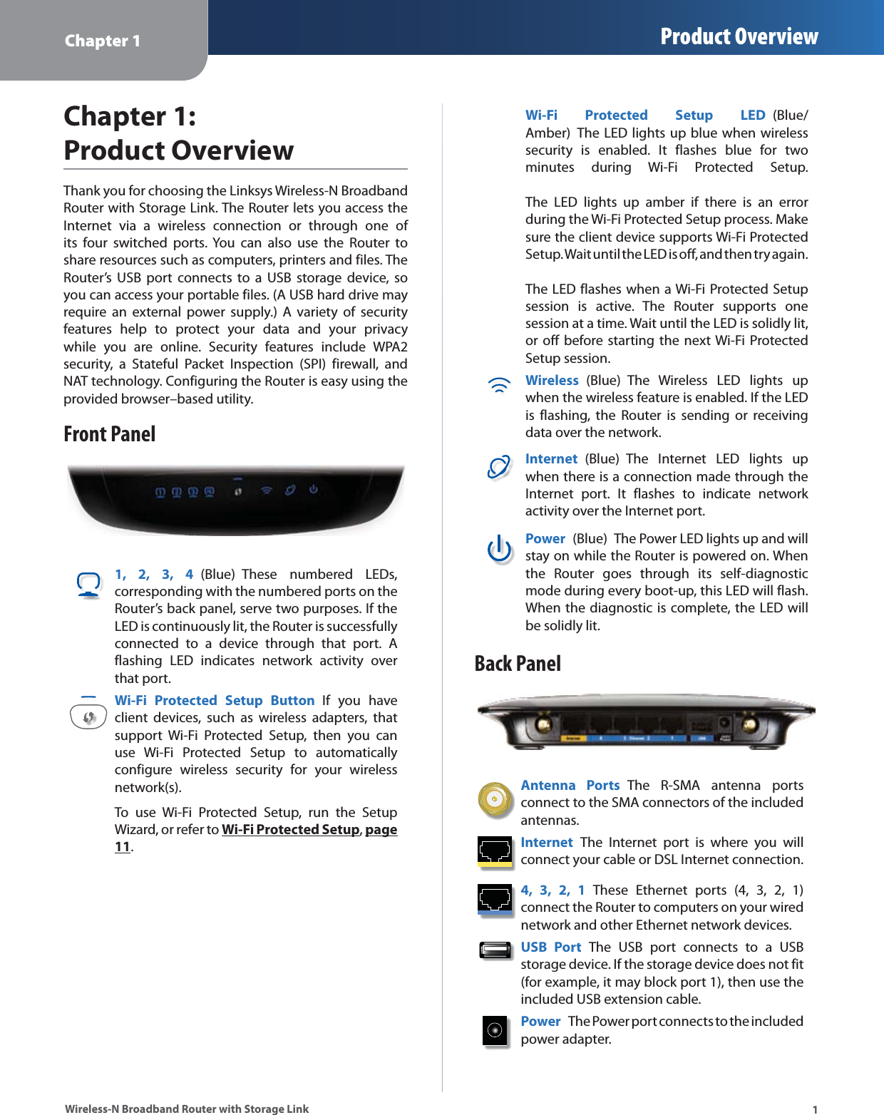 Chapter 1 Product Overview1Wireless-N Broadband Router with Storage LinkChapter 1: Product OverviewThank you for choosing the Linksys Wireless-N Broadband Router with Storage Link. The Router lets you access the Internet via a wireless connection or through one of its four switched ports. You can also use the Router to share resources such as computers, printers and files. The Router’s USB port connects to a USB storage device, so you can access your portable files. (A USB hard drive may require an external power supply.) A variety of security features help to protect your data and your privacy while you are online. Security features include WPA2 security, a Stateful Packet Inspection (SPI) firewall, and NAT technology. Configuring the Router is easy using the provided browser–based utility.Front Panel1, 2, 3, 4 (Blue) These numbered LEDs, corresponding with the numbered ports on the Router’s back panel, serve two purposes. If the LED is continuously lit, the Router is successfully connected to a device through that port. A flashing LED indicates network activity over that port. Wi-Fi Protected Setup Button If you have client devices, such as wireless adapters, that support Wi-Fi Protected Setup, then you can use Wi-Fi Protected Setup to automatically configure wireless security for your wireless network(s).To use Wi-Fi Protected Setup, run the Setup Wizard, or refer to Wi-Fi Protected Setup, page 11.Wi-Fi Protected Setup LED (Blue/Amber)  The LED lights up blue when wireless security is enabled. It flashes blue for two minutes during Wi-Fi Protected Setup.    The LED lights up amber if there is an error during the Wi-Fi Protected Setup process. Make sure the client device supports Wi-Fi Protected Setup. Wait until the LED is off, and then try again.   The LED flashes when a Wi-Fi Protected Setup session is active. The Router supports one session at a time. Wait until the LED is solidly lit, or off before starting the next Wi-Fi Protected Setup session.Wireless (Blue) The Wireless LED lights up when the wireless feature is enabled. If the LED is flashing, the Router is sending or receiving data over the network.Internet  (Blue) The Internet LED lights up when there is a connection made through the Internet port. It flashes to indicate network activity over the Internet port. Power  (Blue)  The Power LED lights up and will stay on while the Router is powered on. When the Router goes through its self-diagnostic mode during every boot-up, this LED will flash. When the diagnostic is complete, the LED will be solidly lit.Back PanelAntenna Ports The R-SMA antenna ports connect to the SMA connectors of the included antennas.Internet  The Internet port is where you will connect your cable or DSL Internet connection. 4, 3, 2, 1 These Ethernet ports (4, 3, 2, 1) connect the Router to computers on your wired network and other Ethernet network devices. USB Port The USB port connects to a USB storage device. If the storage device does not fit (for example, it may block port 1), then use the included USB extension cable.Power  The Power port connects to the included power adapter.
