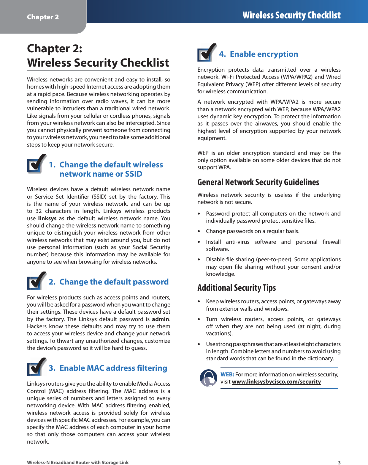 Chapter 2 Wireless Security Checklist3Wireless-N Broadband Router with Storage LinkChapter 2: Wireless Security ChecklistWireless networks are convenient and easy to install, so homes with high-speed Internet access are adopting them at a rapid pace. Because wireless networking operates by sending information over radio waves, it can be more vulnerable to intruders than a traditional wired network. Like signals from your cellular or cordless phones, signals from your wireless network can also be intercepted. Since you cannot physically prevent someone from connecting to your wireless network, you need to take some additional steps to keep your network secure. 1.  Change the default wireless  network name or SSIDWireless devices have a default wireless network name or Service Set Identifier (SSID) set by the factory. This is the name of your wireless network, and can be up to 32 characters in length. Linksys wireless products use  linksys as the default wireless network name. You should change the wireless network name to something unique to distinguish your wireless network from other wireless networks that may exist around you, but do not use personal information (such as your Social Security number) because this information may be available for anyone to see when browsing for wireless networks. 2.  Change the default passwordFor wireless products such as access points and routers, you will be asked for a password when you want to change their settings. These devices have a default password set by the factory. The Linksys default password is admin. Hackers know these defaults and may try to use them to access your wireless device and change your network settings. To thwart any unauthorized changes, customize the device’s password so it will be hard to guess.3.  Enable MAC address filteringLinksys routers give you the ability to enable Media Access Control (MAC) address filtering. The MAC address is a unique series of numbers and letters assigned to every networking device. With MAC address filtering enabled, wireless network access is provided solely for wireless devices with specific MAC addresses. For example, you can specify the MAC address of each computer in your home so that only those computers can access your wireless network. 4.  Enable encryptionEncryption protects data transmitted over a wireless network. Wi-Fi Protected Access (WPA/WPA2) and Wired Equivalent Privacy (WEP) offer different levels of security for wireless communication.A network encrypted with WPA/WPA2 is more secure than a network encrypted with WEP, because WPA/WPA2 uses dynamic key encryption. To protect the information as it passes over the airwaves, you should enable the highest level of encryption supported by your network equipment. WEP is an older encryption standard and may be the only option available on some older devices that do not support WPA.General Network Security GuidelinesWireless network security is useless if the underlying network is not secure. Password protect all computers on the network and sindividually password protect sensitive files.Change passwords on a regular basis.sInstall anti-virus software and personal firewall ssoftware.Disable file sharing (peer-to-peer). Some applications smay open file sharing without your consent and/or knowledge.Additional Security TipsKeep wireless routers, access points, or gateways away sfrom exterior walls and windows.Turn wireless routers, access points, or gateways soff when they are not being used (at night, during vacations).Use strong passphrases that are at least eight characters sin length. Combine letters and numbers to avoid using standard words that can be found in the dictionary. WEB: For more information on wireless security, visit www.linksysbycisco.com/security