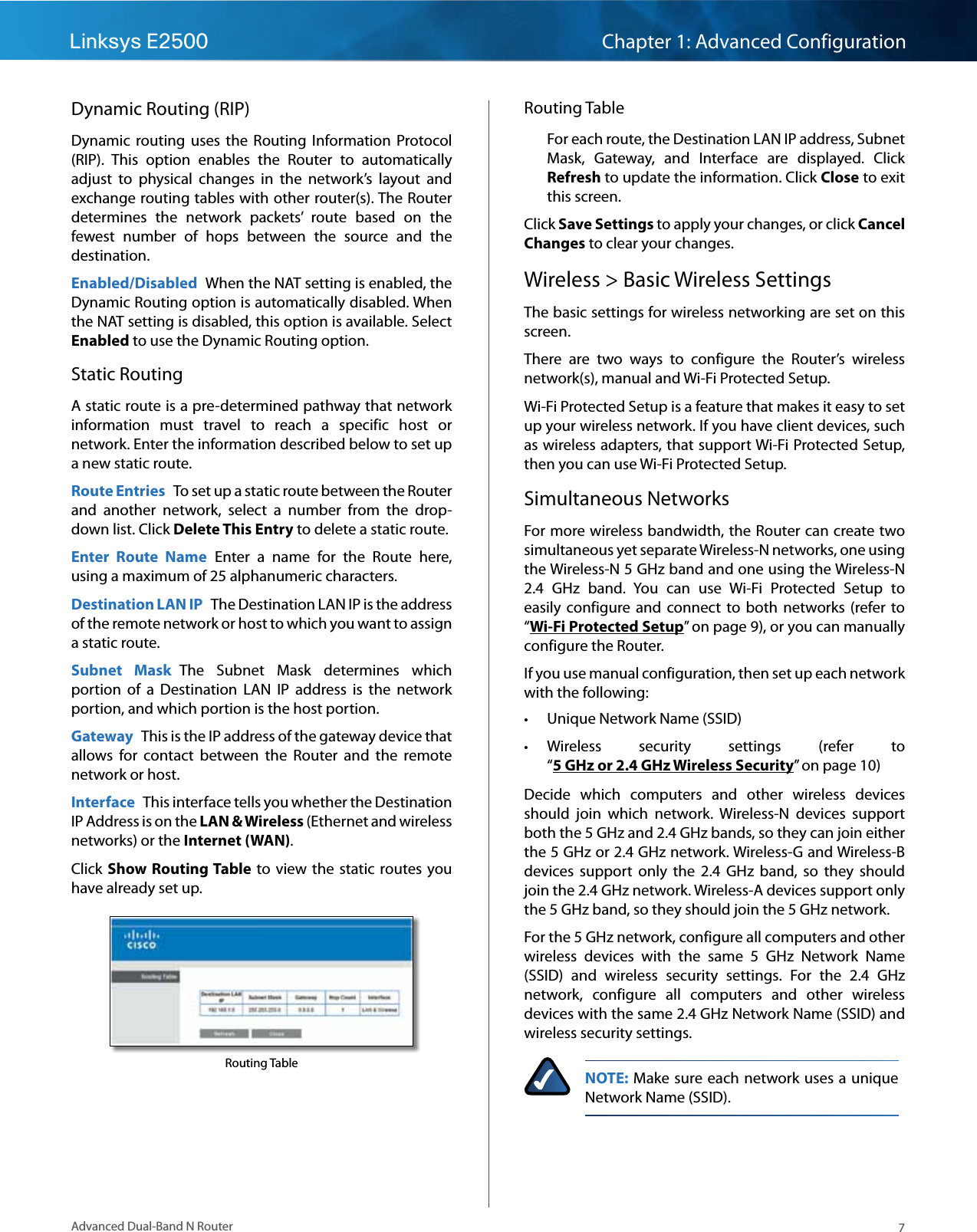 7Advanced Dual-Band N RouterLinksys E2500 Chapter 1: Advanced ConfigurationDynamic Routing (RIP)Dynamic  routing  uses  the  Routing  Information  Protocol (RIP).  This  option  enables  the  Router  to  automatically adjust  to  physical  changes  in  the  network’s  layout  and exchange routing tables with other router(s). The Router determines  the  network  packets’  route  based  on  the fewest  number  of  hops  between  the  source  and  the destination.Enabled/Disabled  When the NAT setting is enabled, the Dynamic Routing option is automatically disabled. When the NAT setting is disabled, this option is available. Select Enabled to use the Dynamic Routing option.Static RoutingA static route is a pre-determined pathway that network information  must  travel  to  reach  a  specific  host  or network. Enter the information described below to set up a new static route.Route Entries  To set up a static route between the Router and  another  network,  select  a  number  from  the  drop-down list. Click Delete This Entry to delete a static route.Enter  Route  Name  Enter  a  name  for  the  Route  here, using a maximum of 25 alphanumeric characters.Destination LAN IP  The Destination LAN IP is the address of the remote network or host to which you want to assign a static route.Subnet  Mask  The  Subnet  Mask  determines  which portion  of  a  Destination  LAN  IP  address  is  the  network portion, and which portion is the host portion. Gateway  This is the IP address of the gateway device that allows  for  contact  between  the  Router  and  the  remote network or host.Interface  This interface tells you whether the Destination IP Address is on the LAN &amp; Wireless (Ethernet and wireless networks) or the Internet (WAN).Click Show Routing Table  to view  the static  routes you have already set up.Routing TableRouting TableFor each route, the Destination LAN IP address, Subnet Mask,  Gateway,  and  Interface  are  displayed.  Click Refresh to update the information. Click Close to exit this screen.Click Save Settings to apply your changes, or click Cancel Changes to clear your changes.Wireless &gt; Basic Wireless SettingsThe basic settings for wireless networking are set on this screen.There  are  two  ways  to  configure  the  Router’s  wireless network(s), manual and Wi-Fi Protected Setup.Wi-Fi Protected Setup is a feature that makes it easy to set up your wireless network. If you have client devices, such as wireless adapters, that support Wi-Fi Protected Setup, then you can use Wi-Fi Protected Setup.Simultaneous NetworksFor more wireless bandwidth, the Router can create two simultaneous yet separate Wireless-N networks, one using the Wireless-N 5 GHz band and one using the Wireless-N 2.4  GHz  band.  You  can  use  Wi-Fi  Protected  Setup  to easily  configure and  connect  to  both  networks (refer to “Wi-Fi Protected Setup” on page 9), or you can manually configure the Router. If you use manual configuration, then set up each network with the following: • Unique Network Name (SSID) • Wireless  security  settings  (refer  to “5 GHz or 2.4 GHz Wireless Security” on page 10)Decide  which  computers  and  other  wireless  devices should  join  which  network.  Wireless-N  devices  support both the 5 GHz and 2.4 GHz bands, so they can join either the 5 GHz or 2.4 GHz network. Wireless-G and Wireless-B devices  support  only  the  2.4  GHz  band,  so  they  should join the 2.4 GHz network. Wireless-A devices support only the 5 GHz band, so they should join the 5 GHz network.For the 5 GHz network, configure all computers and other wireless  devices  with  the  same  5  GHz  Network  Name (SSID)  and  wireless  security  settings.  For  the  2.4  GHz network,  configure  all  computers  and  other  wireless devices with the same 2.4 GHz Network Name (SSID) and wireless security settings. NOTE: Make sure each network uses a unique Network Name (SSID).