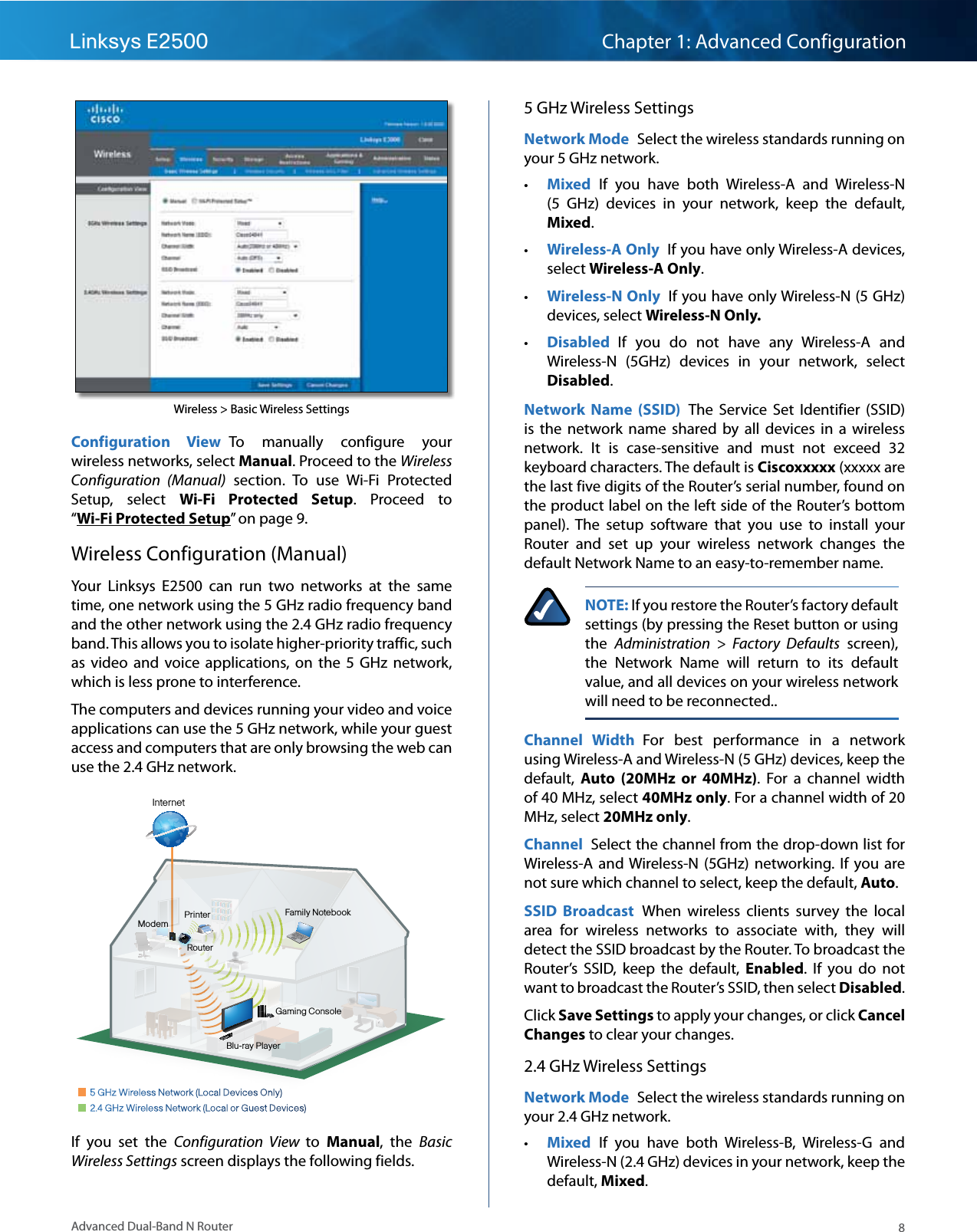 8Advanced Dual-Band N RouterLinksys E2500 Chapter 1: Advanced ConfigurationWireless &gt; Basic Wireless SettingsConfiguration  View  To  manually  configure  your wireless networks, select Manual. Proceed to the Wireless Configuration  (Manual)  section.  To  use  Wi-Fi  Protected Setup,  select  Wi-Fi  Protected  Setup.  Proceed  to “Wi-Fi Protected Setup” on page 9.Wireless Configuration (Manual)Your  Linksys  E2500  can  run  two  networks  at  the  same time, one network using the 5 GHz radio frequency band and the other network using the 2.4 GHz radio frequency band. This allows you to isolate higher-priority traffic, such as  video  and voice  applications,  on  the  5  GHz  network, which is less prone to interference.The computers and devices running your video and voice applications can use the 5 GHz network, while your guest access and computers that are only browsing the web can use the 2.4 GHz network.1212Family NotebookPrinterModemRouterGaming ConsoleBlu-ray PlayerInternet  5 GHz Wireless Network (Local Devices Only)  2.4 GHz Wireless Network (Local or Guest Devices)If  you  set  the  Configuration  View  to  Manual,  the  Basic Wireless Settings screen displays the following fields.5 GHz Wireless SettingsNetwork Mode  Select the wireless standards running on your 5 GHz network.  • Mixed  If  you  have  both  Wireless-A  and  Wireless-N (5  GHz)  devices  in  your  network,  keep  the  default, Mixed.  • Wireless-A Only  If you have only Wireless-A devices, select Wireless-A Only.  • Wireless-N Only  If you have only Wireless-N (5 GHz) devices, select Wireless-N Only.  • Disabled  If  you  do  not  have  any  Wireless-A  and Wireless-N  (5GHz)  devices  in  your  network,  select Disabled. Network  Name  (SSID)  The  Service  Set  Identifier  (SSID) is  the  network  name  shared by  all devices  in a  wireless network.  It  is  case-sensitive  and  must  not  exceed  32 keyboard characters. The default is Ciscoxxxxx (xxxxx are the last five digits of the Router’s serial number, found on the product label on the left side of the Router’s bottom panel).  The  setup  software  that  you  use  to  install  your Router  and  set  up  your  wireless  network  changes  the default Network Name to an easy-to-remember name.NOTE: If you restore the Router’s factory default settings (by pressing the Reset button or using the  Administration  &gt;  Factory  Defaults  screen), the  Network  Name  will  return  to  its  default value, and all devices on your wireless network will need to be reconnected..Channel  Width  For  best  performance  in  a  network using Wireless-A and Wireless-N (5 GHz) devices, keep the default,  Auto  (20MHz  or  40MHz).  For  a  channel  width of 40 MHz, select 40MHz only. For a channel width of 20 MHz, select 20MHz only.  Channel  Select the channel from the drop-down list for Wireless-A  and Wireless-N (5GHz)  networking.  If  you are not sure which channel to select, keep the default, Auto.SSID  Broadcast  When  wireless  clients  survey  the  local area  for  wireless  networks  to  associate  with,  they  will detect the SSID broadcast by the Router. To broadcast the Router’s  SSID,  keep  the  default,  Enabled.  If  you  do  not want to broadcast the Router’s SSID, then select Disabled.Click Save Settings to apply your changes, or click Cancel Changes to clear your changes.2.4 GHz Wireless SettingsNetwork Mode  Select the wireless standards running on your 2.4 GHz network.  • Mixed  If  you  have  both  Wireless-B,  Wireless-G  and Wireless-N (2.4 GHz) devices in your network, keep the default, Mixed.