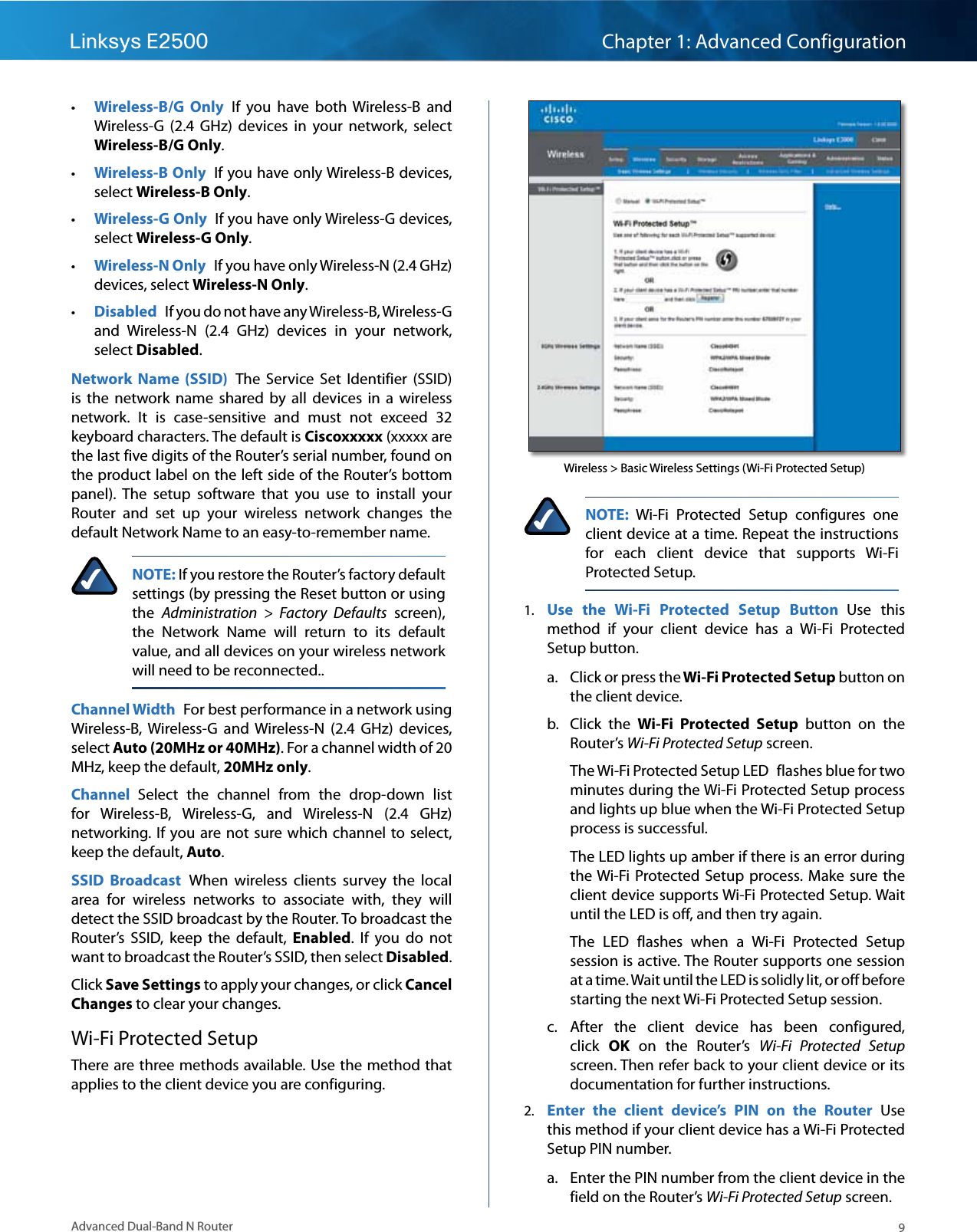 9Advanced Dual-Band N RouterLinksys E2500 Chapter 1: Advanced Configuration • Wireless-B/G  Only  If  you  have  both  Wireless-B  and Wireless-G  (2.4  GHz)  devices  in  your  network,  select Wireless-B/G Only.   • Wireless-B Only  If you have only Wireless-B devices, select Wireless-B Only.  • Wireless-G Only  If you have only Wireless-G devices, select Wireless-G Only.  • Wireless-N Only  If you have only Wireless-N (2.4 GHz) devices, select Wireless-N Only.  • Disabled  If you do not have any Wireless-B, Wireless-G and  Wireless-N  (2.4  GHz)  devices  in  your  network, select Disabled.Network  Name  (SSID)  The  Service  Set  Identifier  (SSID) is  the  network  name  shared by  all devices  in a  wireless network.  It  is  case-sensitive  and  must  not  exceed  32 keyboard characters. The default is Ciscoxxxxx (xxxxx are the last five digits of the Router’s serial number, found on the product label on the left side of the Router’s bottom panel).  The  setup  software  that  you  use  to  install  your Router  and  set  up  your  wireless  network  changes  the default Network Name to an easy-to-remember name.NOTE: If you restore the Router’s factory default settings (by pressing the Reset button or using the  Administration  &gt;  Factory  Defaults  screen), the  Network  Name  will  return  to  its  default value, and all devices on your wireless network will need to be reconnected..Channel Width  For best performance in a network using Wireless-B,  Wireless-G  and  Wireless-N  (2.4  GHz)  devices, select Auto (20MHz or 40MHz). For a channel width of 20 MHz, keep the default, 20MHz only.Channel  Select  the  channel  from  the  drop-down  list for  Wireless-B,  Wireless-G,  and  Wireless-N  (2.4  GHz) networking. If  you are not sure which channel  to select, keep the default, Auto.SSID  Broadcast  When  wireless  clients  survey  the  local area  for  wireless  networks  to  associate  with,  they  will detect the SSID broadcast by the Router. To broadcast the Router’s  SSID,  keep  the  default,  Enabled.  If  you  do  not want to broadcast the Router’s SSID, then select Disabled.Click Save Settings to apply your changes, or click Cancel Changes to clear your changes.Wi-Fi Protected SetupThere are three methods available. Use the method that applies to the client device you are configuring.Wireless &gt; Basic Wireless Settings (Wi-Fi Protected Setup)NOTE:  Wi-Fi  Protected  Setup  configures  one client device at a time. Repeat the instructions for  each  client  device  that  supports  Wi-Fi Protected Setup.1.  Use  the  Wi-Fi  Protected  Setup  Button  Use  this method  if  your  client  device  has  a  Wi-Fi  Protected Setup button.a.  Click or press the Wi-Fi Protected Setup button on the client device.b.  Click  the  Wi-Fi  Protected  Setup  button  on  the Router’s Wi-Fi Protected Setup screen.The Wi-Fi Protected Setup LED  flashes blue for two minutes during the Wi-Fi Protected Setup process and lights up blue when the Wi-Fi Protected Setup process is successful.  The LED lights up amber if there is an error during the Wi-Fi  Protected  Setup process. Make  sure the client device supports Wi-Fi Protected Setup. Wait until the LED is off, and then try again. The  LED  flashes  when  a  Wi-Fi  Protected  Setup session is active. The Router supports one session at a time. Wait until the LED is solidly lit, or off before starting the next Wi-Fi Protected Setup session.c.  After  the  client  device  has  been  configured, click  OK  on  the Router’s  Wi-Fi  Protected  Setup screen. Then refer back to your client device or its documentation for further instructions.2.  Enter  the  client  device’s  PIN  on  the  Router  Use this method if your client device has a Wi-Fi Protected Setup PIN number.a.  Enter the PIN number from the client device in the field on the Router’s Wi-Fi Protected Setup screen.