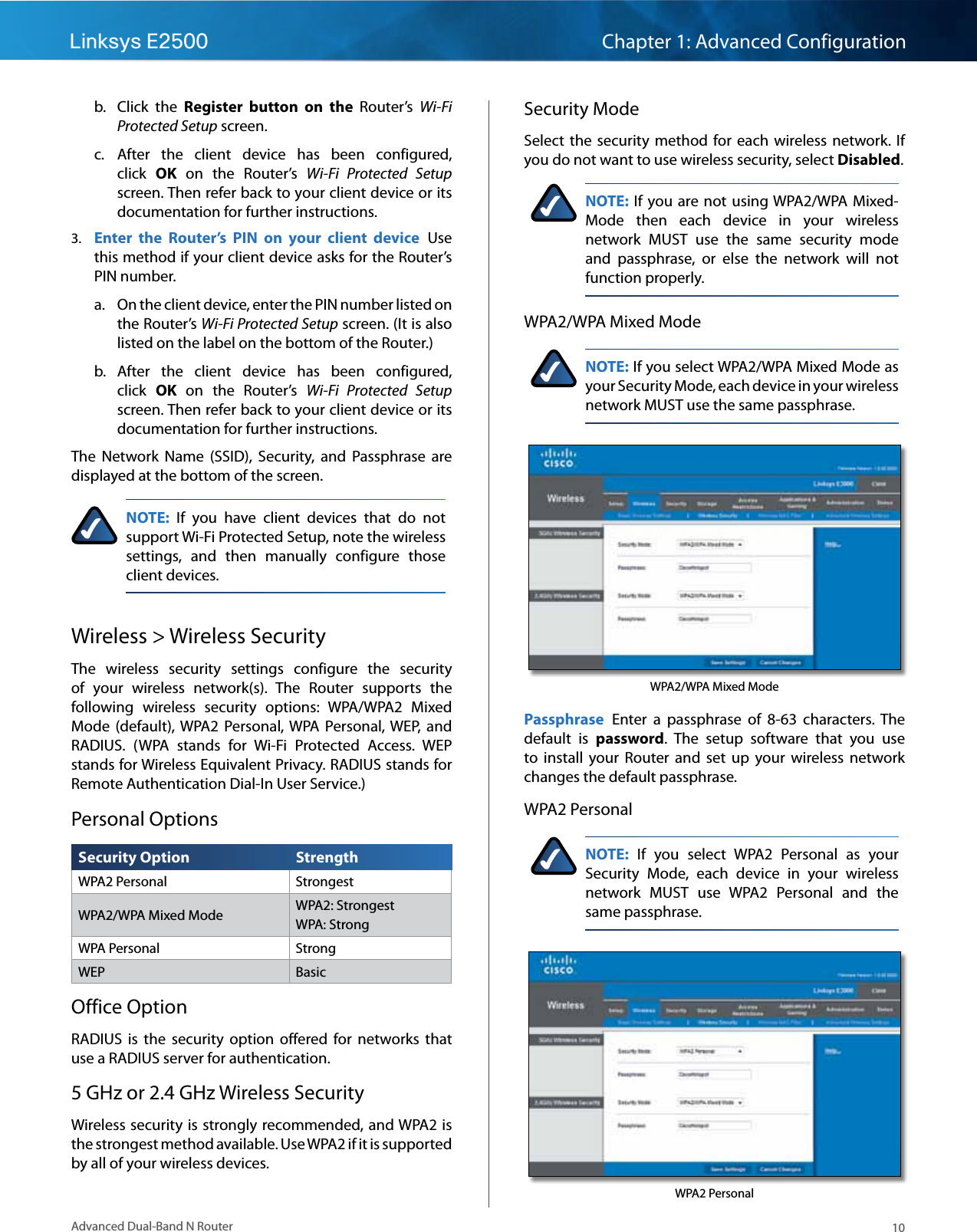10Advanced Dual-Band N RouterLinksys E2500 Chapter 1: Advanced ConfigurationSecurity ModeSelect  the  security  method  for each  wireless  network.  If you do not want to use wireless security, select Disabled.NOTE: If you are not  using WPA2/WPA Mixed-Mode  then  each  device  in  your  wireless network  MUST  use  the  same  security  mode and  passphrase,  or  else  the  network  will  not function properly.WPA2/WPA Mixed ModeNOTE: If you select WPA2/WPA Mixed Mode as your Security Mode, each device in your wireless network MUST use the same passphrase.WPA2/WPA Mixed ModePassphrase  Enter  a  passphrase  of  8-63  characters.  The default  is  password.  The  setup  software  that  you  use to  install  your  Router  and  set  up  your  wireless  network changes the default passphrase.WPA2 PersonalNOTE:  If  you  select  WPA2  Personal  as  your Security  Mode,  each  device  in  your  wireless network  MUST  use  WPA2  Personal  and  the same passphrase.WPA2 Personalb.  Click  the  Register  button  on  the  Router’s  Wi-Fi Protected Setup screen.c.  After  the  client  device  has  been  configured, click  OK  on  the  Router’s  Wi-Fi  Protected  Setup screen. Then refer back to your client device or its documentation for further instructions.3.  Enter  the  Router’s  PIN  on  your  client  device  Use this method if your client device asks for the Router’s PIN number. a.  On the client device, enter the PIN number listed on the Router’s Wi-Fi Protected Setup screen. (It is also listed on the label on the bottom of the Router.)b.  After  the  client  device  has  been  configured, click  OK  on  the Router’s  Wi-Fi  Protected  Setup screen. Then refer back to your client device or its documentation for further instructions.The  Network  Name  (SSID),  Security,  and  Passphrase  are displayed at the bottom of the screen.NOTE:  If  you  have  client  devices  that  do  not support Wi-Fi Protected Setup, note the wireless settings,  and  then  manually  configure  those client devices.Wireless &gt; Wireless SecurityThe  wireless  security  settings  configure  the  security of  your  wireless  network(s).  The  Router  supports  the following  wireless  security  options:  WPA/WPA2  Mixed Mode  (default),  WPA2  Personal, WPA  Personal, WEP,  and RADIUS.  (WPA  stands  for  Wi-Fi  Protected  Access.  WEP stands for Wireless Equivalent Privacy. RADIUS stands for Remote Authentication Dial-In User Service.)Personal OptionsSecurity Option StrengthWPA2 Personal StrongestWPA2/WPA Mixed Mode WPA2: Strongest WPA: StrongWPA Personal StrongWEP BasicOffice OptionRADIUS  is  the  security  option  offered  for  networks  that use a RADIUS server for authentication.5 GHz or 2.4 GHz Wireless SecurityWireless security is strongly recommended, and WPA2 is the strongest method available. Use WPA2 if it is supported by all of your wireless devices.