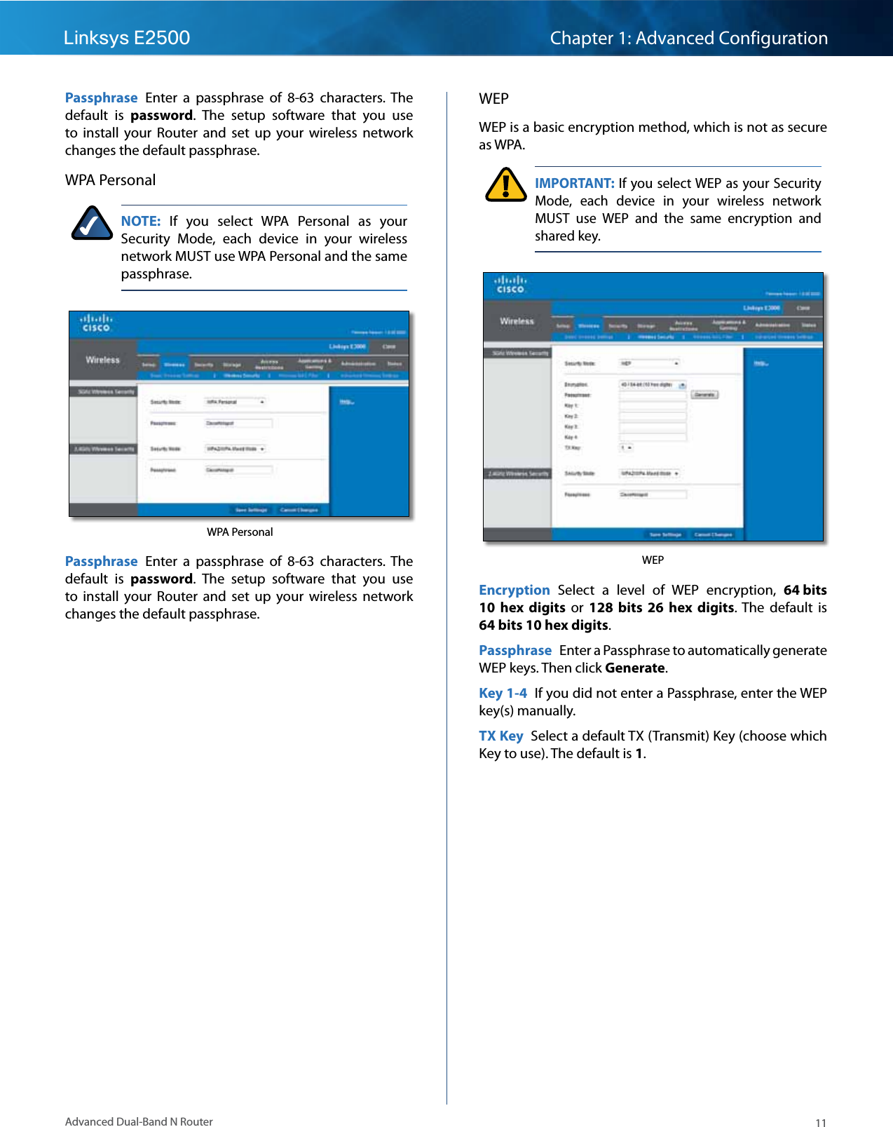 11Advanced Dual-Band N RouterLinksys E2500 Chapter 1: Advanced ConfigurationPassphrase  Enter  a  passphrase  of  8-63  characters.  The default  is  password.  The  setup  software  that  you  use to  install  your  Router  and  set  up  your  wireless  network changes the default passphrase.WPA PersonalNOTE:  If  you  select  WPA  Personal  as  your Security  Mode,  each  device  in  your  wireless network MUST use WPA Personal and the same passphrase. WPA PersonalPassphrase  Enter  a  passphrase  of  8-63  characters.  The default  is  password.  The  setup  software  that  you  use to  install  your  Router  and  set  up  your  wireless  network changes the default passphrase.WEPWEP is a basic encryption method, which is not as secure as WPA. IMPORTANT: If you select WEP as your Security Mode,  each  device  in  your  wireless  network MUST  use  WEP  and  the  same  encryption  and shared key.WEPEncryption  Select  a  level  of  WEP  encryption,  64 bits 10  hex  digits  or  128  bits 26  hex digits.  The  default  is 64 bits 10 hex digits.Passphrase  Enter a Passphrase to automatically generate WEP keys. Then click Generate.Key 1-4  If you did not enter a Passphrase, enter the WEP key(s) manually.TX Key  Select a default TX (Transmit) Key (choose which Key to use). The default is 1.
