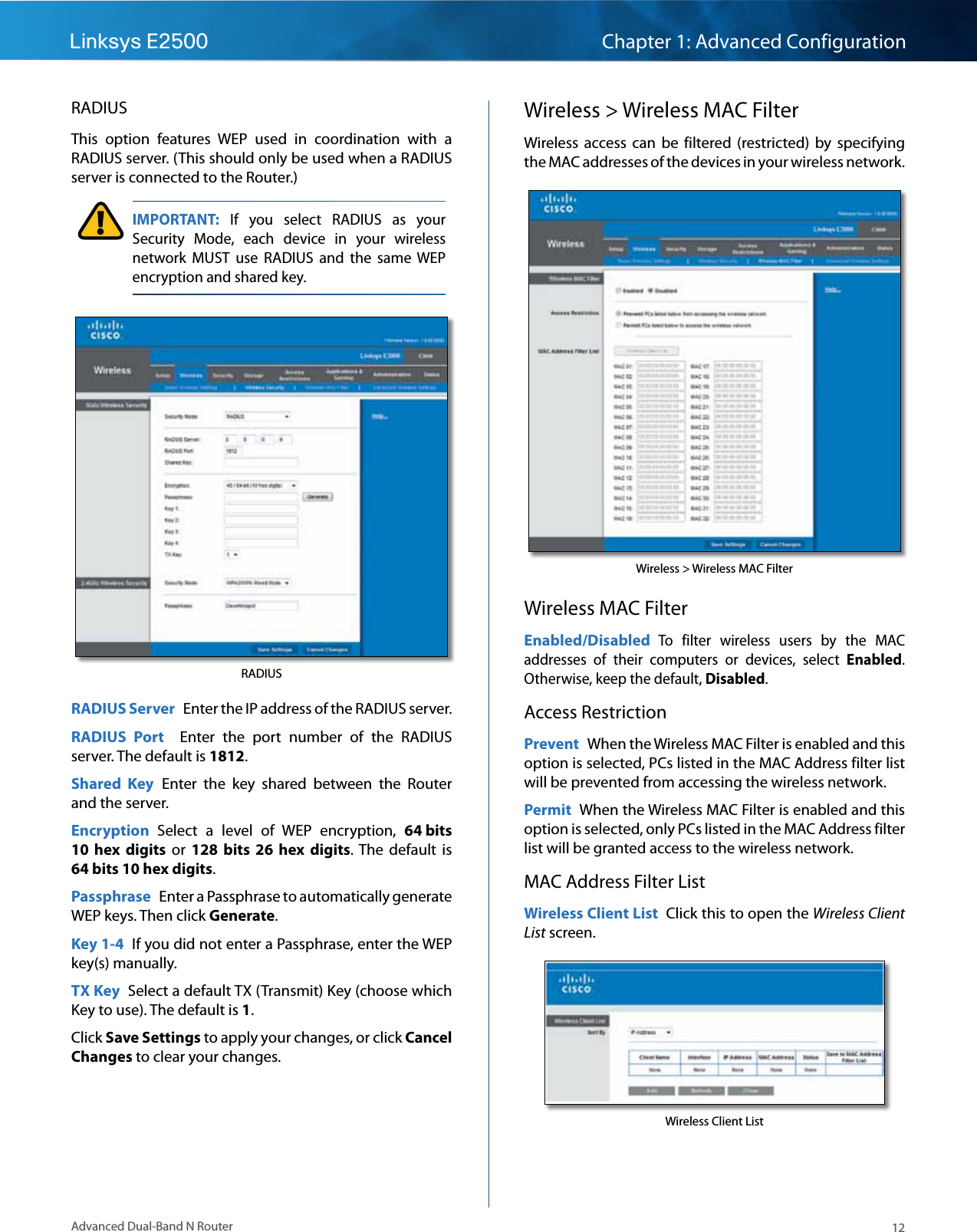 12Advanced Dual-Band N RouterLinksys E2500 Chapter 1: Advanced ConfigurationRADIUSThis  option  features  WEP  used  in  coordination  with  a RADIUS server. (This should only be used when a RADIUS server is connected to the Router.) IMPORTANT:  If  you  select  RADIUS  as  your Security  Mode,  each  device  in  your  wireless network  MUST  use  RADIUS  and  the  same WEP encryption and shared key.RADIUSRADIUS Server  Enter the IP address of the RADIUS server.RADIUS  Port    Enter  the  port  number  of  the  RADIUS server. The default is 1812.Shared  Key  Enter  the  key  shared  between  the  Router and the server.Encryption  Select  a  level  of  WEP  encryption,  64 bits 10  hex  digits  or  128  bits 26  hex digits.  The  default  is 64 bits 10 hex digits.Passphrase  Enter a Passphrase to automatically generate WEP keys. Then click Generate.Key 1-4  If you did not enter a Passphrase, enter the WEP key(s) manually.TX Key  Select a default TX (Transmit) Key (choose which Key to use). The default is 1.Click Save Settings to apply your changes, or click Cancel Changes to clear your changes.Wireless &gt; Wireless MAC FilterWireless  access  can  be  filtered  (restricted)  by  specifying the MAC addresses of the devices in your wireless network.Wireless &gt; Wireless MAC FilterWireless MAC FilterEnabled/Disabled To  filter  wireless  users  by  the  MAC addresses  of  their  computers  or  devices,  select  Enabled. Otherwise, keep the default, Disabled.Access RestrictionPrevent  When the Wireless MAC Filter is enabled and this option is selected, PCs listed in the MAC Address filter list will be prevented from accessing the wireless network.Permit  When the Wireless MAC Filter is enabled and this option is selected, only PCs listed in the MAC Address filter list will be granted access to the wireless network.   MAC Address Filter ListWireless Client List  Click this to open the Wireless Client List screen. Wireless Client List