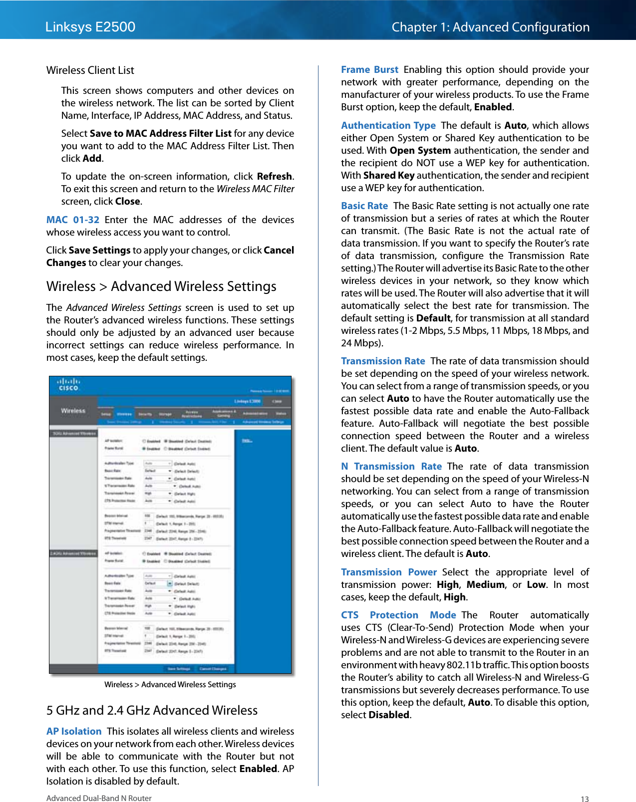 13Advanced Dual-Band N RouterLinksys E2500 Chapter 1: Advanced ConfigurationWireless Client ListThis  screen  shows  computers  and  other  devices  on the wireless network. The list can be sorted by Client Name, Interface, IP Address, MAC Address, and Status. Select Save to MAC Address Filter List for any device you want to add to the MAC Address Filter List. Then click Add. To  update  the  on-screen  information,  click  Refresh. To exit this screen and return to the Wireless MAC Filter screen, click Close.MAC  01-32  Enter  the  MAC  addresses  of  the  devices whose wireless access you want to control.Click Save Settings to apply your changes, or click Cancel Changes to clear your changes.Wireless &gt; Advanced Wireless SettingsThe  Advanced  Wireless  Settings  screen  is  used  to  set  up the Router’s  advanced  wireless functions. These settings should  only  be  adjusted  by  an  advanced  user  because incorrect  settings  can  reduce  wireless  performance.  In most cases, keep the default settings.Wireless &gt; Advanced Wireless Settings5 GHz and 2.4 GHz Advanced WirelessAP Isolation  This isolates all wireless clients and wireless devices on your network from each other. Wireless devices will  be  able  to  communicate  with  the  Router  but  not with each other. To use this function, select Enabled. AP Isolation is disabled by default. Frame  Burst  Enabling  this  option  should  provide  your network  with  greater  performance,  depending  on  the manufacturer of your wireless products. To use the Frame Burst option, keep the default, Enabled.Authentication Type  The default is Auto, which allows either  Open  System or  Shared  Key  authentication  to  be used. With Open System authentication, the sender and the  recipient  do  NOT  use  a WEP  key  for authentication. With Shared Key authentication, the sender and recipient use a WEP key for authentication.Basic Rate  The Basic Rate setting is not actually one rate of transmission but a series of rates at which the Router can  transmit.  (The  Basic  Rate  is  not  the  actual  rate  of data transmission. If you want to specify the Router’s rate of  data  transmission,  configure  the  Transmission  Rate setting.) The Router will advertise its Basic Rate to the other wireless  devices  in  your  network,  so  they  know  which rates will be used. The Router will also advertise that it will automatically  select  the  best  rate  for  transmission.  The default setting is Default, for transmission at all standard wireless rates (1-2 Mbps, 5.5 Mbps, 11 Mbps, 18 Mbps, and 24 Mbps).Transmission Rate  The rate of data transmission should be set depending on the speed of your wireless network. You can select from a range of transmission speeds, or you can select Auto to have the Router automatically use the fastest  possible  data  rate  and  enable  the  Auto-Fallback feature.  Auto-Fallback  will  negotiate  the  best  possible connection  speed  between  the  Router  and  a  wireless client. The default value is Auto.N  Transmission  Rate  The  rate  of  data  transmission should be set depending on the speed of your Wireless-N networking. You can select from a range of transmission speeds,  or  you  can  select  Auto  to  have  the  Router automatically use the fastest possible data rate and enable the Auto-Fallback feature. Auto-Fallback will negotiate the best possible connection speed between the Router and a wireless client. The default is Auto.Transmission  Power  Select  the  appropriate  level  of transmission  power:  High,  Medium,  or  Low.  In  most cases, keep the default, High.CTS  Protection  Mode  The  Router  automatically uses  CTS  (Clear-To-Send)  Protection  Mode  when  your Wireless-N and Wireless-G devices are experiencing severe problems and are not able to transmit to the Router in an environment with heavy 802.11b traffic. This option boosts the Router’s ability to catch all Wireless-N and Wireless-G transmissions but severely decreases performance. To use this option, keep the default, Auto. To disable this option, select Disabled. 