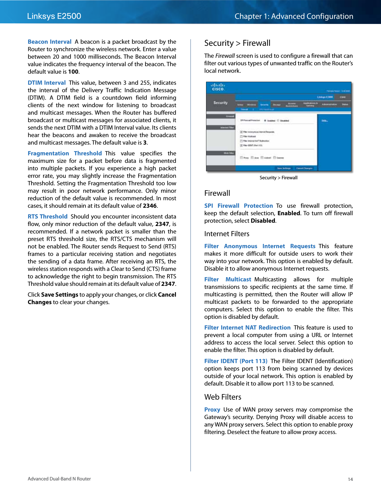 14Advanced Dual-Band N RouterLinksys E2500 Chapter 1: Advanced ConfigurationBeacon Interval  A beacon is a packet broadcast by the Router to synchronize the wireless network. Enter a value between  20  and  1000  milliseconds. The Beacon  Interval value indicates the frequency interval of the beacon. The default value is 100. DTIM Interval  This value, between 3 and 255, indicates the  interval  of  the  Delivery  Traffic  Indication  Message (DTIM).  A  DTIM  field  is  a  countdown  field  informing clients  of  the  next  window  for  listening  to  broadcast and  multicast  messages. When  the  Router  has  buffered broadcast or multicast messages for associated clients, it sends the next DTIM with a DTIM Interval value. Its clients hear  the  beacons  and  awaken  to  receive  the  broadcast and multicast messages. The default value is 3.Fragmentation  Threshold  This  value  specifies  the maximum  size  for  a  packet  before  data  is  fragmented into  multiple  packets.  If  you  experience  a  high  packet error  rate,  you  may  slightly  increase  the  Fragmentation Threshold. Setting the Fragmentation Threshold too low may  result  in  poor  network  performance.  Only  minor reduction of the  default value is recommended. In most cases, it should remain at its default value of 2346.RTS Threshold  Should you encounter inconsistent data flow, only minor  reduction of the default value, 2347, is recommended.  If  a  network  packet  is  smaller  than  the preset  RTS  threshold  size,  the  RTS/CTS  mechanism  will not be enabled. The Router sends Request to Send (RTS) frames  to  a  particular  receiving  station  and  negotiates the sending  of  a  data  frame. After receiving an  RTS, the wireless station responds with a Clear to Send (CTS) frame to acknowledge the right to begin transmission. The RTS Threshold value should remain at its default value of 2347.Click Save Settings to apply your changes, or click Cancel Changes to clear your changes.Security &gt; FirewallThe Firewall screen is used to configure a firewall that can filter out various types of unwanted traffic on the Router’s local network. Security &gt; FirewallFirewallSPI  Firewall  Protection  To  use  firewall  protection, keep  the  default  selection,  Enabled. To  turn  off firewall protection, select Disabled.Internet FiltersFilter  Anonymous  Internet  Requests  This  feature makes  it  more  difficult  for  outside  users  to  work  their way into your network. This option is enabled by default. Disable it to allow anonymous Internet requests.Filter  Multicast  Multicasting  allows  for  multiple transmissions  to  specific  recipients  at  the  same  time.  If multicasting  is  permitted,  then  the  Router  will  allow  IP multicast  packets  to  be  forwarded  to  the  appropriate computers.  Select  this  option  to  enable  the  filter.  This option is disabled by default.Filter Internet  NAT  Redirection  This feature is  used  to prevent  a  local  computer  from  using  a  URL  or  Internet address  to  access  the  local  server.  Select  this  option  to enable the filter. This option is disabled by default.Filter IDENT (Port 113)  The Filter IDENT (Identification) option  keeps  port  113  from  being  scanned  by  devices outside of your local  network. This option  is enabled by default. Disable it to allow port 113 to be scanned.Web FiltersProxy  Use  of  WAN  proxy  servers  may  compromise  the Gateway’s  security. Denying  Proxy  will  disable  access  to any WAN proxy servers. Select this option to enable proxy filtering. Deselect the feature to allow proxy access. 