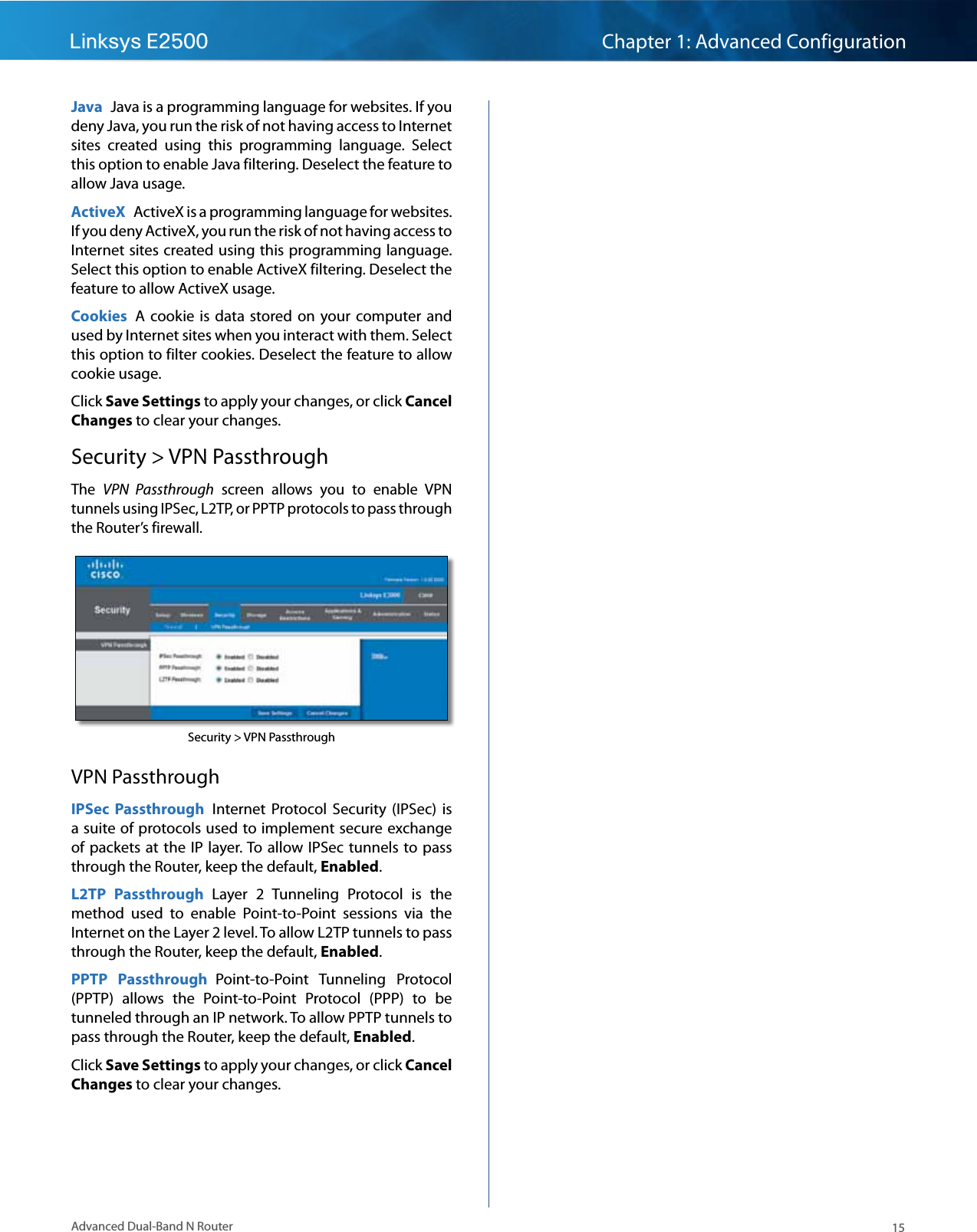 15Advanced Dual-Band N RouterLinksys E2500 Chapter 1: Advanced ConfigurationJava  Java is a programming language for websites. If you deny Java, you run the risk of not having access to Internet sites  created  using  this  programming  language.  Select this option to enable Java filtering. Deselect the feature to allow Java usage.ActiveX  ActiveX is a programming language for websites. If you deny ActiveX, you run the risk of not having access to Internet sites created using this programming language. Select this option to enable ActiveX filtering. Deselect the feature to allow ActiveX usage.Cookies  A  cookie is  data  stored on  your computer and used by Internet sites when you interact with them. Select this option to filter cookies. Deselect the feature to allow cookie usage.Click Save Settings to apply your changes, or click Cancel Changes to clear your changes.Security &gt; VPN PassthroughThe  VPN  Passthrough  screen  allows  you  to  enable  VPN tunnels using IPSec, L2TP, or PPTP protocols to pass through the Router’s firewall.Security &gt; VPN PassthroughVPN PassthroughIPSec  Passthrough  Internet  Protocol  Security  (IPSec)  is a suite of protocols used to implement secure exchange of packets at the  IP  layer. To  allow IPSec tunnels to pass through the Router, keep the default, Enabled. L2TP  Passthrough  Layer  2  Tunneling  Protocol  is  the method  used  to  enable  Point-to-Point  sessions  via  the Internet on the Layer 2 level. To allow L2TP tunnels to pass through the Router, keep the default, Enabled.PPTP  Passthrough  Point-to-Point  Tunneling  Protocol (PPTP)  allows  the  Point-to-Point  Protocol  (PPP)  to  be tunneled through an IP network. To allow PPTP tunnels to pass through the Router, keep the default, Enabled. Click Save Settings to apply your changes, or click Cancel Changes to clear your changes.