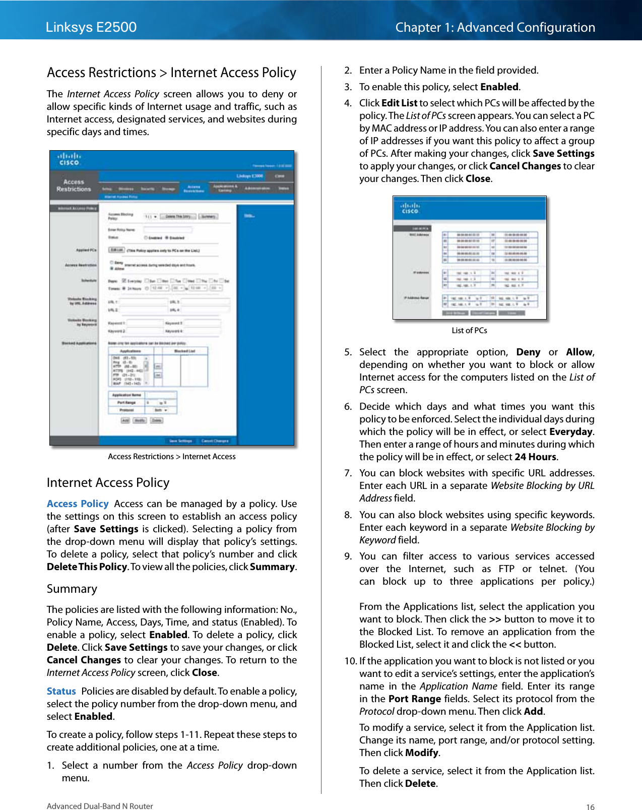 16Advanced Dual-Band N RouterLinksys E2500 Chapter 1: Advanced ConfigurationAccess Restrictions &gt; Internet Access PolicyThe  Internet  Access  Policy  screen  allows  you  to  deny  or allow specific kinds of Internet usage and traffic, such as Internet access, designated services, and websites during specific days and times.Access Restrictions &gt; Internet AccessInternet Access PolicyAccess  Policy  Access can  be  managed by  a  policy.  Use the  settings  on  this  screen  to  establish  an  access  policy (after  Save  Settings  is  clicked).  Selecting  a  policy  from the  drop-down  menu  will  display  that  policy’s  settings. To  delete  a  policy,  select  that  policy’s  number  and click Delete This Policy. To view all the policies, click Summary. SummaryThe policies are listed with the following information: No., Policy Name, Access, Days, Time, and status (Enabled). To enable  a  policy,  select  Enabled. To  delete  a  policy, click Delete. Click Save Settings to save your changes, or click Cancel Changes to clear  your changes. To return to the Internet Access Policy screen, click Close. Status  Policies are disabled by default. To enable a policy, select the policy number from the drop-down menu, and select Enabled.To create a policy, follow steps 1-11. Repeat these steps to create additional policies, one at a time.1.  Select  a  number  from  the  Access  Policy  drop-down menu.2.  Enter a Policy Name in the field provided. 3.  To enable this policy, select Enabled.4.  Click Edit List to select which PCs will be affected by the policy. The List of PCs screen appears. You can select a PC by MAC address or IP address. You can also enter a range of IP addresses if you want this policy to affect a group of PCs. After making your changes, click Save Settings to apply your changes, or click Cancel Changes to clear your changes. Then click Close. List of PCs5.  Select  the  appropriate  option,  Deny  or  Allow, depending  on  whether  you  want  to  block  or  allow Internet access for the computers listed on the List of PCs screen.6.  Decide  which  days  and  what  times  you  want  this policy to be enforced. Select the individual days during which the policy will be in effect, or select Everyday. Then enter a range of hours and minutes during which the policy will be in effect, or select 24 Hours.7.  You  can  block  websites  with  specific  URL  addresses. Enter each URL in a separate Website Blocking by URL Address field.8.  You can also block websites using specific keywords. Enter each keyword in a separate Website Blocking by Keyword field. 9.  You  can  filter  access  to  various  services  accessed over  the  Internet,  such  as  FTP  or  telnet.  (You can  block  up  to  three  applications  per  policy.)  From the  Applications list, select  the  application you want to block. Then click the &gt;&gt; button to move it to the  Blocked  List. To  remove  an  application  from  the Blocked List, select it and click the &lt;&lt; button.10. If the application you want to block is not listed or you want to edit a service’s settings, enter the application’s name  in  the  Application  Name  field.  Enter  its  range in the Port Range fields. Select its protocol from the Protocol drop-down menu. Then click Add.To modify a service, select it from the Application list. Change its name, port range, and/or protocol setting. Then click Modify.To delete a service, select it from the Application list. Then click Delete.