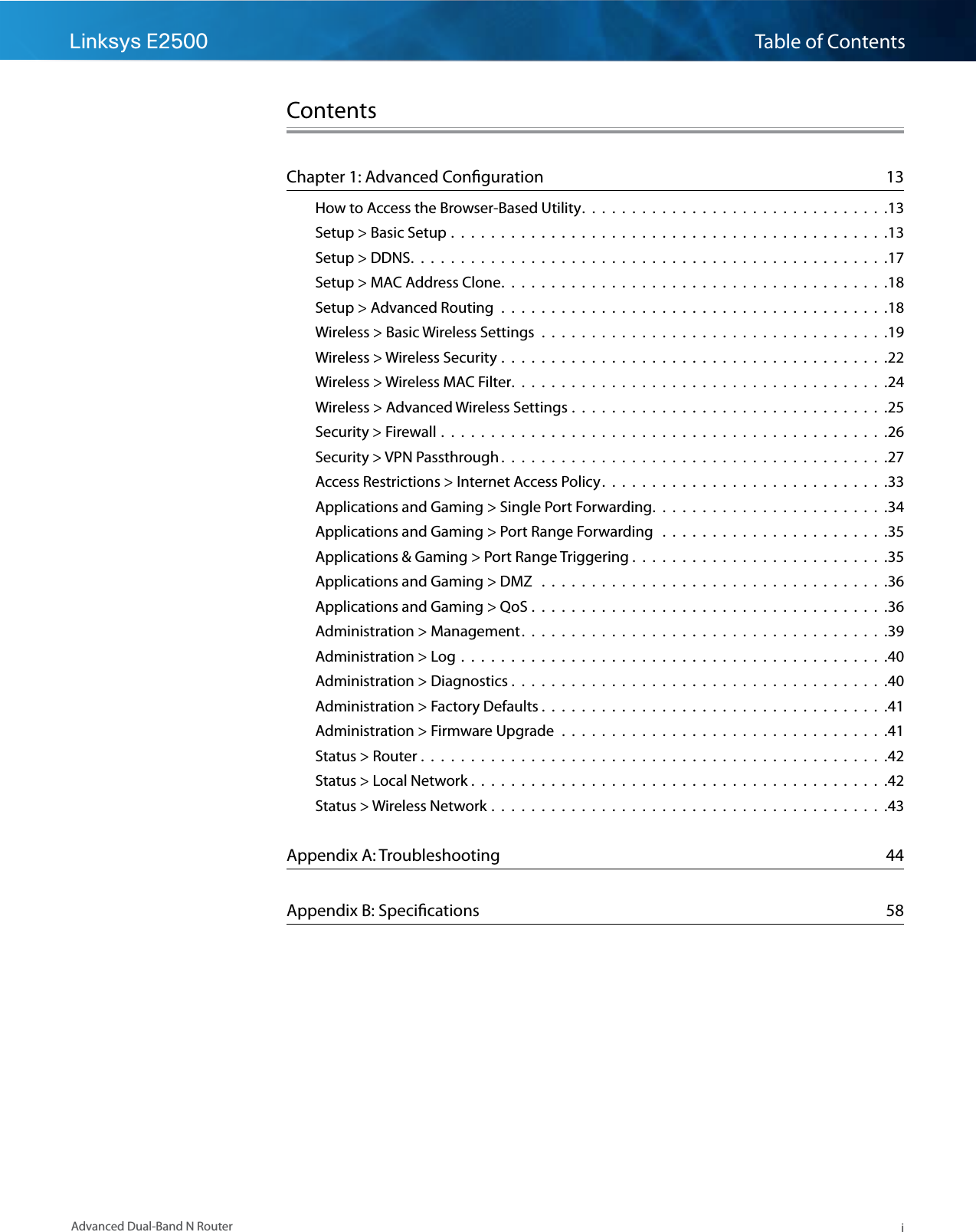 Linksys E2500 Table of ContentsiAdvanced Dual-Band N RouterContentsChapter 1: Advanced Conﬁguration  13How to Access the Browser-Based Utility.  .  .  .  .  .  .  .  .  .  .  .  .  .  .  .  .  .  .  .  .  .  .  .  .  .  .  .  .  .  .13Setup &gt; Basic Setup .  .  .  .  .  .  .  .  .  .  .  .  .  .  .  .  .  .  .  .  .  .  .  .  .  .  .  .  .  .  .  .  .  .  .  .  .  .  .  .  .  .  .  .13Setup &gt; DDNS.  .  .  .  .  .  .  .  .  .  .  .  .  .  .  .  .  .  .  .  .  .  .  .  .  .  .  .  .  .  .  .  .  .  .  .  .  .  .  .  .  .  .  .  .  .  .  .17Setup &gt; MAC Address Clone.  .  .  .  .  .  .  .  .  .  .  .  .  .  .  .  .  .  .  .  .  .  .  .  .  .  .  .  .  .  .  .  .  .  .  .  .  .  .18Setup &gt; Advanced Routing  .  .  .  .  .  .  .  .  .  .  .  .  .  .  .  .  .  .  .  .  .  .  .  .  .  .  .  .  .  .  .  .  .  .  .  .  .  .  .18Wireless &gt; Basic Wireless Settings  .  .  .  .  .  .  .  .  .  .  .  .  .  .  .  .  .  .  .  .  .  .  .  .  .  .  .  .  .  .  .  .  .  .  .19Wireless &gt; Wireless Security .  .  .  .  .  .  .  .  .  .  .  .  .  .  .  .  .  .  .  .  .  .  .  .  .  .  .  .  .  .  .  .  .  .  .  .  .  .  .22Wireless &gt; Wireless MAC Filter.  .  .  .  .  .  .  .  .  .  .  .  .  .  .  .  .  .  .  .  .  .  .  .  .  .  .  .  .  .  .  .  .  .  .  .  .  .24Wireless &gt; Advanced Wireless Settings .  .  .  .  .  .  .  .  .  .  .  .  .  .  .  .  .  .  .  .  .  .  .  .  .  .  .  .  .  .  .  .25Security &gt; Firewall .  .  .  .  .  .  .  .  .  .  .  .  .  .  .  .  .  .  .  .  .  .  .  .  .  .  .  .  .  .  .  .  .  .  .  .  .  .  .  .  .  .  .  .  .26Security &gt; VPN Passthrough .  .  .  .  .  .  .  .  .  .  .  .  .  .  .  .  .  .  .  .  .  .  .  .  .  .  .  .  .  .  .  .  .  .  .  .  .  .  .27Access Restrictions &gt; Internet Access Policy.  .  .  .  .  .  .  .  .  .  .  .  .  .  .  .  .  .  .  .  .  .  .  .  .  .  .  .  .33Applications and Gaming &gt; Single Port Forwarding.  .  .  .  .  .  .  .  .  .  .  .  .  .  .  .  .  .  .  .  .  .  .  .34Applications and Gaming &gt; Port Range Forwarding   .  .  .  .  .  .  .  .  .  .  .  .  .  .  .  .  .  .  .  .  .  .  .35Applications &amp; Gaming &gt; Port Range Triggering .  .  .  .  .  .  .  .  .  .  .  .  .  .  .  .  .  .  .  .  .  .  .  .  .  .35Applications and Gaming &gt; DMZ   .  .  .  .  .  .  .  .  .  .  .  .  .  .  .  .  .  .  .  .  .  .  .  .  .  .  .  .  .  .  .  .  .  .  .36Applications and Gaming &gt; QoS .  .  .  .  .  .  .  .  .  .  .  .  .  .  .  .  .  .  .  .  .  .  .  .  .  .  .  .  .  .  .  .  .  .  .  .36Administration &gt; Management.  .  .  .  .  .  .  .  .  .  .  .  .  .  .  .  .  .  .  .  .  .  .  .  .  .  .  .  .  .  .  .  .  .  .  .  .39Administration &gt; Log  .  .  .  .  .  .  .  .  .  .  .  .  .  .  .  .  .  .  .  .  .  .  .  .  .  .  .  .  .  .  .  .  .  .  .  .  .  .  .  .  .  .  .40Administration &gt; Diagnostics .  .  .  .  .  .  .  .  .  .  .  .  .  .  .  .  .  .  .  .  .  .  .  .  .  .  .  .  .  .  .  .  .  .  .  .  .  .40Administration &gt; Factory Defaults .  .  .  .  .  .  .  .  .  .  .  .  .  .  .  .  .  .  .  .  .  .  .  .  .  .  .  .  .  .  .  .  .  .  .41Administration &gt; Firmware Upgrade  .  .  .  .  .  .  .  .  .  .  .  .  .  .  .  .  .  .  .  .  .  .  .  .  .  .  .  .  .  .  .  .  .41Status &gt; Router .  .  .  .  .  .  .  .  .  .  .  .  .  .  .  .  .  .  .  .  .  .  .  .  .  .  .  .  .  .  .  .  .  .  .  .  .  .  .  .  .  .  .  .  .  .  .42Status &gt; Local Network .  .  .  .  .  .  .  .  .  .  .  .  .  .  .  .  .  .  .  .  .  .  .  .  .  .  .  .  .  .  .  .  .  .  .  .  .  .  .  .  .  .42Status &gt; Wireless Network .  .  .  .  .  .  .  .  .  .  .  .  .  .  .  .  .  .  .  .  .  .  .  .  .  .  .  .  .  .  .  .  .  .  .  .  .  .  .  .43Appendix A: Troubleshooting  44Appendix B: Speciﬁcations  58