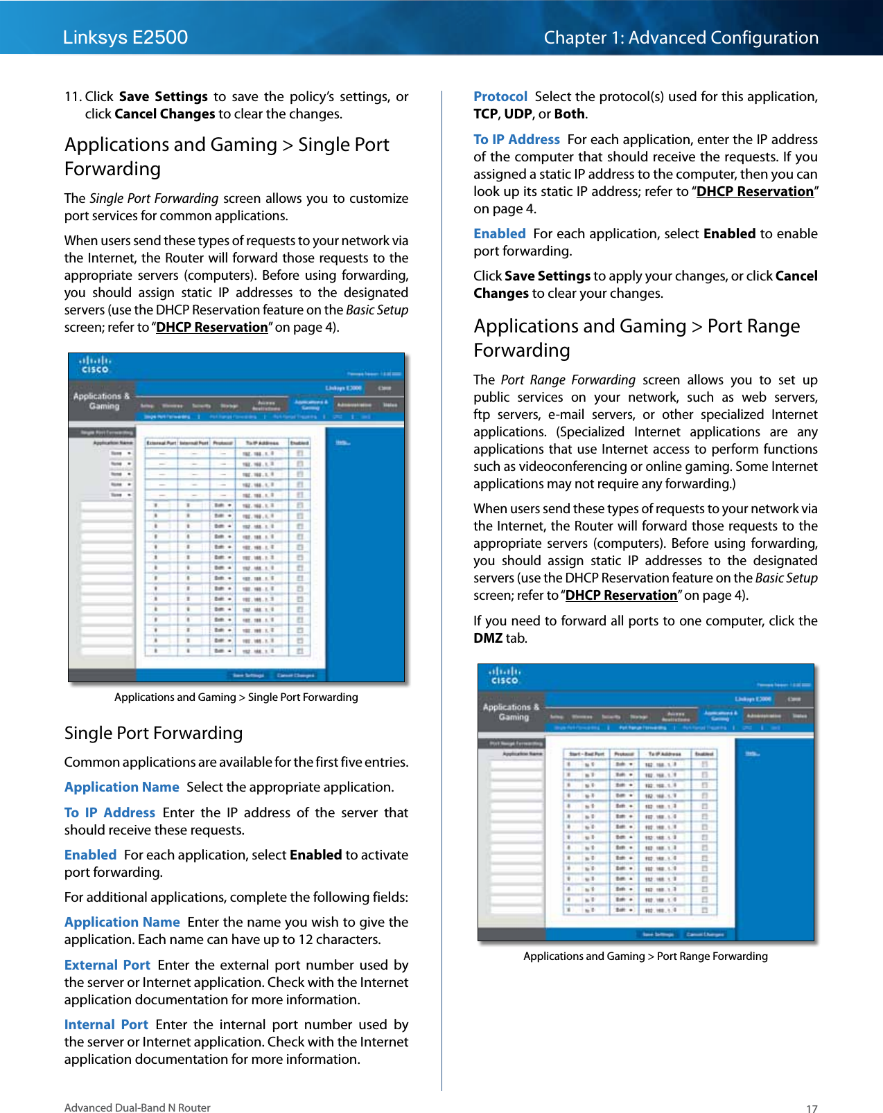 17Advanced Dual-Band N RouterLinksys E2500 Chapter 1: Advanced Configuration11. Click  Save  Settings  to  save  the  policy’s  settings,  or click Cancel Changes to clear the changes.Applications and Gaming &gt; Single Port ForwardingThe Single Port  Forwarding  screen  allows  you to  customize port services for common applications.When users send these types of requests to your network via the Internet,  the  Router will forward those  requests to the appropriate  servers  (computers).  Before  using  forwarding, you  should  assign  static  IP  addresses  to  the  designated servers (use the DHCP Reservation feature on the Basic Setup screen; refer to “DHCP Reservation” on page 4).Applications and Gaming &gt; Single Port ForwardingSingle Port ForwardingCommon applications are available for the first five entries. Application Name  Select the appropriate application.To  IP  Address  Enter  the  IP  address  of  the  server  that should receive these requests. Enabled  For each application, select Enabled to activate port forwarding.For additional applications, complete the following fields:Application Name  Enter the name you wish to give the application. Each name can have up to 12 characters.External  Port  Enter  the  external  port  number  used  by the server or Internet application. Check with the Internet application documentation for more information.Internal  Port  Enter  the  internal  port  number  used  by the server or Internet application. Check with the Internet application documentation for more information.Protocol  Select the protocol(s) used for this application, TCP, UDP, or Both.To IP Address  For each application, enter the IP address of the computer that should receive the requests. If you assigned a static IP address to the computer, then you can look up its static IP address; refer to “DHCP Reservation” on page 4.Enabled  For each application, select Enabled to enable port forwarding.Click Save Settings to apply your changes, or click Cancel Changes to clear your changes.Applications and Gaming &gt; Port Range ForwardingThe  Port  Range  Forwarding  screen  allows  you  to  set  up public  services  on  your  network,  such  as  web  servers, ftp  servers,  e-mail  servers,  or  other  specialized  Internet applications.  (Specialized  Internet  applications  are  any applications  that  use  Internet  access  to  perform  functions such as videoconferencing or online gaming. Some Internet applications may not require any forwarding.)When users send these types of requests to your network via the Internet,  the  Router will forward those  requests to the appropriate  servers  (computers).  Before  using  forwarding, you  should  assign  static  IP  addresses  to  the  designated servers (use the DHCP Reservation feature on the Basic Setup screen; refer to “DHCP Reservation” on page 4).If you need to forward all ports to one computer, click  the DMZ tab.Applications and Gaming &gt; Port Range Forwarding