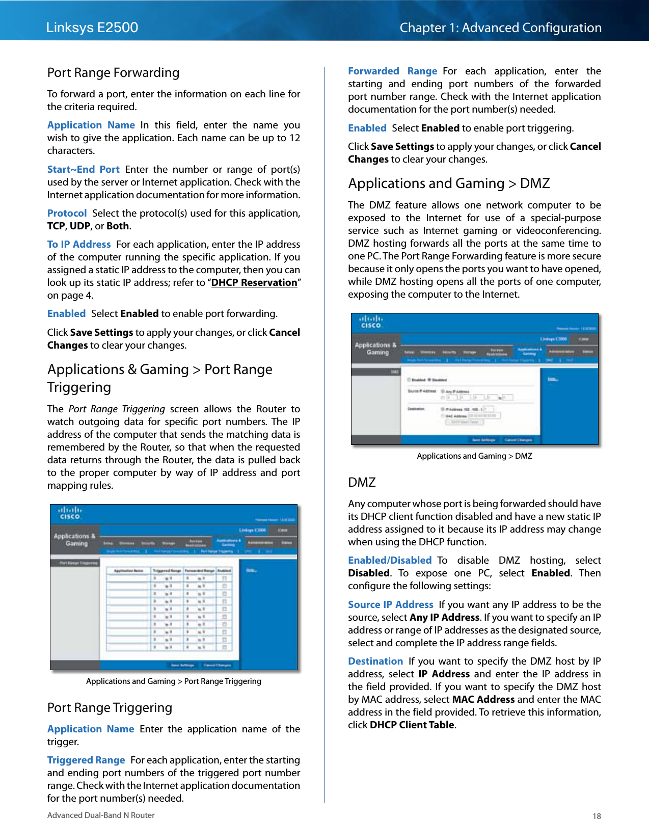 18Advanced Dual-Band N RouterLinksys E2500 Chapter 1: Advanced ConfigurationPort Range ForwardingTo forward a port, enter the information on each line for the criteria required.Application  Name  In  this  field,  enter  the  name  you wish to give the application. Each name can be up to 12 characters.Start~End  Port  Enter  the  number  or  range  of  port(s) used by the server or Internet application. Check with the Internet application documentation for more information.Protocol  Select the protocol(s) used for this application, TCP, UDP, or Both.To IP Address  For each application, enter the IP address of  the  computer running  the  specific  application.  If  you assigned a static IP address to the computer, then you can look up its static IP address; refer to “DHCP Reservation” on page 4.Enabled  Select Enabled to enable port forwarding.Click Save Settings to apply your changes, or click Cancel Changes to clear your changes.Applications &amp; Gaming &gt; Port Range TriggeringThe  Port  Range  Triggering  screen  allows  the  Router  to watch  outgoing  data  for  specific  port  numbers.  The  IP address of the computer that sends the matching data is remembered by the Router, so that when the requested data returns through the Router, the data is pulled back to  the  proper  computer  by  way  of  IP  address  and  port mapping rules.Applications and Gaming &gt; Port Range TriggeringPort Range TriggeringApplication  Name  Enter  the  application  name  of  the trigger.Triggered Range  For each application, enter the starting and ending port numbers of the triggered port number range. Check with the Internet application documentation for the port number(s) needed.Forwarded  Range  For  each  application,  enter  the starting  and  ending  port  numbers  of  the  forwarded port  number  range. Check with  the  Internet application documentation for the port number(s) needed.Enabled  Select Enabled to enable port triggering.Click Save Settings to apply your changes, or click Cancel Changes to clear your changes.Applications and Gaming &gt; DMZThe  DMZ  feature  allows  one  network  computer  to  be exposed  to  the  Internet  for  use  of  a  special-purpose service  such  as  Internet  gaming  or  videoconferencing. DMZ hosting  forwards  all  the  ports at  the  same  time  to one PC. The Port Range Forwarding feature is more secure because it only opens the ports you want to have opened, while DMZ hosting opens all the ports of one computer, exposing the computer to the Internet. Applications and Gaming &gt; DMZDMZAny computer whose port is being forwarded should have its DHCP client function disabled and have a new static IP address assigned to it because its IP address may change when using the DHCP function.Enabled/Disabled  To  disable  DMZ  hosting,  select Disabled.  To  expose  one  PC,  select  Enabled.  Then configure the following settings:Source IP Address  If you want any IP address to be the source, select Any IP Address. If you want to specify an IP address or range of IP addresses as the designated source, select and complete the IP address range fields.Destination  If  you  want  to  specify  the  DMZ  host  by  IP address,  select  IP  Address  and  enter  the  IP  address  in the  field  provided.  If  you  want  to  specify  the  DMZ  host by MAC address, select MAC Address and enter the MAC address in the field provided. To retrieve this information, click DHCP Client Table.