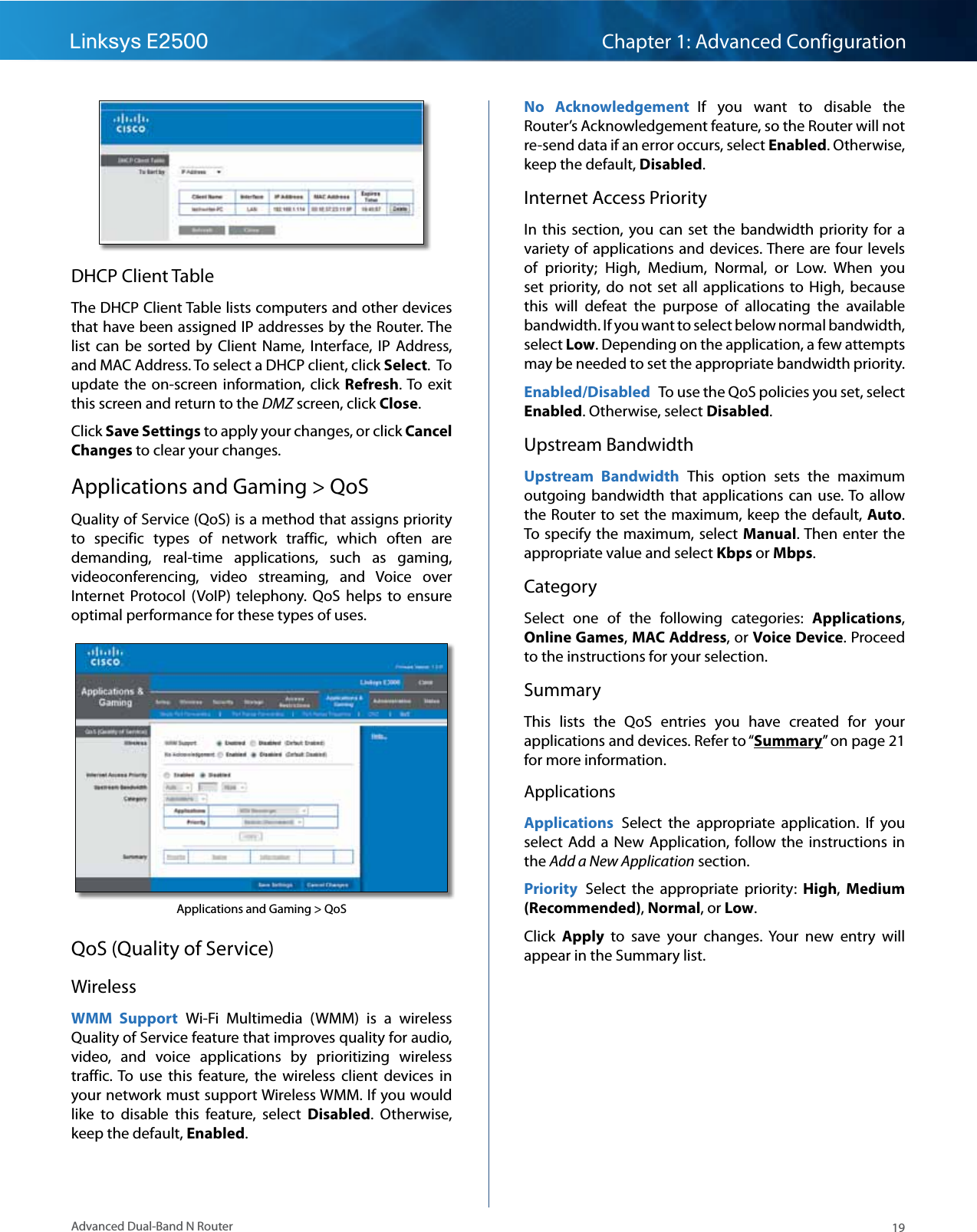 19Advanced Dual-Band N RouterLinksys E2500 Chapter 1: Advanced ConfigurationDHCP Client TableThe DHCP Client Table lists computers and other devices that have been assigned IP addresses by the Router. The list  can  be  sorted  by  Client  Name,  Interface,  IP  Address, and MAC Address. To select a DHCP client, click Select.  To update the  on-screen  information,  click  Refresh. To  exit this screen and return to the DMZ screen, click Close.Click Save Settings to apply your changes, or click Cancel Changes to clear your changes.Applications and Gaming &gt; QoSQuality of Service (QoS) is a method that assigns priority to  specific  types  of  network  traffic,  which  often  are demanding,  real-time  applications,  such  as  gaming, videoconferencing,  video  streaming,  and  Voice  over Internet  Protocol  (VoIP)  telephony.  QoS  helps  to  ensure optimal performance for these types of uses.Applications and Gaming &gt; QoS QoS (Quality of Service)WirelessWMM  Support  Wi-Fi  Multimedia  (WMM)  is  a  wireless Quality of Service feature that improves quality for audio, video,  and  voice  applications  by  prioritizing  wireless traffic. To  use  this  feature,  the  wireless  client  devices  in your network must support Wireless WMM. If you would like  to  disable  this  feature,  select  Disabled.  Otherwise, keep the default, Enabled.No  Acknowledgement  If  you  want  to  disable  the Router’s Acknowledgement feature, so the Router will not re-send data if an error occurs, select Enabled. Otherwise, keep the default, Disabled.Internet Access PriorityIn  this  section,  you  can  set  the  bandwidth  priority  for a variety of applications and  devices. There are four levels of  priority;  High,  Medium,  Normal,  or  Low.  When  you set  priority, do  not  set  all  applications  to  High,  because this  will  defeat  the  purpose  of  allocating  the  available bandwidth. If you want to select below normal bandwidth, select Low. Depending on the application, a few attempts may be needed to set the appropriate bandwidth priority.Enabled/Disabled  To use the QoS policies you set, select Enabled. Otherwise, select Disabled.Upstream BandwidthUpstream  Bandwidth  This  option  sets  the  maximum outgoing bandwidth  that  applications can  use. To  allow the Router to set the maximum,  keep  the  default,  Auto. To specify  the  maximum, select  Manual. Then enter the appropriate value and select Kbps or Mbps.CategorySelect  one  of  the  following  categories:  Applications, Online Games, MAC Address, or Voice Device. Proceed to the instructions for your selection.SummaryThis  lists  the  QoS  entries  you  have  created  for  your applications and devices. Refer to “Summary” on page 21 for more information.ApplicationsApplications  Select  the  appropriate  application.  If  you select  Add a  New  Application, follow the  instructions  in the Add a New Application section.Priority  Select  the  appropriate  priority:  High,  Medium (Recommended), Normal, or Low.Click  Apply  to  save  your  changes.  Your  new  entry  will appear in the Summary list.