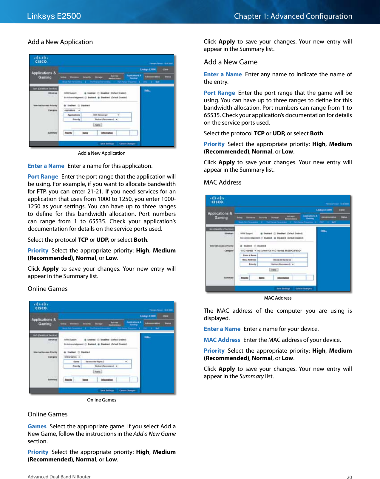 20Advanced Dual-Band N RouterLinksys E2500 Chapter 1: Advanced ConfigurationAdd a New ApplicationAdd a New ApplicationEnter a Name  Enter a name for this application.Port Range  Enter the port range that the application will be using. For example, if you want to allocate bandwidth for FTP,  you can  enter 21-21.  If  you need  services for an application that uses from 1000 to 1250, you enter 1000-1250  as  your settings. You  can  have  up  to  three  ranges to  define  for  this  bandwidth  allocation.  Port  numbers can  range  from  1  to  65535.  Check  your  application’s documentation for details on the service ports used.Select the protocol TCP or UDP, or select Both. Priority  Select  the  appropriate  priority:  High,  Medium (Recommended), Normal, or Low.Click  Apply  to  save  your  changes.  Your  new  entry  will appear in the Summary list.Online GamesOnline GamesOnline GamesGames  Select the appropriate game. If you select Add a New Game, follow the instructions in the Add a New Game section.Priority  Select  the  appropriate  priority:  High,  Medium (Recommended), Normal, or Low.Click  Apply  to  save  your  changes.  Your  new  entry  will appear in the Summary list.Add a New GameEnter a  Name  Enter  any  name  to  indicate  the  name  of the entry.Port Range  Enter the port  range  that the game  will be using. You can have up to three ranges to define for this bandwidth allocation. Port numbers can range from 1 to 65535. Check your application’s documentation for details on the service ports used.Select the protocol TCP or UDP, or select Both. Priority  Select  the  appropriate  priority:  High,  Medium (Recommended), Normal, or Low.Click  Apply  to  save  your  changes.  Your  new  entry  will appear in the Summary list.MAC AddressMAC AddressThe  MAC  address  of  the  computer  you  are  using  is displayed.Enter a Name  Enter a name for your device.MAC Address  Enter the MAC address of your device.Priority  Select  the  appropriate  priority:  High,  Medium (Recommended), Normal, or Low.Click  Apply  to  save  your  changes.  Your  new  entry  will appear in the Summary list.