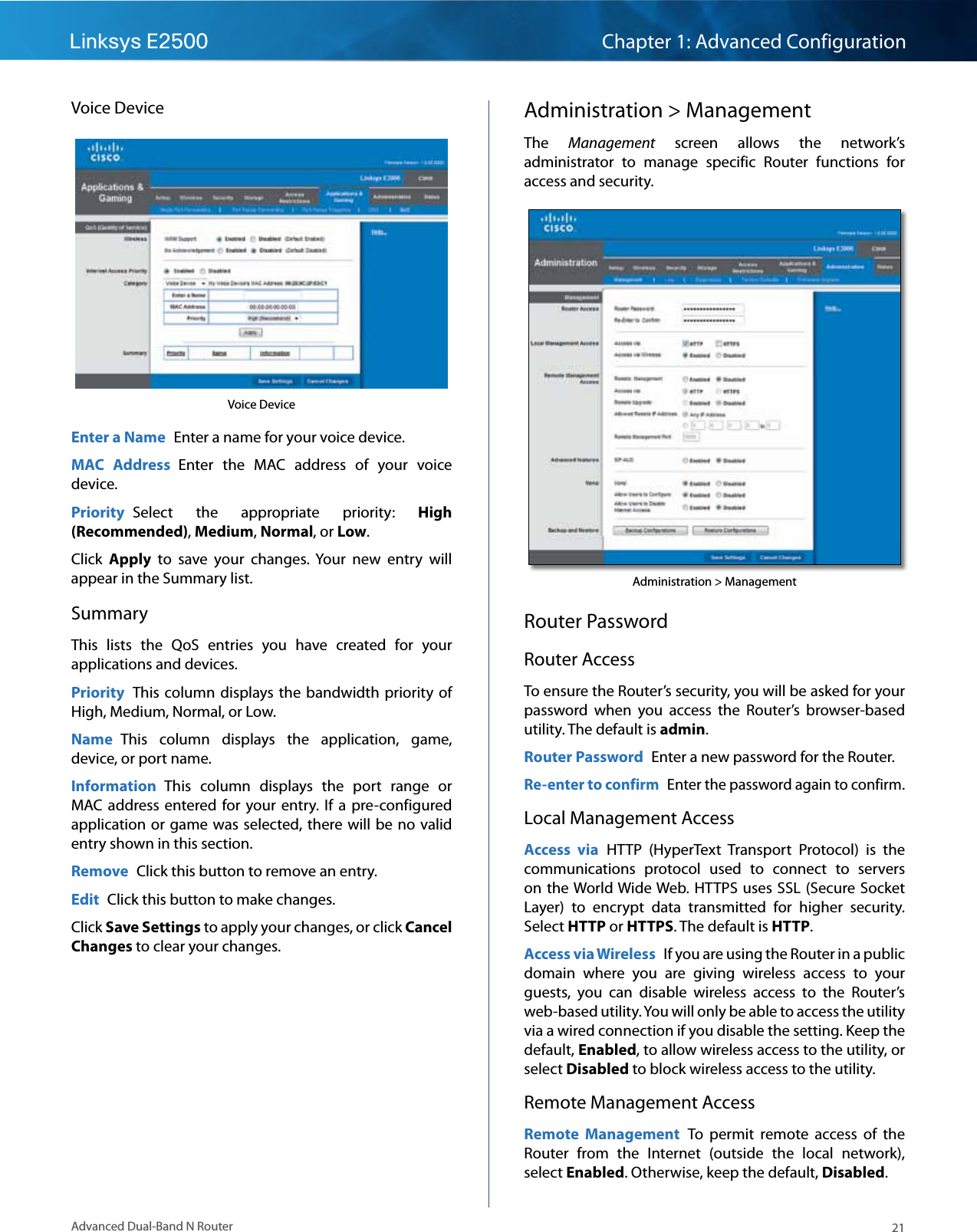 21Advanced Dual-Band N RouterLinksys E2500 Chapter 1: Advanced ConfigurationVoice DeviceVoice DeviceEnter a Name  Enter a name for your voice device.MAC  Address  Enter  the  MAC  address  of  your  voice device.Priority  Select  the  appropriate  priority:  High (Recommended), Medium, Normal, or Low.Click  Apply  to  save  your  changes.  Your  new  entry  will appear in the Summary list.SummaryThis  lists  the  QoS  entries  you  have  created  for  your applications and devices.Priority  This column displays the  bandwidth priority  of High, Medium, Normal, or Low.Name  This  column  displays  the  application,  game, device, or port name.Information  This  column  displays  the  port  range  or MAC address  entered for  your entry.  If a  pre-configured application or game was selected, there will be no valid entry shown in this section.Remove  Click this button to remove an entry.Edit  Click this button to make changes.Click Save Settings to apply your changes, or click Cancel Changes to clear your changes.Administration &gt; ManagementThe  Management  screen  allows  the  network’s administrator  to  manage  specific  Router  functions  for access and security.Administration &gt; ManagementRouter PasswordRouter AccessTo ensure the Router’s security, you will be asked for your password  when  you  access  the  Router’s  browser-based utility. The default is admin.Router Password  Enter a new password for the Router.Re-enter to confirm  Enter the password again to confirm.Local Management AccessAccess  via  HTTP  (HyperText  Transport  Protocol)  is  the communications  protocol  used  to  connect  to  servers on the World Wide Web. HTTPS  uses SSL  (Secure Socket Layer)  to  encrypt  data  transmitted  for  higher  security. Select HTTP or HTTPS. The default is HTTP.Access via Wireless  If you are using the Router in a public domain  where  you  are  giving  wireless  access  to  your guests,  you  can  disable  wireless  access  to  the  Router’s web-based utility. You will only be able to access the utility via a wired connection if you disable the setting. Keep the default, Enabled, to allow wireless access to the utility, or select Disabled to block wireless access to the utility.Remote Management AccessRemote  Management  To  permit  remote  access  of  the Router  from  the  Internet  (outside  the  local  network), select Enabled. Otherwise, keep the default, Disabled.