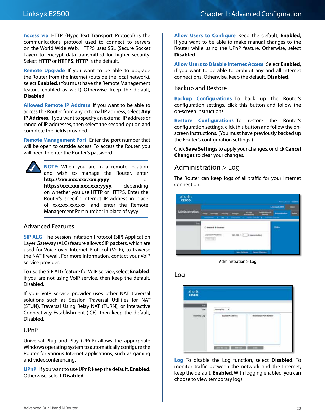 22Advanced Dual-Band N RouterLinksys E2500 Chapter 1: Advanced ConfigurationAccess  via HTTP  (HyperText  Transport  Protocol)  is  the communications  protocol  used  to  connect  to  servers on the World Wide Web. HTTPS  uses SSL  (Secure Socket Layer)  to  encrypt  data  transmitted  for  higher  security. Select HTTP or HTTPS. HTTP is the default.Remote  Upgrade  If  you  want  to  be  able  to  upgrade the Router from the Internet (outside the local network), select Enabled. (You must have the Remote Management feature  enabled  as  well.)  Otherwise,  keep  the  default, Disabled.Allowed  Remote  IP  Address  If  you  want  to  be  able  to access the Router from any external IP address, select Any IP Address. If you want to specify an external IP address or range of IP addresses, then select the second option and complete the fields provided.Remote Management Port  Enter the port number that will be open to outside access. To access the Router, you will need to enter the Router’s password.NOTE:  When  you  are  in  a  remote  location and  wish  to  manage  the  Router,  enter  http://xxx.xxx.xxx.xxx:yyyy  or https://xxx.xxx.xxx.xxx:yyyy,  depending on whether you use HTTP or HTTPS. Enter the Router’s  specific  Internet  IP  address  in  place of  xxx.xxx.xxx.xxx,  and  enter  the  Remote Management Port number in place of yyyy.Advanced FeaturesSIP ALG  The Session Initiation Protocol (SIP) Application Layer Gateway (ALG) feature allows SIP packets, which are used  for  Voice  over  Internet  Protocol  (VoIP),  to  traverse the NAT firewall. For more information, contact your VoIP service provider.To use the SIP ALG feature for VoIP service, select Enabled. If  you are not  using VoIP service, then keep  the  default, Disabled.If  your  VoIP  service  provider  uses  other  NAT  traversal solutions  such  as  Session  Traversal  Utilities  for  NAT (STUN), Traversal Using  Relay  NAT  (TURN),  or  Interactive Connectivity  Establishment  (ICE),  then  keep the  default, Disabled.UPnPUniversal  Plug  and  Play  (UPnP)  allows  the  appropriate Windows operating system to automatically configure the Router for various  Internet applications, such as gaming and videoconferencing.UPnP  If you want to use UPnP, keep the default, Enabled. Otherwise, select Disabled.Allow  Users  to  Configure  Keep  the  default,  Enabled, if  you  want  to  be  able  to  make  manual  changes  to  the Router  while  using  the  UPnP  feature.  Otherwise,  select Disabled.Allow Users to Disable Internet Access  Select Enabled, if  you  want  to  be  able  to  prohibit  any  and  all  Internet connections. Otherwise, keep the default, Disabled.Backup and RestoreBackup  Configurations  To  back  up  the  Router’s configuration  settings,  click  this  button  and  follow  the on-screen instructions.Restore  Configurations  To  restore  the  Router’s configuration settings, click this button and follow the on-screen instructions. (You must have previously backed up the Router’s configuration settings.)Click Save Settings to apply your changes, or click Cancel Changes to clear your changes.Administration &gt; LogThe  Router  can  keep  logs  of  all  traffic  for  your  Internet connection.Administration &gt; LogLogLog  To  disable  the  Log  function,  select  Disabled.  To monitor  traffic  between  the  network  and  the  Internet, keep the default, Enabled. With logging enabled, you can choose to view temporary logs.